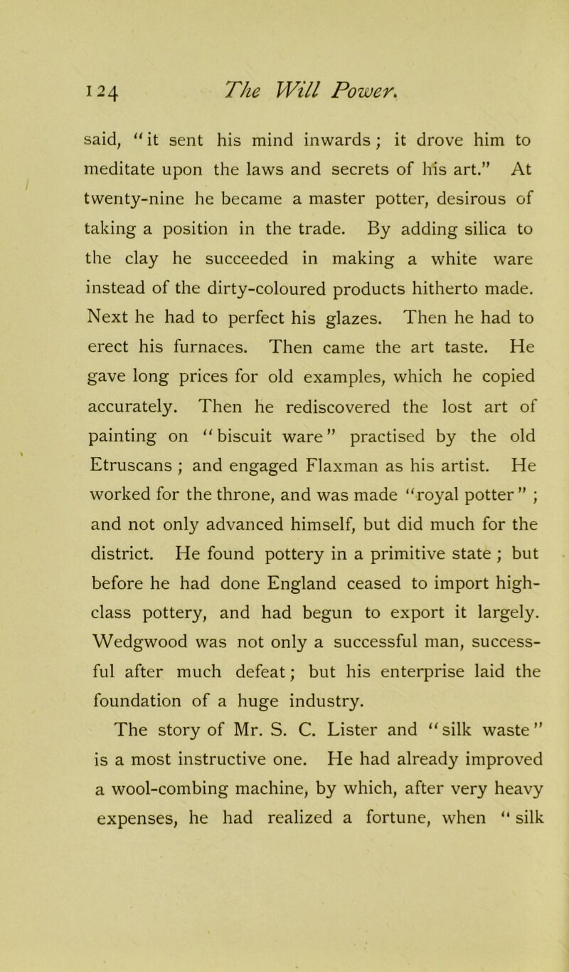 said, “ it sent his mind inwards ; it drove him to meditate upon the laws and secrets of his art.” At twenty-nine he became a master potter, desirous of taking a position in the trade. By adding silica to the clay he succeeded in making a white ware instead of the dirty-coloured products hitherto made. Next he had to perfect his glazes. Then he had to erect his furnaces. Then came the art taste. He gave long prices for old examples, which he copied accurately. Then he rediscovered the lost art of painting on “ biscuit ware ” practised by the old Etruscans ; and engaged Flaxman as his artist. He worked for the throne, and was made “royal potter” ; and not only advanced himself, but did much for the district. He found pottery in a primitive state ; but before he had done England ceased to import high- class pottery, and had begun to export it largely. Wedgwood was not only a successful man, success- ful after much defeat; but his enterprise laid the foundation of a huge industry. The story of Mr. S. C. Lister and “silk waste” is a most instructive one. He had already improved a wool-combing machine, by which, after very heavy expenses, he had realized a fortune, when “ silk