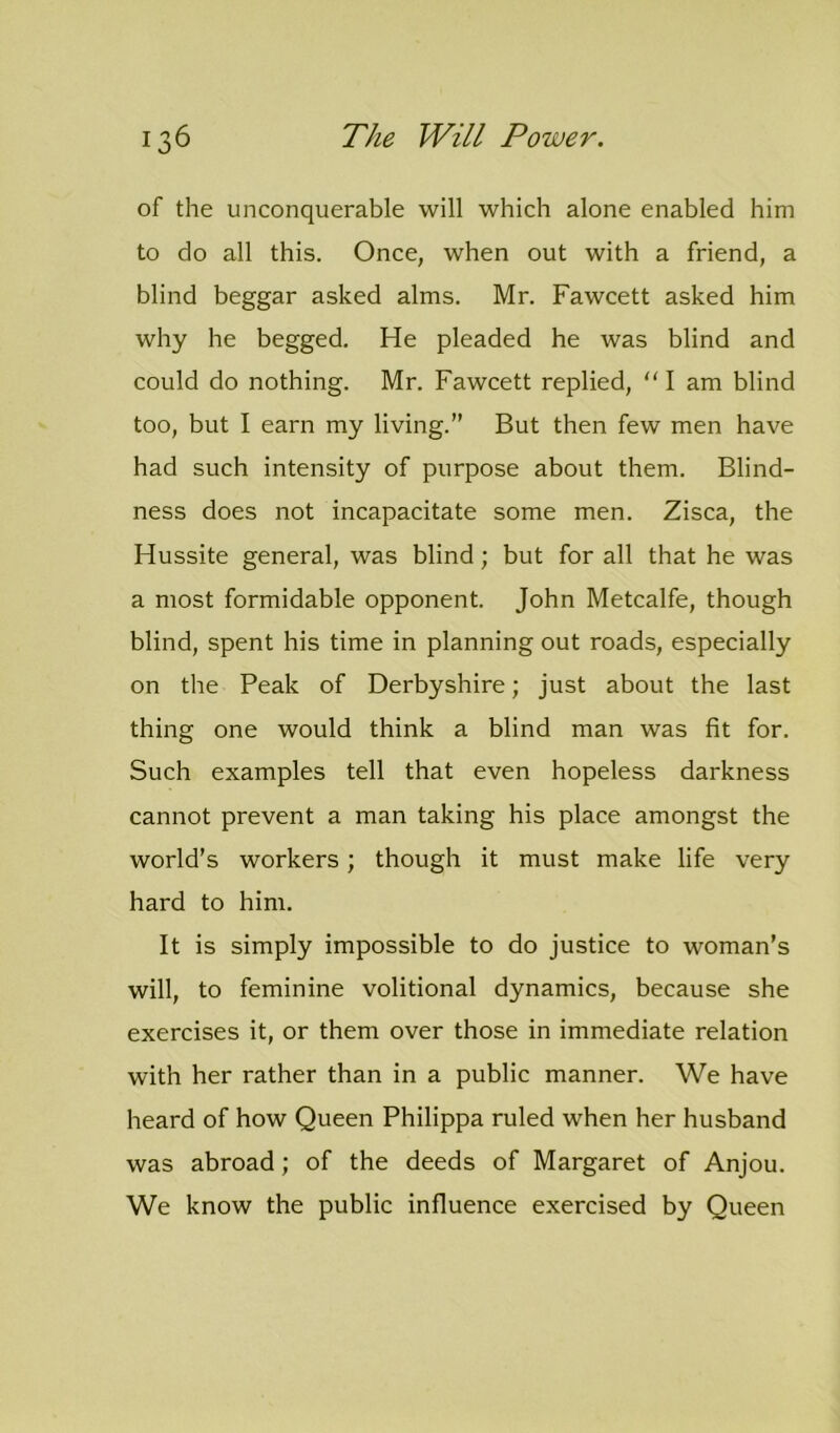 of the unconquerable will which alone enabled him to do all this. Once, when out with a friend, a blind beggar asked alms. Mr. Fawcett asked him why he begged. He pleaded he was blind and could do nothing. Mr. Fawcett replied, “ I am blind too, but I earn my living.” But then few men have had such intensity of purpose about them. Blind- ness does not incapacitate some men. Zisca, the Hussite general, was blind; but for all that he was a most formidable opponent. John Metcalfe, though blind, spent his time in planning out roads, especially on the Peak of Derbyshire; just about the last thing one would think a blind man was fit for. Such examples tell that even hopeless darkness cannot prevent a man taking his place amongst the world’s workers; though it must make life very hard to him. It is simply impossible to do justice to woman’s will, to feminine volitional dynamics, because she exercises it, or them over those in immediate relation with her rather than in a public manner. We have heard of how Queen Philippa ruled when her husband was abroad; of the deeds of Margaret of Anjou. We know the public influence exercised by Queen