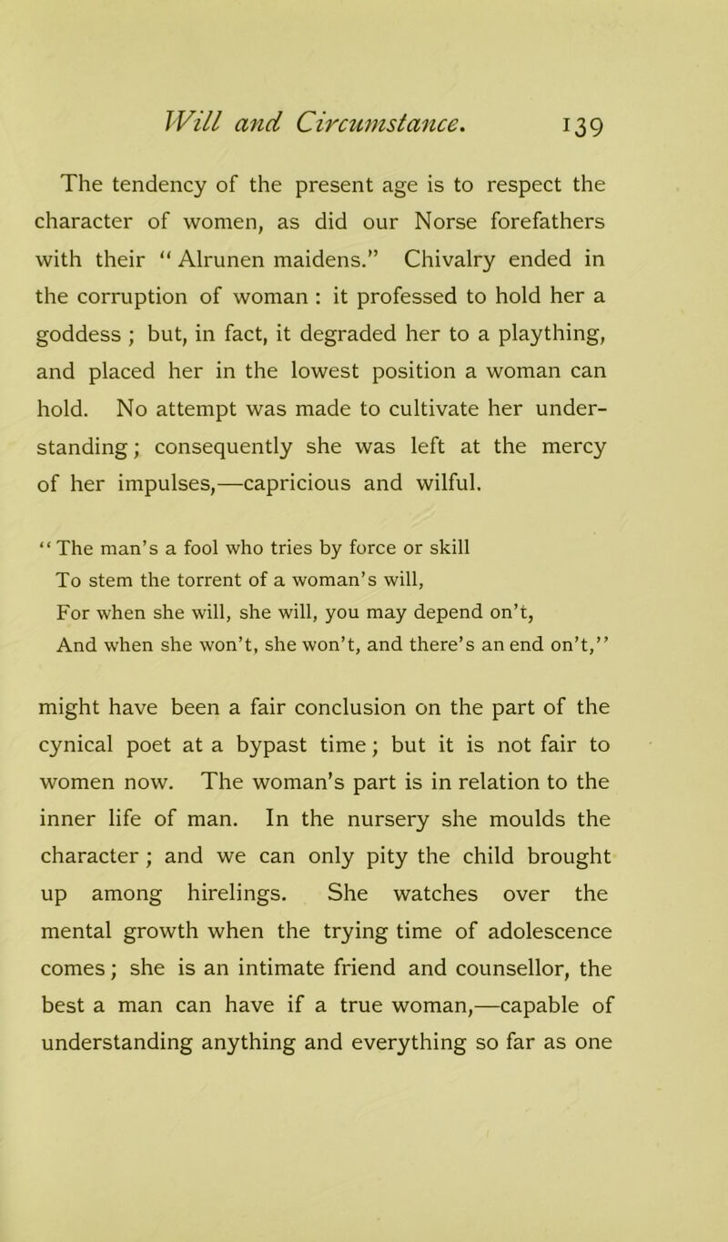 The tendency of the present age is to respect the character of women, as did our Norse forefathers with their “ Alrunen maidens.” Chivalry ended in the corruption of woman : it professed to hold her a goddess; but, in fact, it degraded her to a plaything, and placed her in the lowest position a woman can hold. No attempt was made to cultivate her under- standing ; consequently she was left at the mercy of her impulses,—capricious and wilful. “ The man’s a fool who tries by force or skill To stem the torrent of a woman’s will, For when she will, she will, you may depend on’t, And when she won’t, she won’t, and there’s an end on’t,” might have been a fair conclusion on the part of the cynical poet at a bypast time; but it is not fair to women now. The woman’s part is in relation to the inner life of man. In the nursery she moulds the character ; and we can only pity the child brought up among hirelings. She watches over the mental growth when the trying time of adolescence comes; she is an intimate friend and counsellor, the best a man can have if a true woman,—capable of understanding anything and everything so far as one