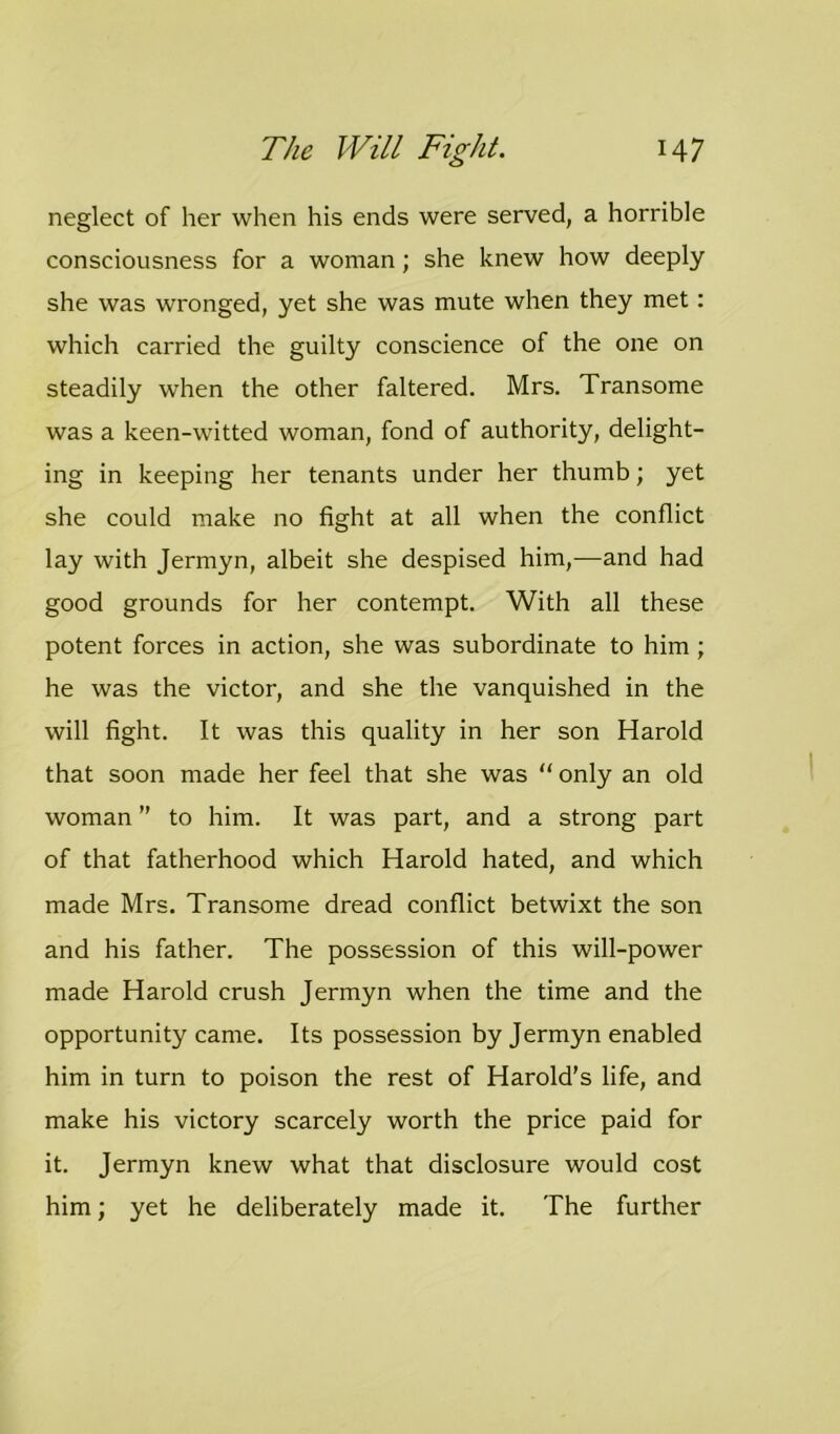 neglect of her when his ends were served, a horrible consciousness for a woman; she knew how deeply she was wronged, yet she was mute when they met: which carried the guilty conscience of the one on steadily when the other faltered. Mrs. Transome was a keen-witted woman, fond of authority, delight- ing in keeping her tenants under her thumb; yet she could make no fight at all when the conflict lay with Jermyn, albeit she despised him,—and had good grounds for her contempt. With all these potent forces in action, she was subordinate to him ; he was the victor, and she the vanquished in the will fight. It was this quality in her son Harold that soon made her feel that she was “ only an old woman ” to him. It was part, and a strong part of that fatherhood which Harold hated, and which made Mrs. Transome dread conflict betwixt the son and his father. The possession of this will-power made Harold crush Jermyn when the time and the opportunity came. Its possession by Jermyn enabled him in turn to poison the rest of Harold's life, and make his victory scarcely worth the price paid for it. Jermyn knew what that disclosure would cost him; yet he deliberately made it. The further