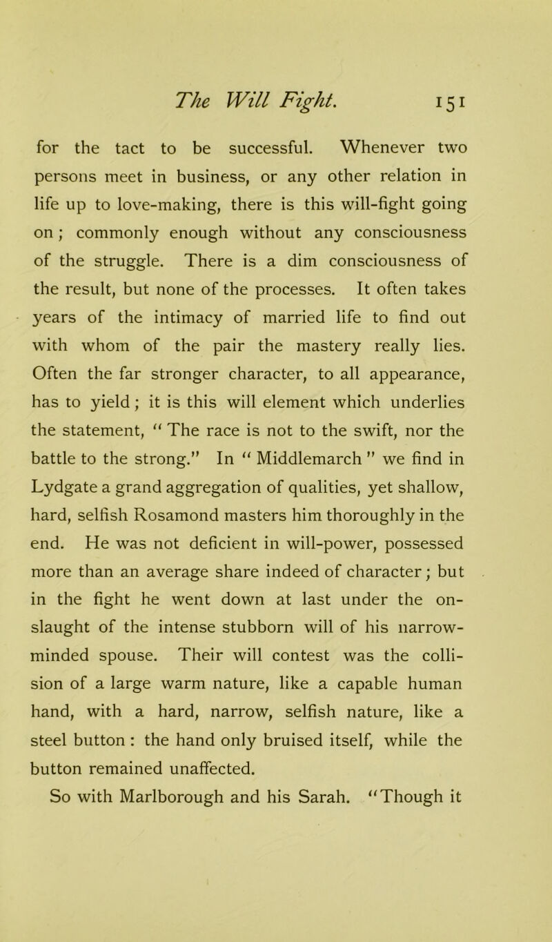 for the tact to be successful. Whenever two persons meet in business, or any other relation in life up to love-making, there is this will-fight going on; commonly enough without any consciousness of the struggle. There is a dim consciousness of the result, but none of the processes. It often takes years of the intimacy of married life to find out with whom of the pair the mastery really lies. Often the far stronger character, to all appearance, has to yield; it is this will element which underlies the statement, “ The race is not to the swift, nor the battle to the strong.” In “ Middlemarch ” we find in Lydgate a grand aggregation of qualities, yet shallow, hard, selfish Rosamond masters him thoroughly in the end. He was not deficient in will-power, possessed more than an average share indeed of character; but in the fight he went down at last under the on- slaught of the intense stubborn will of his narrow- minded spouse. Their will contest was the colli- sion of a large warm nature, like a capable human hand, with a hard, narrow, selfish nature, like a steel button : the hand only bruised itself, while the button remained unaffected. So with Marlborough and his Sarah. “Though it