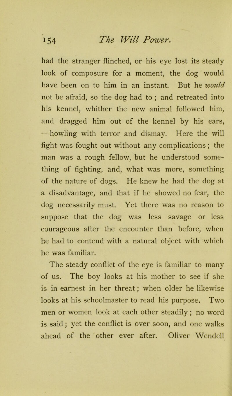 had the stranger flinched, or his eye lost its steady look of composure for a moment, the dog would have been on to him in an instant. But he would not be afraid, so the dog had to ; and retreated into his kennel, whither the new animal followed him, and dragged him out of the kennel by his ears, —howling with terror and dismay. Here the will fight was fought out without any complications; the man was a rough fellow, but he understood some- thing of fighting, and, what was more, something of the nature of dogs. He knew he had the dog at a disadvantage, and that if he showed no fear, the dog necessarily must. Yet there was no reason to suppose that the dog was less savage or less courageous after the encounter than before, when he had to contend with a natural object with which he was familiar. The steady conflict of the eye is familiar to many of us. The boy looks at his mother to see if she is in earnest in her threat; when older he likewise looks at his schoolmaster to read his purpose. Two men or women look at each other steadily; no word is said; yet the conflict is over soon, and one walks ahead of the other ever after. Oliver Wendell