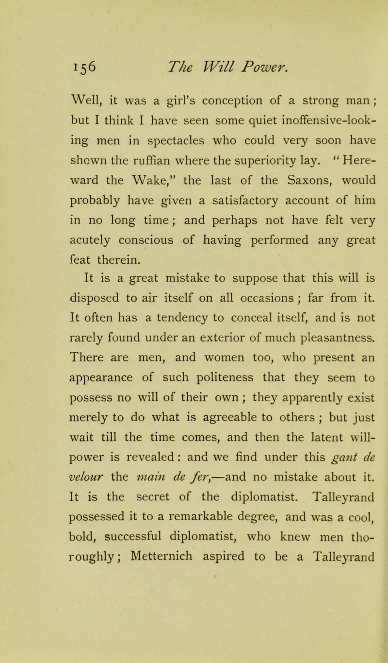 Well, it was a girl’s conception of a strong man ; but I think I have seen some quiet inoffensive-look- ing men in spectacles who could very soon have shown the ruffian where the superiority lay. “ Here- ward the Wake,” the last of the Saxons, would probably have given a satisfactory account of him in no long time; and perhaps not have felt very acutely conscious of having performed any great feat therein. It is a great mistake to suppose that this will is disposed to air itself on all occasions ; far from it. It often has a tendency to conceal itself, and is not rarely found under an exterior of much pleasantness. There are men, and women too, who present an appearance of such politeness that they seem to possess no will of their own; they apparently exist merely to do what is agreeable to others ; but just wait till the time comes, and then the latent will- power is revealed: and we find under this gant de velour the main de fer,—and no mistake about it. It is the secret of the diplomatist. Talleyrand possessed it to a remarkable degree, and was a cool, bold, successful diplomatist, who knew men tho- roughly; Metternich aspired to be a Talleyrand