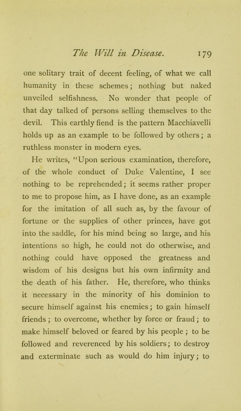 one solitary trait of decent feeling, of what we call humanity in these schemes; nothing but naked unveiled selfishness. No wonder that people of that day talked of persons selling themselves to the devil. This earthly fiend is the pattern Macchiavelli holds up as an example to be followed by others; a ruthless monster in modern eyes. He writes, “Upon serious examination, therefore, of the whole conduct of Duke Valentine, I see nothing to be reprehended; it seems rather proper to me to propose him, as I have done, as an example for the imitation of all such as, by the favour of fortune or the supplies of other princes, have got into the saddle, for his mind being so large, and his intentions so high, he could not do otherwise, and nothing could have opposed the greatness and wisdom of his designs but his own infirmity and the death of his father. He, therefore, who thinks it necessary in the minority of his dominion to secure himself against his enemies; to gain himself friends ; to overcome, whether by force or fraud ; to make himself beloved or feared by his people ; to be followed and reverenced by his soldiers; to destroy and exterminate such as would do him injury; to