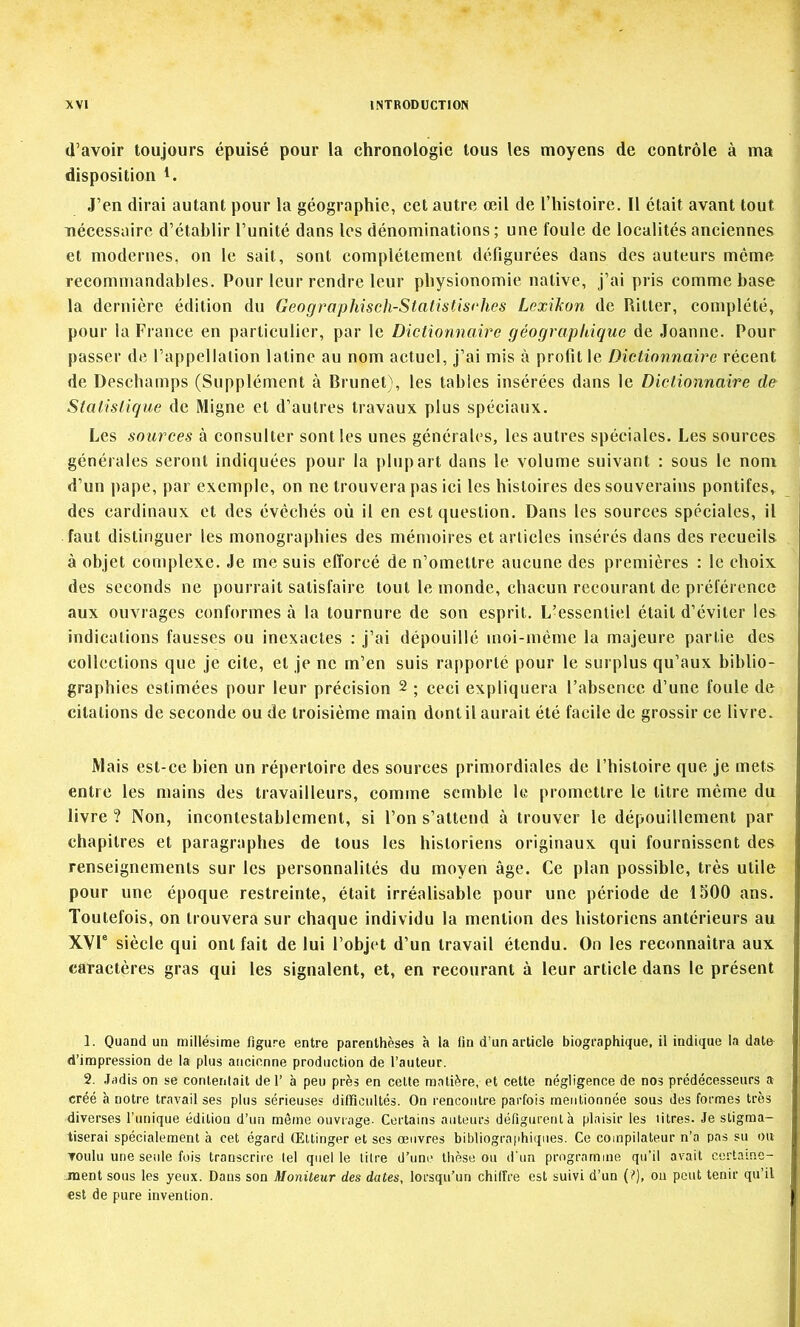 (l’avoir toujours épuisé pour la chronologie tous les moyens de contrôle à ma disposition J’en dirai autant pour la géographie, cet autre œil de l’histoire. 11 était avant tout nécessaire d’établir l’unité dans les dénominations ; une foule de localités anciennes et modernes, on le sait, sont complètement défigurées dans des auteurs même recommandables. Pour leur rendre leur pbysionomie native. J’ai pris comme base la dernière édition du Geographisch-StatistisrJies Lexikon de Ritter, complété, pour la France en particulier, par le Dictionnaire géographique de Joanne. Pour passer de l’appellation latine au nom actuel, j’ai mis à profit le Dictionnaire récent de Deschamps (Supplément à Brunet), les tables insérées dans le Dictionnaire de Statistique de Migne et d’autres travaux plus spéciaux. Les sources à consulter sont tes unes générales, les autres spéciales. Les sources générales seront indiquées pour la plupart dans le volume suivant : sous le nom d’un pape, par exemple, on ne trouvera pas ici les histoires des souverains pontifes, des cardinaux et des évêchés où il en est question. Dans les sources spéciales, il faut distinguer les monographies des mémoires et articles insérés dans des recueils à objet complexe. Je me suis efforcé de n’omettre aucune des premières : le choix des seconds ne pourrait satisfaire tout le monde, chacun recourant de préférence aux ouvrages conformes à la tournure de son esprit. L’essentiel était d’éviter les indications fausses ou inexactes : j’ai dépouillé moi-même la majeure partie des collections que je cite, et je ne m’en suis rapporté pour le surplus qu’aux biblio- graphies estimées pour leur précision 2 ; ceci expliquera l’absence d’une foule de citations de seconde ou de troisième main dont il aurait été facile de grossir ce livre. Mais est-ce bien un répertoire des sources primordiales de l’histoire que je mets entre les mains des travailleurs, comme semble le promettre le titre même du livre ? Non, incontestablement, si l’on s’attend à trouver le dépouillement par chapitres et paragraphes de tous les historiens originaux qui fournissent des renseignements sur les personnalités du moyen âge. Ce plan possible, très utile pour une époque restreinte, était irréalisable pour une période de 1500 ans. Toutefois, on trouvera sur chaque individu la mention des historiens antérieurs au XVI® siècle qui ont fait de lui l’objet d’un travail étendu. On les reconnaîtra aux caractères gras qui les signalent, et, en recourant à leur article dans le présent 1. Quand un millésime figure entre parenthèses à la lin d’un article biographique, il indique la date d’impression de la plus ancienne production de l’auteur. 2. Jadis on se contentait de 1’ à peu près en celte matière, et cette négligence de nos prédécesseurs a créé h notre travail ses plus sérieuses diffîciiltés. On rencontre parfois mentionnée sous des formes très diverses l’unique édition d’un même ouvrage. Certains auteurs défigurent h plaisir les litres. Je stigma- tiserai spécialement à cet égard Œttinger et ses œuvres bibliographiipies. Ce compilateur n’a pas su ou voulu une seule fois transcrire tel quelle titre d’une thèse on d'un programme qu’il avait certaine- jnent sous les yeux. Dans son Moniteur des dates, lorsqu’un chiffre est suivi d’un (i*), ou peut tenir qu’il est de pure invention.