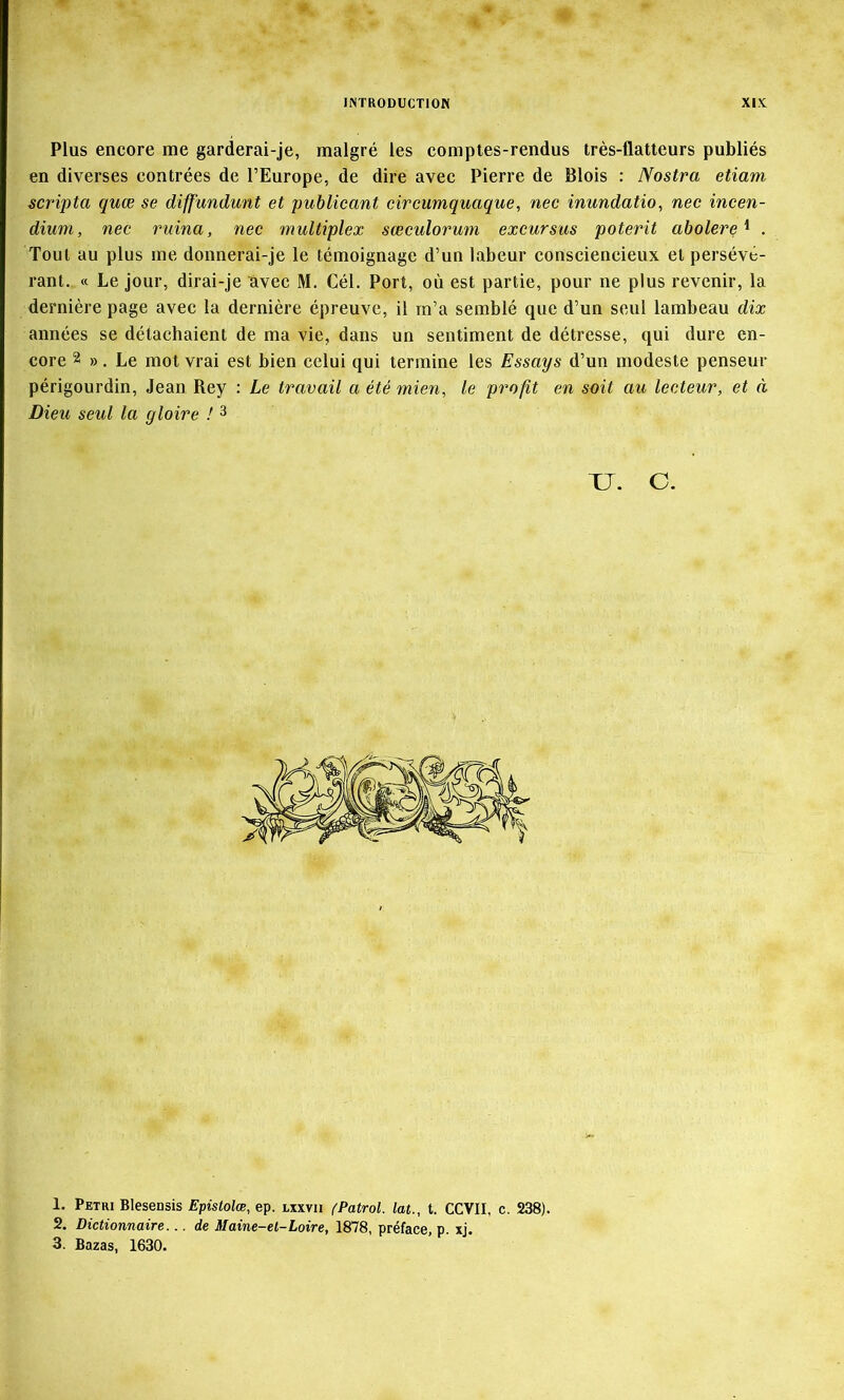 Plus encore me garderai-je, malgré les comptes-rendus très-flatteurs publiés en diverses contrées de l’Europe, de dire avec Pierre de Blois : Nostra etiam scripta quœ se diffundunt et puhlicant circumquaque, nec inundatio, nec incen- dium, nec ruina, nec multiplex sœculoruni excursus poterit abolere'^ . Tout au plus me donnerai-je le témoignage d’un labeur consciencieux et persévé- rant. « Le jour, dirai-je avec M. Cél. Port, où est partie, pour ne plus revenir, la dernière page avec la dernière épreuve, il m’a semblé que d’un seul lambeau dix années se détachaient de ma vie, dans un sentiment de détresse, qui dure en- core 2 ». Le mot vrai est bien celui qui termine les Essays d’un modeste penseur périgourdin, Jean Rey : Le travail a été mien, le profit en soit au lecteur, et à Dieu seul la gloire ! 3 TJ. C. 1. Pétri Blesensis Epistolœ, ep. ixxvii (Patrol. lat., t. CCVII, c. 238). 2. Dictionnaire... de Maine-et-Loire, 1878, préface, p. xj. 3. Bazas, 1630.