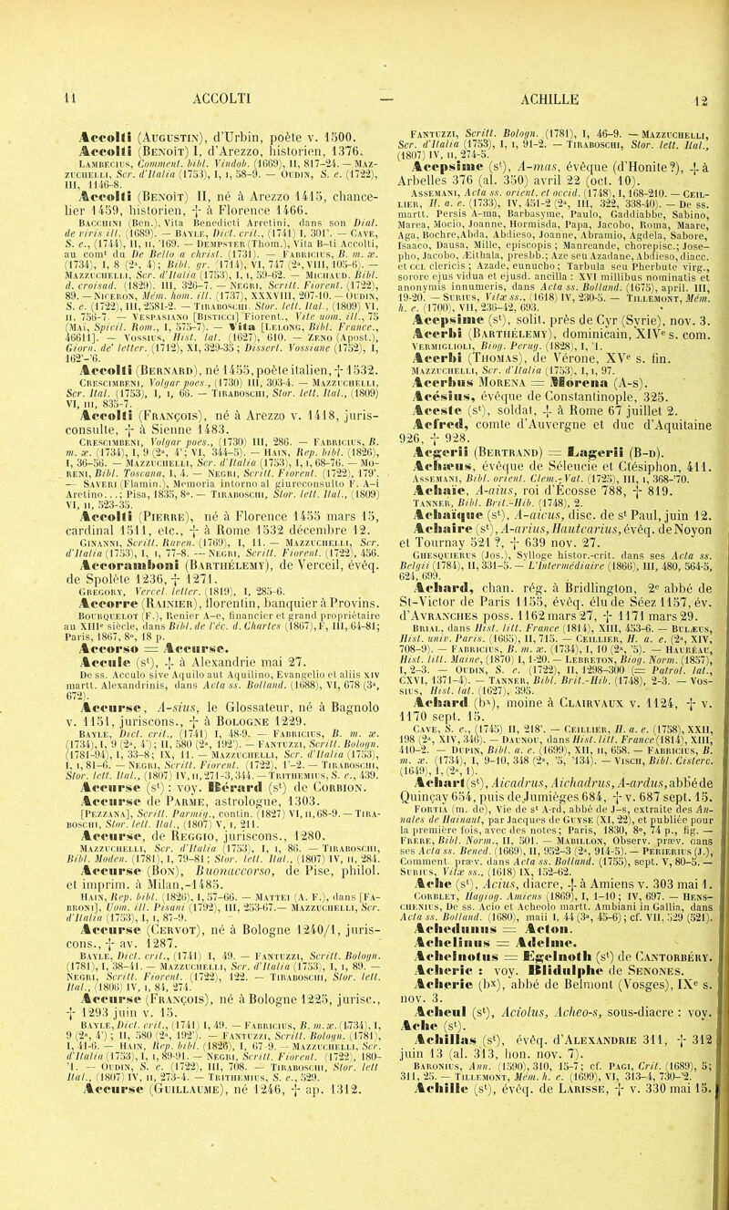 Accollî (Augustin), d’Urbin, poète v. IbOO. ;44‘coi<i (Benoît) I, d’Arezzo, historien, 1376. Lambecr's, Comment, hibl. Vindob. (1669), II, — Maz- zi'ciiELLi, S(T. d’Italia (1753), I, i, 58-9. — Oudin, S. e. (1722), III, 1146-8. AcfoKî (Benoît) II, né à Arezzo 1415, chance- ber 1459, historien, -j- à Florence 1466. Baccuini (Ben.), Vita Benedicti Arretini, dans son /)/«/. de vi?'is Ut. (1689). — Bayle, Dict. crit., (1741) I, 301’. — Cave, S. e., (1744), II, II, '169. — Dempstek (Thora.), Vita B-ti AccoUi, au com' du De Betto a christ. (1731). — l'Aimicius, B. m. se. (1734), 1, 8 (2\ 4); BM. gr. (1714), VI, 7-17 C2», VUI, 105-6). - Mazzit.ueli.i, Scr. d'italia (1753), I, i, 59-62. — Miciiaud. Bibl. d. cro/sad. (18'29), 111, 326-7. — NEOni, Siritt. Florent. (1722), 89. — NirERON, Mém. hom. Ut. (1737), XXXVHI, 207-10. — Oudin, S. e. (1722), 111,2581-2. — Tirabosciii. Stor. tcü. Ital., (1809) VI, II, 756-7. — Vespasiano [Bisticci] Florent., Vite nom. Ut., 75 (Maï, SpicU. Bom., I, 575-7). — Vita [Lelong, BU/I. France., 46611]. — Vossius, Uist. lat. (1627), 610. — Zeno (Apost.), Giorn. de’ letter. (1712), XI, 329-35; Dissert. Vossiane (1752), i, 162’-’6. AecoÜi (Bernard), né 1455, poète italien, 1532. Crescimbeni, Yolgar poes., (1730) 111, 303-4. — M.vzzuchelu, Scr. Ital. (1753), 1, i, 66. — Tirabosciii, Stor. lett. liai., (1809) VI. III, 835-7. Afeoltî (Fr.vnçois), né à Arezzo v. 1418, jiiris- consnlle, -j- à Sienne 1483. Crescimbeni, Yolgar poes., (1730) III, 286. — Fabricius, B. m. æ. (1734), I, 9 (2», 4’; VI, 344-5). — Hain, Rep. bibl. (1826), I, 36-56. — Mazzuciielli, Scr. d’italia (1753), 1, i, 68-76. — Mo- RENI, Bibl. Toscana, 1, 4. — Negri, Sertit. Fiorent. (1722), 179’. — Saveri (Flamin.), Memoria inlonio al giureconsulto F. A-i Aretino...; Pisa, 1835, 8». — Tir.vbo.sciii, Stor. lett. liai., (1809) VI, II, 523-35. Aecollî (Pierre), né à Florence 1455 mars 15, cardinal 1511, etc., j à Rome 1532 décembre 12. Ginanni, S(777;. Kflpp«. (1769), 1, 11. — Mazzuciieu.i, Scr. d'italia (llH'i), 1, I, 77-8. —Negri, Scritt. Fiorent. (1722), 456. Avt'oramboni (Barthélémy), de Verceil, évêq. de Spolète 1236,1271. Gregory, Yercel. letter. (1819), I, 285-6. Acoorre (Rainier), llorentin, banquier à Provins. Boi'RyuELOT (F.), Renier A-e, financier et grand propriétaire au X11I« siècle, dans Bibl. de l’éc. d. Chartes (1867), F, 111, 64-81; Paris, 1867, 8», 18 p. ,4oforso = Accule (s*), à Alexandrie mai 27. De SS. Acculo sive Aquito aut Aquilino, Evangelio et aliis xiv martt. Alexandrinis, dans Acta ss. Bolland. (1688), VI, 678 (3», 672). Acciirsc, A-sius, le Glossateur, né à Bagnolo V. 1151, juriscons., à Bologne 1229. Bayle, Dict. crit., (1741) I, 48-9. — Fabricius, B. m. x. (1734), 1, 9 (2“, 4'); II, ,580 (2», 192’). — Fantuzzi, Scritt. Bologn. (1781-94), 1, 33-8; IX, 11. — Mazzuciielli, Scr. d'itatia (1753), 1, 1,81-0. — Negri, Scritt. Fiorent. (1722), l’-2. — Tirabosciii, Stor. lett. Hat., (1807) IV, ii,271-3,344. — Tritiiemius, S. e., 439. Acciirsc (s‘) : voy. IBérarcl (s‘) de Corbion. .Acciirsc de Parme, astrologue, 1303. [Pezzan.a], Scritt. Darmig., contin. (1827) VI, ii,68-9. — Tir.v- Bosciii, Stor. lett. liai., (1807) V, i, 211. Acciirsc, de Reggio, juriscons., 1280. Mazzuciielli, Scr. d’italia (17.53), I, i, 86. — Tirabosciii, Bibt. Müden. (1781), I, 79-81 ; Stor. lett. Ital., (18071 IV, ii, 284. Acciirsc (Bon), Buonaccorso, de Pise, philol. et imprim. à Milan,-1485. Hain, Rep. bibl. (1826), I, 57-66. — Mattéi (A. F.), dans [F.a- BRONi], Uom. ill. Disuni (1792), 111, 253-67.— Mazzuciielli, Scr. d'Ilalia (1753), I, i, 87-9. Acciirsc (Cervot), né à Bologne 1240/1, juris- cons.,-j-av. 1287. Bayle, Dict. crit., (1741) I, -49. — Fantuzzi, Scritt. Bologn. (1781), I, 38-41. — Mazzuciielli, Scr. d’Ilalia (1753), 1, i, 89. — Negri, Scritt. Fiorent. (1722), 122. — Tirabosciii, Stor. lett. Ital., (1806) IV, I, 8i, 274. .Acciirsc (Fr.vnçois), né à Bologne 1225, jurisc., -J- 1293 juin v. 15. Bayle, Dict. crit., (1741) I, -49. — Fabricius, B. rn.x. (173-4), I, 9 (2% 4’) ; II, 580 (2% 192’). - Fantuzzi, Scritt. Bologn. (1781), 1,41-0. — Hain, Rep. bibl. (1826), I, 07-9. — Mazzuciielli, Scr. d’italia (17,53), I, i, 89-91. — Negri, Scritt. Florent. (1722), 180- ’l. — Oudin, S. e. (1722), III, 708. — Tirabosciii, Stor. tell Ital., (1807) IV, II, 273-4. — ïritiiemius, 8. e., 529. .Acciirsc (Guillaume), né 1246, 'i* ap. 1312. fantuzzi, Scritt. Bologn. (1781), I, 46-9. — Mazzuciielli, Scr. d’itatia (1753), I, i, 91-2. — Tir.abosciii, Stor. lett. Hat., (1807) IV, II, 274-5. AcepsÎMie (s‘), A-ma.s, évêque (d’Honite?), -j-à Arbelles 376 (al. 350) avril 22 (oct. 10). AssEMANi, Acta SS. orient, et occid. (1748), 1,168-210. — Ceil- lier, II. a. e. (1733), IV, 451-2 (2«, 111, 322, 338-40). - De ss. martt. Persis A-ma, Barbasyme, Paulo, Gaddiabbe, Sabine, Marea, Mocio, .loanne, Hormisda, Papa, .lacobo. Renia, Maare, Aga, Bochre,Abda, Abdieso, Jeanne, .Ybramio, Agdela, Sabore, Isaaco, Dausa, Mille, episcopis ; Manreande, cherepisc.; Jose- phe, .lacobo, Æithala, presbb.; Aze seu Azadane, .Abetieso, diacc. et CCI. clericis ; Azade, eunucho ; Tarbula seu Pherbute virg., sorore ejus vidua et ejusd. ancilla : XVI millibus nominatis et anonymis innumeris, dans Acta ss. Bolland. (1675), april. III, 19-20. — SuRius, ViVæ AA., (1618) IV, 230-5.— Tillemont, .I/aih. h. e. (1700), VII, 236-42, 693. Acc|>si8iie (s‘), solil. près de Cyr (Syrie), nov. 3. Acerlii (Barthélemy), dominicain, XIV« s. com. Vermiglioli, Biog. Deriig. (1828), I, ’l. Acerbi (Thomas), de Vérone, XV® s. fin. Mazzuciielli, Scr. d'italia (1753), I, i, 97. Acerbns Morena = Aiorena (A-s). Acésiiis, évêque de Constantinople, 325. .Acesie (s‘), soldat, -j. à Rome 67 juillet 2. Acfrctl, comte d’Auvergne et duc d’Aquitaine 926, i 928. Aegerîi (Bertrand) = Aiagcrii (B-d). .Acliîciis, évêque de Séleucie et Ctésiphon, 411. Assemani, Bibl. orient. Clem.-Yat. (1725), III, i, 368-70. AcBiaïc, A-aiïis, roi d’Écosse 788, -I- 819. Tanner, Bibl. Bril.-IIib. (1748), 2. Achaïqiic (s‘), A-azV«3, dise, de s* Paul, juin 12. AcBiairc {s^),A-arius,Ilautcarius,éyêq. deNoyon et Tournay 521 ?, -j- 639 nov. 27. Giiesquierus (Jos.), Syltoge histor.-crit. dans ses Acta ss. Betgii [YtS'i), 11,331-5.— L’Intermédiaire (1866), III, .480, 564-5, 624, 699. Acliard, chan. rég. à Bridlinglon, 2® abbé de St-Victor de Paris 1155, évêq. élude Séezll57,év. (I’Avranches poss. 1162 mars 27, -J- 1171 mars 29. Brial, dans Uist. tilt. France (1814), XIII, 453-6. — Bulæus, Ilisl. unie. Paris. (1665), II, 715. — Ceii.lier, //. a. e. (2“, XIV, 708-9). — Fabricius, B. m. æ. (1734), I, 10 (2“, ’5). — Hauréau, Uist. tut. Maine, (1870) I, 1-20. — Lebreton, Biog. Norm. (1857), l, 2-3. — Oudin, S. e. (1722), 11, 1298-300 (— Patrot. lat., CXVI, 1371-4). — Tanner, Bibt. Brit.-IIib. (1748), 2-3. — Vos- sius, Uist. lat. (1627), 395. Achartl (b^), moine à Clairvaux v. 1124, -j- v. 1170 sept. 15. Gave, 8. e., (174,5) H, 218’. — Ceillier, II. a. e. (1758), XXII, 198 (2“, XIV, 346). — Daunou, dans Uist. litt. France (1814), XIII, 410-2. — Dubin, Bibt. a. e. (1699), XII, ii, 658. — F'abricius, B. m. æ. (1734), I, 9-10, 348 (2“, ’5, ’134). — Viscii, Bibl. Cisterc. (16.49), 1,(2», 1). Acharl(s‘), Aicadms, Aichadrus, A-ard»N,abbéde Quinçay 654, puis de,.Iiimièges 684, v. 687 sept. 15. Fortia (m. de). Vie de s' A-rd, abbé de J-s, extraite des An- nales de Uainaut, par Jacques de Guyse (XI, 22), et publiée pour la première lois, avec des notes; Paris, 1830, 8'', i4 p., fig. — Frère, B/é/. Norm., Il, 501. — Mabillon, Observ. præv. clans ses Actass. Bened. (1669), H, 952-3 (2», 914-5). — Perierius (J.), Comment, præv. dans Acta ss. Bolland. (1755), sept. V, 80-5. — SuRius, Yitæ ss., (1618) IX, 152-62. Aciic (s‘), Acius, diacre, à Amiens v. 303 mai 1. CoRBLET, Uagiog. Amiens (1869), I, 1-10 ; IV, 697. — Hens- ciiENius, De ss. Acio et Acheolo martt. Ambiani in Gallia, dans Acta ss. Bolland. (1680), maii I, 44 (3», 45-6); cf. VII, 529 (521). .Aclicdiiiiiit» = Aefon. .AcIieliiiiiiÀ = Ailciuic. AchcBiiufiis = fiü^clnoth (s‘) de Cantorbéry. Aclicric : voy. Klidiil|»hc de Senones. Aclicric (bx), abbé de Belmont (Vosges), IX® s. nov. 3. .Acliciil (.s*), Aciolns, Acheo-s, sous-diacre : voy. Aciic (s‘). Acliilla<$ (s‘), évêq. d’ALEXANDRiE 311, 312 juin 13 (al. 313, lion. nov. 7). Baronius, Ann. (1590), 310, 15-7; cf. Pagi, L'/yV. (1689), 5; 311, 25. — Tillemont, Mém. h. e. (1699), VI, 3i3-4, 730-’2. Achille (s‘), évêq. de Larisse, f v. 330 mai 15.