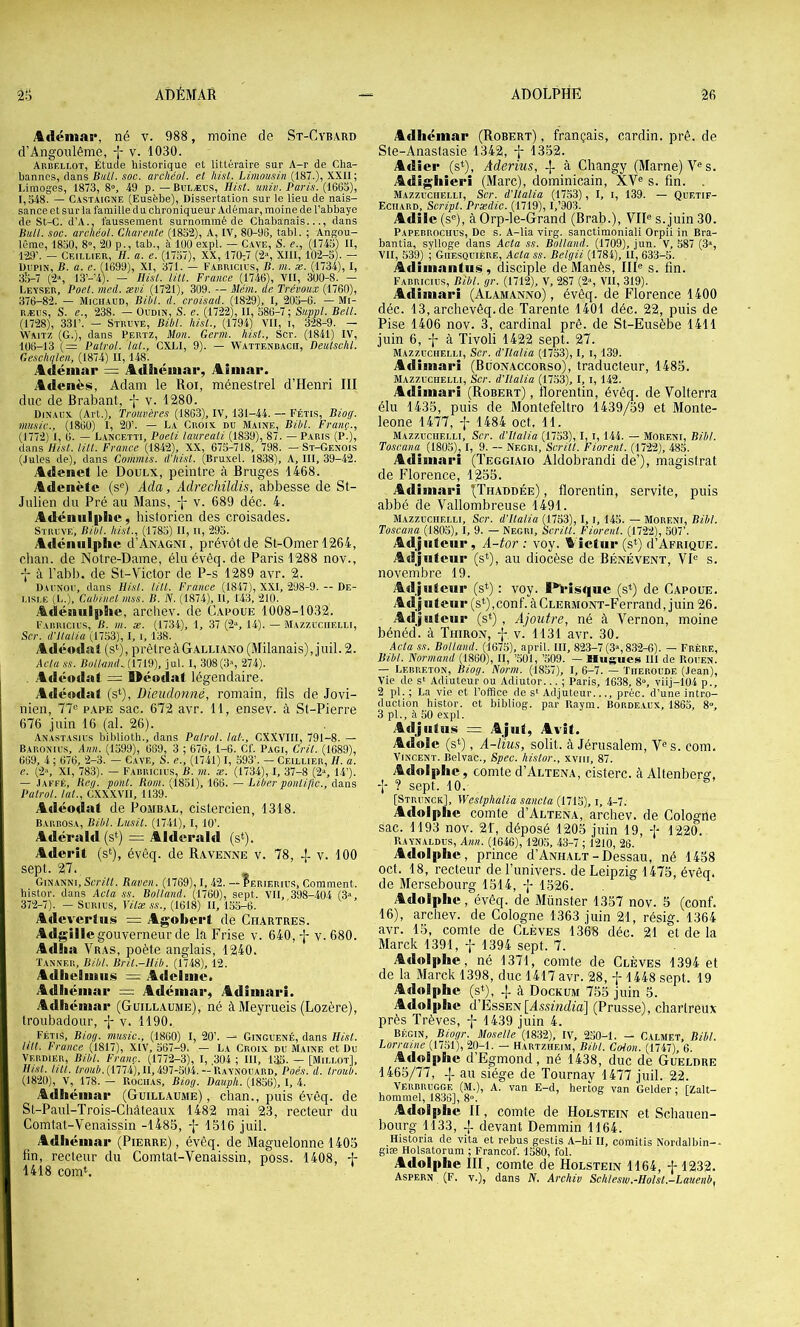 Adéniai*, né v. 988, moine de St-Cybard d’Angonlême, v. 1030. Arbellot, Étude historique et littéraire sur A-r de Cha- bannes, dans BuLl. soc. archéol. et hist. Limousin (187.), XXII; Limoges, 1873, 8“, 49 p. — Bulæus, Hist. univ. Paris. (1663), 1,348. — Cast.mgne (Eusèbe), Dissertation sur le lieu de nais- sance et sur ia famille du chroniqueur Adémar, moine de l’abbaye de St-C. d’A., faussement surnommé de Chabanais..., dans Bull. soc. archéol. Charente (1832), A, IV, 80-96, tabl. ; Angou- lême, 1830, 8°, 20 p., tab., à 100 expi. — Cave, S. e., (1743) II, 129’. — Ceillier, h. a. e. (1757), XX, 170:7 (2“, XIII, 102-3). — UiipiN, B. a. e. (1699), XI, 371. — Farricius, B. m. æ. (1734), I, 3o-7 (2% 13’-’4). — Hist. lill. France (1746), VII, 300-8. — Leyser, Poet. med. ævi (1721), 309. — Mém. de Trévoux (1760), 376-82. — Michaud, Bibl. d. croisad. (1829), I, 203-6. — Mi- RÆUS, S. e., 238. — Ol'din, S. e. (1722), II, 386-7; Suppl. Bell. (1728), 331’. — Struve, Bibl. hist., (1794) VII, i, 328-9. — W.A1T7, (G.), dans Pertz, Mon. Germ. hisl., Scr. (1841) IV, 106-13 (= Patrol. lut., CXLI, 9). — Wattenbacb, Deulsehl. Gesch/ften, (1874) II, 148. Adémar = Adhéuiar, Ainiar. Adenès, Adam le Roi, ménestrel d’Henri III duc de Brabant, -\- v. 1280. Dinaux (Art.), Trouvères (1863), IV, 131-44. — Fétis, Biog. music.. (1860) I, 20’. — La Croix du Maine, Bibl. Franç., (1772) 1, 6. — Lancetti, Poeti laureali (1839), 87. — Paris (P.), dans Hist. un. France (18-42), XX, 675-718, 798. — St-Genois (Jules de), dans Commis. d’Iiist. (Bruxel. 1838), A, III, 39-42. Adenet le Doulx, peintre à Bruges 1468. Adenètc (s®) Ada, Adrechildis, abbesse de St- Julien du Pré au Mans, -];■ v. 689 déc. 4. Adénulplic, historien des croisades. Struve, Bibl. hist., (1783) II, ii, 293. Adcniilplic d’ÀNAGNi, prévôt de St-Omerl264, clian. de Notre-Dame, élu évêq. de Paris 1288 nov., -J- à l’abb. de St-Victor de P-s 1289 avr. 2. Daunou, dans Hist. lill. France (1847), XXI, 298-9. — De- i.isi.E (L.), Cabinet mss. B. JV. (1874), II, 143, 210. Adéiiiilpiie, archev. de Capoue 1008-1032. Fabiucius, b. m. æ. (1734), 1, 37 (2“, 14). — Mazzuciielli, Scr. ü’tlalia (1753), I, i, 138. Adéodal (s‘), prêtre à Galliano (Milanais), juil. 2. Acta SS. Bolland..(\.'il%), jul. I, 308(d-’, 274). . Adéodat - Uéodat légendaire. Adéodat (s‘), Dieudonné, romain, fils de Jovi- nien, 77“ pape sac. 672 avr. 11, ensev. à St-Pierre 676 juin 16 (al. 26). Anastasius biblioth., dans Patrol. lut-., CXXVIII, 791-8. — Baronuis, Ann. (1599), 669, 3 ; 676, 1-6. Cf. Pagi, Crit. (1689), 669, 4 ; 676, 2-3. — Gave, S. e., (1741) I, 593’. — Ceillier, H. a. e. (2“, XI, 783). — Fabricius, B. m. æ. (1734), I, 37-8 (2», 14’). — Jaffé, Heg. pont. Rom. (1851), 166. — Liber pontifie., dans Patrol. lut., CXXXVII, 1139. Adéodai de Pombal, cistercien, 1318. Barbosa, Bibl. Lusit. (1741), I, 10’. Adérald(si) = Alderald (s‘). Aderit (s^), évêq. de Ravenne v. 78, 4 v. 100 sept. 27. Ginanni, Scritt. Raven. (1769), I, 42. — Perierius, Comment, histor. dans Acta ss. Rolland. (1760), sept. VII, 398-404 (3“, 372-7). — SuRius, Yilæ ss., (1618) II, 155-6. AdeverJus = Agobert de Chartres. Adgillc gouverneur de la Frise v. 640,-1- 580. Adlia Vras, poète anglais, 1240. Tanner, Bibl. Bril.-Hib. (1748), 12. Adlielmiis Adcime. Adliéiiiar = Adémar, Adimari. Adhémar (Guillaume), né àMeyrueis (Lozère), troubadour, •]- v. 1190. fétis, Biog. music., (1860) I, 20’. — Ginguené, dans Hist. un. France (1817), XIV, 367-9. — La Croix du Maine et Du Verdier, Bibl. Franc. (1772-3), I, ,304 ; III, 135. — [Millot], Hist. un. D’oiié. (1774), II, 497-504.—RAYNOUARD. Poe.s. il. Iroub. (1820), V, 178. — Rochas, Biog. Dauph. (1836), I, 4. Adhémar (Guillaume), chan., puis évêq. de St-Paul-Trois-Chàteaux 1482 mai 23, recteur du Comtat-Venaissin -1485, 4 1516 juil. Adhémar (Pierre), évêq. de Maguelonne 1405 fin, recteur du Comtat-Venaissin, poss. 1408, A 1418 comL Adhémar (Robert) , français, cardin. pré. de Ste-Anastasie 1342, 1352. Adîer (s*), Aderius, -j- à Changy (Marne) V® s. Adighieri (Marc), dominicain, XV® s. fin. . Mazzuciielli, Scr. d'Ualia (1753), l, i, 139. — Quetif- Eciiard, Script. Prxdic. (1719), l,’903. Adilc (s®), à Orp-le-Grand (Brab.), VII® s. juin 30. Papebrociius, De s. A-lia virg. sanctimoniali Orpii in Bra- bantia, sylloge dans Acta ss. Rolland. (1709), jun. V, 587 (3“, VII, 539) ; Giiesquière, Acta ss. Belgii (1784), H, 633-5. Adimantus , disciple de Manès, III® s. fin. Fabricius, Bibl. gr. (1712), V, 287 (2», VII, 319). Adimari (Alamanno) , évêq. de Florence 1400 déc. 13, archevêq.de Tarente 1401 déc. 22, puis de Pise 1406 nov. 3, cardinal pré. de St-Eusèbe 1411 juin 6, f à Tivoli 1422 sept. 27. Mazzuciielli, Scr. d'Ualia (1753), I, i, 139. Adimari (Buonaccorso), traducteur, 1485. Mazzuciielli, Scr. d'Ualia (17.53), I, i, 142. Adimari (Robert) , florentin, évêq. de Volterra élu 1435, puis de Montefeltro 1439/59 et Monte- leone 1477, -j- 1484 oct, 11. Mazzuciielli, Scr. d'Ualia (1753), I, i, 144. — Moreni, Bibl. Toscana (1803), I, 9. — Negri, Scritt. Florent. (1722), 485. Adimari (Teggiaio Aldobrandi de’), magistrat de Florence, 1255. Adimari I)Thaddée) , florentin, servite, puis abbé de Vallombreuse 1491. Mazzuciielli, Scr. d’Ualia (1753), I, i, 145. — Moreni, Bibl. Toscana (1803), 1, 9. — Negri, Scritt. Florent. (1722), 507’. Adjiitclir, A-tor : voy. Aictur (s*) d’AFRiQUE. Adjnteiir (s*), au diocèse de Bfînévent, VI® s. novembre 19. Adjiitciir (s*) : voy. I*)pis<|ue (s^) de Capoue. Adj U teur (s*), conf. à CuERMONT-Ferrand, j uin 26. Adjiiteur (s*) , Ajoutre, né à Vernon, moine bénéd. à Thirom, -j- v. 1131 avr. 30. Acta ss. Rolland. (1675), april. III, 823-7 (3«, 832-6). — Frère, Bibl. Normand (1860), II, ’50I, ’.509. — Hugues III de Rouen. — Lebreton, Biog. Norm. (1857), I, 6-7. — Tiieroude (Jean), Vie de s* Adiuteur ou Adiutor... ; Paris, 1638, 8», viij-104 p., 2 pi. ; La vie et l’office de s‘ Adjuteur..., préc. d’une intro- duction histor. et bibliog. par Raym. Borde.vux, 1863, 8°, 3 pi., à 50 expi. Adjiitus = Ajut, Avît. Adole (s*), A-lius, solit. à Jérusalem, V®s. com. Vincent. Belvac., Spec. histor., xviii, 87. Adoljdic, comte d’ALTENA, cisterc. à Altenberg, -j-? sept. 10. ^ [Strunck], Weslphalia sanela (1715), i, 4-7. Adolphe comte d’ALTENA, archev. de Cologne sac. 1193 nov. 2f, déposé 1205 juin 19, -I- 1220. Raynaldus, Ann. (1646), 120,5, 43-7 ; 1210, 26. Adolphe, prince d’ANHALT-Dessau, né 1458 oct. 18, recteur de l’univers, de Leipzig 1475, évêq. de Mersebourg 1514, -j- 1526. Adolphe, évêq. de Münster 1357 nov. 5 (conf. 16), archev. de Cologne 1363 juin 21, résig. 1364 avr. 15, comte de Clèves 1368 déc. 21 et de la Marck 1391, f 1394 sept. 7. Adolphe, né 1371, comte de Clèves 1394 et de la Marck 1398, duc 1417 avr. 28, f 1448 sept. 19 Adolphe (s*), -j- à Dockum 755 juin 5. Adolphe d’EssEN[A,ssmdm] (Prusse), chartreux près Trêves, -j- 1439 juin 4. BÉGIN, Biogr. Moselle'fim), IV, 250-1. - Calmet, Bibl. Lorraine (1751), 20-1. — H.vrtzheim, Bihl. Coion. (1747), 6. Adolphe d’Egmond, né 1438, duc de Gueldre 1465/77, 4- au siège de Tournav 1477 juil. 22. Verbrugge (m.), A. van E-d, hertog van Gelder ; tZalt- hommel, 1836], 8». Adolphe II, comte de Holstein et Schauen- bourg 1133, ^ devant Demmin 1164. Historia de vita et rébus gestis A-hi II, comitis Nordalbin-- giæ Holsatorum ; Francof. 1580, fol. Adolphe III, comte de Holstein 1164, f 1232. Aspern (F. V.), dans N. Archiv Schlesw.-Holst.-Lauenb,