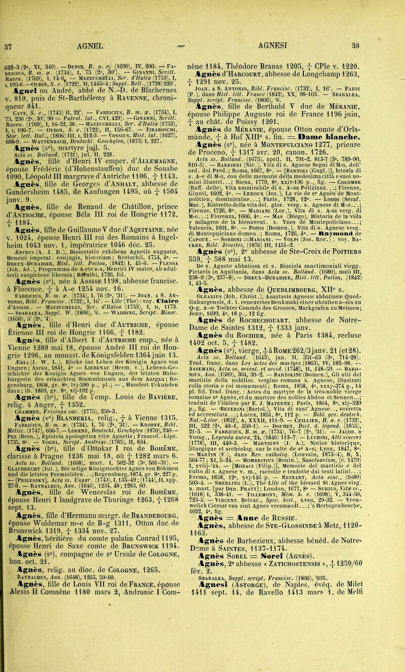 G22-3 (2», XI, 349). —Dupin, li. a. e> (1690), IV, 200. — Fa- nnicius, B. m. æ. (1734), I, 75 (2% 30’). — Ginakni, Scritl. Raven. (1769), 1, 14-6< — MAzzucuEtu, Scr. d’Italia (1753), I, 19^.—Oudin, S. e. (1722), II, 1443-4 ; Suppl .Bell., (1728) 220’. AgncI OU André, abbé de N.-D. de Blachernes V. 810, puis de St-Barthélemy à Ravenne, chroni- queur 841. Cave, S. e., (1745) II, 22’. — Fabuicius, B. m. x. (1734), I, 7,5, 236 (2“, 30’, 90 = Patrol. lat., CVI,429). —Ginanni, Serilt. Raven. (1769), 1, 16-22, 38.—Mazzuciielli, Scr. d’Italia {11^), I, 1,196-7. — Oudin, S. e. (1722), II, 156-67. — Tibaboschi, Stor. tell. liai., (1806) III, i, 212-3. — Vossius, Hist. lat. (1627), 688-9. — Wattenbach, Deutschl. Geschqlen, (1873) I, 227. Àsnès (s®), martyre jujl. 5. Aclas.i. Bolland. (1721), jul. II, 228. Agnès, fillè d’Henri IV emper. d’Allemagne, épouse Frédéric (d’Hohenstauffen) duc de Souabe 1090, Léopold III margrave d’Autriche 1106, -j-1143. Agnès, iille de Georges d’ANiiALT, abbesse de Gandersheim 1485, de Kaufungen 1495, où 1504 janv. 9. Agnès, fille de Renaud de Chàtillon, prince d’Antioche, épouse Bêla III roi de Hongrie 1172, f 1184. Agnès, fille de Guillaume V duc d’Aquitaine, née V. 1024, épouse Henri III roi des Romains à Ingel- heim 1043 nov. 1, impératrice 1046 déc. 25. Æpinus (A. J. D.), Dissertatio exhibens Agnetis augustæ, Henrici imperat. conjugis, historiam; Rostochü, 1754,4».— Dreux-Duradier, Hisl. lût. Poitou, (i842) I, 45-6. — Flessa (joh. Ad.), Programma de A-ete a-a, Henrici IV matre, ab adul- terii suspicione liberata; BaTuthi, 1726, fol. Agnès (s®), née à Assise 1198, abbesse francise, à Florence, à A-e 1254 nov. 16. F.abricius, b. m. x. (1734), I, 76 (2», ’31). — Joan. a S. An- tonio, Bibl. Francise. (1732), 1, 16’. — Life (The) : voy. Claire d’AssisE. — Mazzuciielli, Scr. d’Italia (1753), I, ii, 1173. — Sbaralea, Suppl. IV. (1806), ’6. — Wadding, Script. Minor. (1650h 5’(2»,’4). Agnès, fille d’Henri duc d’AuTRicHE, épouse Étienne III roi de Hongrie 1166, -|- 1182. Agnès, fille d’Albert I. d’Autriche emp., née à Vienne 1280 mai 18, épouse André III roi de Hon- grie 1296, au monast. de Kônigsfelden 1364 juin 13. Æbli (J, W. L.l, Blicke ins Leben der Kbnigin Agnes von Ungarn; Aarau, 1841, 4» — Liebenau (Herm. v.), Lebens-Ge- schichte der Kônigin Agnes von Ungarn, der letzten Habs- burgerin des erlauchten Stammhauses ans dem Aargau; Re- gensburg, 1868, gr. 8», lvj-590 p., pl.; — , Hundert Urkunden dazu; ib. 1869, gr. 8», xij-192 p. Agnès (b®), iille de femp. Louis de Bavière, relig. à Anger, -j- 1352. Crammer, Frisimja sac. (1775), 2,50-3. Agnès (v®) Blanbekia, relig., j- à Vienne 1315. Fabricius, b. tu. X. (1734), I, 70 (^», ’31). — Kropff, Bihl. Mellic. (1747), 606-7. —Lorenz, Deutschl. Geschqlen (1870),240.— Pez (Bern.), Epistola apologetica vitæ Agnetis; Francof.-Lips. 1735, 8». — VOGEL, Script. Austriac.lXlSS), II, 834. Agnès (b®), fille d’Ottokar I roi de Bohême, Clarisse à Prague 1236 mai 18, où 1282 mars 6. Acta SS. Bolland. (1668),' mart. I, 502-32 (3», 501-31). — Glaubrecht (lut.). Die selige Kônigstochter Agnes von Bbhmen und die letzten Premisliden... ; Regensburg, 1874, gr. 8», 227 p. — [Prileszky], Acta SS. Ungar. (1743), 1,133-49 ; (1744), II, app. 27-9. —Ravnaldus, Ann. (1646), 1234, 48; 1283, 60. Agnès, fille de 'Wenceslas roi de Bohême, épouse Henri I landgrave de Thuringe 1263, -}-1268 sept. 13. Agnès, fille d’Hermann margr. de Brandebourg, épouse Woldemar m-e de B-g 1311, Otton duc de Brunswick 1319, -j- 1334 nov. 27. Agnès, héritière du comte palatin Conrad 1195, épouse Henri de Saxe comte de Brunswick 1194. Agnès (s®), compagne de s® Ursule de Cologne, hon. oct. 21. Agnès, relig. au dioc. de Cologne, 1265. Ravnaldus, Ann. (1648), 1265, 89-60. A^nès, fille de Louis VII roi de France, épouse Alexis II Comnène 1180 mars 2, Andronic I Com- nène 1184, Théodore Branas 1205, f CPle v. 1220. Agnès d’HARCouRT, abbesse de Longehamp 1263, 1291 nov. 25. ioicii. A s. Amomo, Bibl. Francise. (1732), I, 16’. — Paris (P.), dans Hist. litt. France (1842), XX, 98-103. — Sbaralea, Suppl, script. Francise. (1806), ’6. Agnès, fille de Berthold V duc de Méranie, épouse Philippe Auguste roi de France 1196 juin, au chât. de Poissy 1201. Agnès de Méranie, épouse Otton comte d’Orla- münde, -j- à Flof XIII® s. fin. = Dame blanche. Agnès (s®), née à Montepulciano 1277, prieure de Proceno, \ 1317 avr. 20, canon. 1726. Acta SS. Bolland. (1675), april. II, 791-2, 813-7 (3“, 789-90, 810-5). —Babrieri (Nie.), Vita di s. Agnese Segni diM-o, dell’ ord. dei Pred.; Roma, 1667, 8°. — [Bartoli (Gugl.)], Istoria di s. A-e di M-o, con delle memorie delta medesima città e suoi uo- mini illustri...; Siena, 1779, 8°, xxiv-196 p., fig. —Colombe (Raff. delle), Vita ammirabile di s. A-sa Poliziana...; Firenze, Giunti, 1602, 4». — Leroux (Jos.), La vie de s» Agnès de Mont- politien, dominicaine...; Paris, 1728, 12». — Loddi (Seraf. Mar.), Ristretto delta vita del. glor. verg. s. Agnese diM-o...; Firenze, 1726, 8». —Mariani (Lor.), Vita di s. A-sa verg. di M-o...; Fiorenza, 1606, 4». — Mas (Diego), Historia de la vida y milagros de la bienavent. s. Ynes de Montepoliciano...; Valencia, 1601. 8». — Ponsi (Domen.), Vita di s. Agnese verg. di Montepulciano domen. ; Roma, 1726, 4». — Raymond de C.APOUE. — SORDINI =Mariani. — VoLPi (Jos. Roc.) : voy. Ba- CKER, Bibl. Jésuites, (1876) III, 1451-2. Agnès (s®), 2® abbesse de Ste-Croix de Poitiers 559, t 588 mai 13. De s. Agnete abbatissa et s. Disclola sanctimoniali virgg. Pictavis in Aquitania, dans Acta ss. Bolland. (1680), maii III, 238-9 (3», 237-8). — Dreux-Duradier, Hist. litt. Poitou, (1842) 1, 43-5. Agnès, abbesse de Quedlimbourg, XII® s. Olearius (Joh. Christ.), Anastasis Agnesæ abbatissæ Qued- linburgensis, d. i. erneuertesDenkmahleineruhrattena-sinzu Q-g, A-æ Tochter Conrads des Grossen, Markgrafen zuMeissen; jenæ, 1699, 4», 18 p., 12 fig. Agnès de Rochechouart, abbesse de Notre- Dame de Saintes 1312, -j- 1333 janv. Agnès du Rochier, née à Paris 1384, recluse 1402 oct. 5, f 1482. Agnès (s®), vierge, -|-àRoME262/3janv. 21 (et28). Acta SS. Bolland. (1643), jan. II, 351-63 (3», 714-28). Trad. franç. dans Les actes des maityrs (1863), IV, 182-98. — Assemani, Acta ss. orient, et occid. (1748), H, 148-59. — Baro- Nius, Ann. (1589), 304, ,30-2. — Bartolini (Domen.), GU atti del martirio delta nobiliss. vergine romana s. Agnese, illustrati colla storia e coi monuraenti ; Roma, 1858, 4», xxxj-374 p., 14 pl. fol. Trad. franç. ; Actes du martyre de la très-noble vierge romaine s» Agnès,etdu martyre des nobles Abdon etSennen...; traduit de l’italien par E. J. Materne ; Paris, 1864, 8», xij-520 p., fig. — -Beverini (Bartol.), Vita di sant’ Agnese.., corretta ed accresciuta...; Lucca, 1851, 8», 112 p. — Bibl. ges. deutsch. Nat.-Liter. (1852), A, XXXII, 111-9. — Ceillier, H. a. e. (1732), III, 522 (2“, 40-1, 350-1). — Douhet, Dict. d. légend. (l855), 21-5. — fabricius, B. m. x. (1734), 76-7 (2% ’31). — Jacob, a Vorag., Legenda aurea, 24, (1846) 113-7. — Lucdini, Aitisinceri (1778), III, 440-3. — Martigny (J. A.). Notice historique, liturgique et archéolog. sur le culte de s» A-s; Lyon, 1847, 8». — Martin (F.), dans Rev. calholiq. (Louvain, 1873-4), B, X, 564-77; XI, 5-24. — Mombritius (Bonin.), Sanctuarium, (c. 1479) I, xviij-’xx. — [Monaci (Filip.)], Memorie del martirio e del culto di s. Agnese v. m., raccolte e tradotte dai testi latini...; Ferme, 1858, 12», xvj-146 p. — Ruinart, Acta sine., (1689) 503-4. — Sherling (L.), The Life of the blessed St Agnes virg. a. mart. [par Dan. Pratt] ; London, 1677, 8» — SuRius, Yitxss., (1618) I, 338-41. — Tillemont, Mém. h. e. (1698), V, 344-.50, 723-5. — Vincent. Belvac., Spec. hist., xviii, 29-32. — Vrou- •welickCieraatvan sint Agnes versmaedt.. .;’s Hertogenbosche, 1622, 4», fig. Agnès = Anne de Russie. Agnès, abbesse de Ste-Glossinde à Metz, 1120- 1163. Agnès de Barbezieux, abbesse bénéd. de Notre- Dame à S.AiNTES, 1137-1174. Agnès SoREL =; Siorel (Agnès). Agnès, 2® abbesse « Zatichostensis 1259/60 fév. 2. Sbaralea, Suppl, script. Francise, (1806), ’695. Agnes! (Astorge), de Naples, évéq. de Milet 1411 sept. 14, de Ravello 1413 mars 1. de Melfi