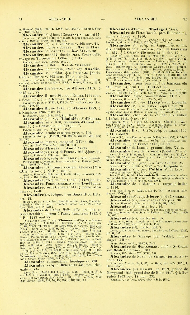 SS Uolland. (1080), maii I, 379-81 (3», 383-5). — Sl'Ril's, Vitse SS., (1018) V, 43-5. Àlcvandre (s*), J-lion. àCoNST.VNTiNOPiÆ mai 14. De SS. A-ro, Colutlio et Barbaro martt. C-poli honoratis, dans Acta SS. Rolland. (1080), ma i 111, 585. Alexandre (s*), -1- à Corinthe v. 362 nov. 24. Alexandre, moine à Corvey - ,A-e de I’Isle. .Alexandre de Coventry = .A-e Stavensby. .Alexandre, né 1462, duc de Deux-Ponts 1489, voyage en Terre-Sainte 1493-6, -]- 1314. Toiu.f.r, Bibl.geog. Pa/æ.s/. (1837), 01. .Alexandre de Dol = .A-e de Villedieu. ■Alexandre, dominicain, 1249 : voy. .Anselin. Alexandre (s^), soldat, ± à Drizipara [Ivaris- tranl en Thrace v. 303 mars 27 (et mai 13). Acia .SS. Rolland. (1080), maii III, 193-4 (3«, 19-2-3). - [Piu- i.eszky], Aciass. Unr/ar.ilH'i), l_, 183-4. -- Srnius, V/'l.rss., (1018) Alexandre l le Sévère, roi d’ÉcossE 1107, -j- 1124avr. 27. .Alexandre U, né 1198, roi d’ÉoossE 1214 cour, à Scone déc. 3, à Kerrava (Mébr.) 1249 jiiil. 8. l'Xmiir.iL’S, R. III. a”.(17341, I, 170 (2% ’67). — R.yynaldüs, Ann. (1040), 1-249, 10-1. . Alexandre III, né 1241, roi d’EcossE 1249, à Kingliorn 1286 mars 19. R.vYXYi.Di'S, Ann. (1048), P285, 81 ; P280, 24. Alc.xandrc (s*) : voy. Tlialalée (s‘) d’ÉnESSE. Alexandre, né v. 870, empereur d’Orient 911 mai 11, -i* à Constantinople 912 juin 7. l’ABRicius, Rllil. (jr. (1724), Xll, 415-0. Alexandre, ermite et ascète grec, v. 400. F.vRRicirs, RM. gr. (171,5-21), VII, -495; X, 473 (2», VIII, 306; XI, 550). .Alexandre (maître), espagnol, XIV^® s. fin. Antonio, Rihl. Htsp. velus, (1788) II, ’103. Alexandre d’EssEBY = .A-e d’AsHBV. Alexandre (s*), évê(i.deFERMOv.246,-[-janv. 11. AcIa .SS. Rolland. (1043), jan. I, 075. .Alexandre(st), évèq. de Fiesole v. 382, -j-juin6. Pyreiihooiiius, Comment, histor. dans Acia ss. Rolland. (109.5), jun. I, 749-51 (3“, 738-40). Alexandre (b^ ), convers cisterc. à Foigny \Fus- vfiici] (.\isne), -p XIID s. mai 3. Acia SS. Rolland. (1080), maii l, 43i(3‘, 438-9).— Coi.gan, Ac/a SS. Scol. s. mil. (1045), 1, 04-5. Alexamlre, évêt[. de Forli 1160, -j-1189 jan. 11. Alexandre «FoRocoR.NELiE.\sis»=:A-e(iT\ioLA. Alexandre, roi de Géorgie 1414, moine (Atha- nase) v. 1440. Alexandre(s*), évêque,-f- en Grèce-IDou HD s. oct. 22. Bossi'E, De SS. A-ro episc., Heraclio milite, Anna, Theodota, Glyceria et Elisabet martt., comment, liistor. dans Acia ss. Rol- land. (1861), oct. IX, .520-2. Alexandre de Hales, Halle, Aies, arcludia. en Glocestershire, docteur à Paris, franciscain 1222,-1- à P-s 1243 août 27. [Ai.eS-ANDer (Natal.)]: voy. Tlioinas(s‘) d’AQUiN. — Beli.ar- min-Lu!BE, ü.e., (17-28) 430’-’!. — Brit.ker, Hist. cril. pliil. (1700- 7) 111, 778-9 ; VI, 591-2. — Bulæcs, llisl. univ. Varis. (1006), 111, (573-/,.’— Cave, >S. e., (1741) 11, 293. — Daunou, dans llisl. lilt. France (1835), XVIII, 312-28. -- Dcpin, R. a. e. (1701', XIll, 243. -- Farricil's, R. m. æ. (1734), I, 109-71 (2% 64’). — 1I\ger (.loli. Geor.) Programmata VI de doctore iiTelragabiU A-ro de Aies, tlieologorum inonarcha ; Chemnicii, 17,50-5, 0 part. 4». — Hain, lien, liilil. (1820), 1, 043-7. - Hardy, Rescript, calai. (1871), Hl, lO'j.;-; — wmxtsv, Rhilos. scolusi. (1850), 1, 418-.55. — Henric. Gan'd S. e., 40. — Lelong, Rihl. sacra (1723),11, ’002. — N. h.g. -- OriiiN S. e. (1722), 111, P29-37. — Srarai.ea, 5«pp/. IF. (1806), 13’-20,'7-23. — Tanner,/D'A/. Rril.-Hih. (1748), xxviij, 370-1.— Tritiiemics, s. e., 4o8. -- \ossics, lîist. lut, (102/), .440. YY.ad- DiNR, Scripl. Minor. (1650), 8-9 (2“, 5’-0). Alexamlre, commentateur hérétique av. 420. Alexandre, évêq. d’HiÉRAPOUS 431, nestorien, exilé V. 434. Cave S e., (1741) i, 139'-’l, 418; H, iv, 28. - Ceiluer, II. a. e. (1747), XHl, 423-34 (2“, VIH, 374-80). — Ered.iesi', Calai, .scr. eccl 130 (Assem.ani, Bibl. orient., 111, i, 197). — Pagi, Crû. Ann. Baroii (1089), -433, 7-8, 13 ; 434, 8, 10; 435, 9-11. Alexandre dT.MOL.v =: Tarlagni (A-e). Alexandre de ITsle [Insiila, près Hildesheim], moine à Corvey, v. 1210. Devai, (Am.), dans///.?/, lilt. France (1824), XVI, 515-0.— Fabricics, R. III. X. (1734), I, 172 (2-', ’OO). — iV. A. g. Alexandre (s*), évèip en Cappadoce, confes. 204, coadjuteur de s* Narcisse, évèq. de Jérusale.m élu 212, -j- à Césarée 230 mars 18 (et déc. 12). Baronius, A««. (1589), 213, 12 ; 253, 124-5. — Cave, S. r., (1741) I, lOO’-’l. - Ceilmer, h. a. e. (1730), H, 570-3 (2% P2-2- 4).— Comment, histor. dans Atiass. Rolland. (1068), mart. H, 014-7(3“, 013-0). — Fabricics, Bibl.gr. (1712), V, 208 (2», VH, 287). — HiF.RONY.MRs, V. i., G2(Honor. August., i,6'3). — Lrmper, llisl. ss. pair. (1790), VII, 9-17. — Palrol. græca, X, 2RI--1. — Permanedf.r, RM. patrist. (1843), H, 471-3, 685. — Urinart, Acta sineera, (1689) 114-9. — Srrirs, Vitæ ss., (1618) III, 199. Tillemont, .l/cw./i. c. (1695), III, 415-20, 733.—Tritiiemius, S. e., 'il. — Vincent. Belvac., Rpec. hist., xii, 19. Alexandre, prieur, puis abbé de Jumiéges élu 1198 févr. 13, béni 15, -’- 1213 oct. 23. Ceiluer, II. a. e. (2«, XIV, 8'22). — Darnor, dans Hist. lilt. France (imi-i'l), XV, 010; XVII, U9-50. - Palrol. lat.,CC\’ .Alexandre, li'ique, commentateur, XHD s. Fabricirs, R. m. x. (1734), 1, 173 (2», ’OO). Alexandre (s*) : voy. Kysse (s®) de Laodicée. .Alexandre (st), -j-à Lésina (Naples) avr. 28. De ss. A-ro, Firiniano, Priniiano, Tcllurio martt. Lesinæ in Apulia, dans Acta ss. Rolland. (1075), apr. III, 575 (3“, 581). .Alexandre, chan. de la cathédr. St-Lambert à Liège, 1048, •[- av. 1036. Ceiluer, //. a. e. (1757), XX, 397-8 (2“, XIH, 231). — Hist. lilt. France (1740), VII, 472 ss. -- Martene-Drrand, Vet. script, coll. (17-29), IV, 837-44. - Patrol. lat. CXLH, 725. Alexandre II von Orrée, évêq. de Liège 1166, -j- 1167 août 9. Friess (j.), dans Mess, sciences-arts Belgique (1837), V, 31-42. Alexandre, normand, évèq. <le Lincoln sac. 123 jtiil. 22, -j- en France 1148 juil. 20. Alexandre de Lubeck, grammairien, XV<= s. Alexandre évêq. de Lycopous [Siout], IV® s. c*. Cave, S. e., (1744) H, iii, 2. -- Farricirs, Ribl. gr. (1712), V, 290 (2-«, VII, 323-4), — Patrol. grxca, XVIII, 409-12. - Perma- NEDEB, Rihl. patrist. (1843), H, 034. .Alexandre (s*), grec, à Lyon 178 avr. 24. Srrirs, Xilx ss., (Iill8) IV, 310-7. — Voy. Epipoile (s‘). Alexandre (s*) : voy. l*olliiii (s*) de Lyon. Vincent. Belvac., Rpec. hist., xi, 100. Ri ck (V.de). De bb. .Xlexandris Macciiiavelliis, confess. non pnntif. fabulosis Bononiæ in Italia, sylloge critica dans Acta.ss. Rolland. (18>7), 20 oct. Xll, 170--2. Alexandre de « Marchia n, augustin italien V. 1336, Fabricirs, B. m. x. (1734), 1, 173 (2“, ’6G). -- Ossinger, Bibl. Augusl. (1708), 544. Alexandre (s*) : voy. .A'ietor (s*) de Marseille. Alexandre (s*), martyr sous Dèce janv. 30. Acta ss. Rolland. (1043), jan. H, 1023 (3“, 111, 64-2-3). Alexandre (s*), martyr févr. 26. De SS. martt. A-ro, Ncstore, Justo, Theone, Epione, Donativo, Ampliato, Ingenuo, dans Acta ss. Rolland. (1058), febr. III, 030 (3“, 03,5). Alexantlre (s<), martyr mai 13. De ss. A-ro, Digno, Chottia seu Chotidia martt,, dans .Ida ss. Rolland. (1080), maii III, 450 (3“, 454). Alexandre (s*), martyr juil. 7. De ss. A-ro et Partinimo martt., dans .lt'/«««. Rolland. (1721), jut. Il, 4)7. Alexandre le Sauvage [der Wilde], minne- singer, XIII® s. FÉTis, Biogr. music., (1860) I, 65’-’6. .Alexandre de Montgomery, ablié « S* Crucis sub Monte Doloroso », 1314. Tanner, RM. Rril.-llib. (1748), 531. Alexandre de Nevo, de Vicence, jurisc. û Pa- doue, 1441. Fabricirs, B. m. æ. (2“, I, ’67). — Hain, Rep. bibl. (1820), 1, 801-4, 2155-0. Alexandre (s<) Newski, né 1219, prince de Nowgorod 1236, grand-duc de Kiew 1247, -j- à Co- rodelz 1263 nov. 14 (bon. 23). Martinov, .1«». eccl. grxco^slar. ('1804), 285-7,