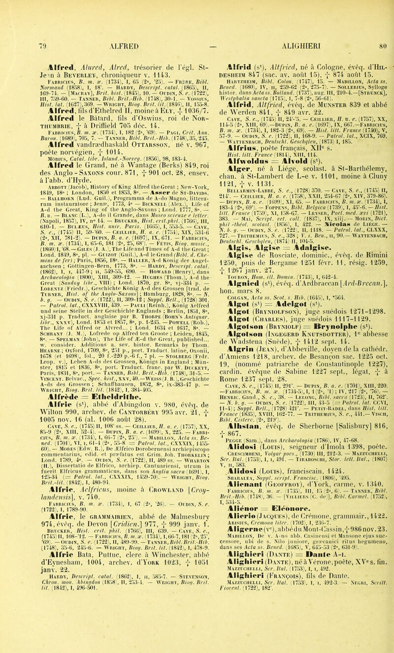 .%lfro<l, Aiiired, AIred, trésorier de l'égl. St- Jein à Beverlev, chroniqueur v. 1143. FABRinius, B. m. «. (1734), I, G.ï (2>, ’2o). — Frère, Bihl. îiormand (18o8), I, 18’. — Hardy, Desvript. calai. (18GÎ5), II, Î69-7.4. — [Macray], Bril. hi.il. (184r>), 10. — Ovdin, S. e. (1722), III, 7.Ÿ9-60. — Tanner, Bibl. Brit.-Uib. (1748), 30-1. — Vüssii’s, Uisl. lal. (1027),369. — Wright, Bioo.BHl. Iil.{mf<), II, 1.H5-8. Alfred, tilsd'Ethelred II, moineàELY, -j- 1036/7. Alfred le Bâtard, fils d’Oswius, roi de Nor- TiiFMBRiE, -j- à Driffield 703 déc. 14. FABRirirs, B. m. x. (1734), I, 182 f2», ’69). — Pagi, Cril. Ann. Baron. (1689), 703, 7. — Tanner, Bibl. Bril.-Hib. (1748),3.3,243. Alfred vandra^dhaskâld Ottarsson, iié v. 967, poète norvégien, -j- 1014. Môbius, Catal. libr. lilaiid.-Norveg. (1856), 98, 183-4. Alfre<l le Grand, né à Wantage (Berks) 849, roi des Anglo-Saxons cour. 871, -j-901 oct. 28, ensev. à l’abb. d’Hyde. Abbott (.lacbb), HistOTy of KinK Alfred UieGreat ; New-York, 1849, 18° ; London, 18.30 et 1833, 8°. — Asser de St-I)avids. — Bai.lhorn (Lud. Guil.), Programma de A-do Magno, littera:- rum instauratore ; Jenæ, 1773, 4° — Bicknell (.Alex.), Life of A-d lhe Grcat, Ring of tlie Anglo-Saxons ; Lond. 1777, 8°. — B. U. — Blanc (L.), A-do il Grande, dans Mn.ieo .iricnze e Icller. (N'apoli, 18.37), IV, n° 14. — Brl'Cker, Ili.il. cril.phil. (1766/ 111, 610-1. — Bi LÆLs, Uisl. univ. Paris. (1663), 1, .3.33-5. — Cave, 8. e., (174.3) 11, 39-’60. — Ceillier, H. a. e. (1734), XIX, .334-6 (2°, Xll, 781-2). — ni’PiN, B. a. e. (1697), IX, 671. - Farricius, B. m. X. (1734), l, 65-6, 181 (2°, 2.3, 68’). — Fétts, Biog. miisic., (I860)I,’G8.—Gii.Es (J. A.l,TheLifeandTimes of .\-d the Grcat; Lond. 1849, 8», pl. — Gvizot (Guil.), A-d le Grand [B/A/. d. Che- mins de fer) ; Paris, 1856, 18». — Haller, A-d Ronig der Angel- saclisen ; Gôttingen-Bern, 1773, 8°. — Hardy, Descripl. calai. (1862), l, I, 447-9 ; ii, ,349-35, 690. — Howard (Henry), dans Archaeologia (1800), XHl, 309-12. — Hughes (Thom.), A-d the Grcat {Siindag libr., VllI) ; Lond. 1870, gr. 8», vj-334 p. — Lorentz (Friedr.), Gcschichte Ronig A-d des Grossén [trad. de Turner, Uisl. of lhe Anglo-Sa.vons] ; Hamburg, 1828, 8». — N. h. g. - Oudin, ,S. r. (1722), II, 309-12 ; Suppl. Bell., (1728) 301. — Palrol. lal., CXXXVIII, 439. — Pauli (Reinli.), Ronig Aelfred tind seine Stelle in der Geschichte Englands ; Berlin, 1851, 8», xj-331 p. Traduct. anglaise par B. Thorue (Bohn’s A/B/r/K«r. libr., xxxv), Lond. 1833 et 18.37, 8», p. 1-235. — Powell (Rob.), The Life of Alfred or Alvred... ; Lond. 1634 et 1637, 8°. — SciiRANT (.1. JL), Lofrede op Alfred ten Groote ; Leiden, 1845, 8°. — Spelman (John), The Life of Æ-d the Great, published... w. consider. Additions a. sev. histor. Uemarks by Thom. Hearne; Oxford, 1709, 8», 2,31 p., port. Traduct. latine, Oxonii, 1678 (et 1698), fol., 20 f.-220 p.-6 f., 7 pl. — Stolberg (Frdr. Leop. V.), Leben A-ds des Grossen, Rônigs in England ; Mun- ster, 181.3 et 1836, 8°, port. Traduct. franc, par W. Duckett, Paris, 1831, 8°, port. — Tanner, Bibl. Bril.-Uib. (1748), 31-.3.— Vincent. Belvac., Spec. /igv/.,xxv,.40.—Weiss(.I. B.), Geschichte A-ds des Grossen ; Schaffhausen, 18.32, 8°, ix-383-47 p. — 'Wright, Biog. Bril. lil. (1842), l, 384-40,3. Alfr^de = Etiioldritlio. Alfrîc (si), abbé d’Aliingdon v. 980, évéq. de Wilton 990, arcbev. de Cantorbéry 99o avr. 21, -|- 1005 nov. 16 (al. 1006 août 28). Cave, ,S. e., (174.3) H, 108’ ss. — Ceillier, //. a. e. (1757), XX, 85-9 (2°, Xlll, 52-4). — Dupin, B. a. p. (1699), X, 225. — Fabri- cius, B. m. X. (1734), l, 66-7 (2°, 25’). — JIabillon, Acla ss. Be- lied. (1701), VI, I, 61-4 (2°, ,3.3-8 = Palrol. lal., CXXXIX, 14.35- 60). — Mores (Edw. R.), De .Elfrico Dorobernensi archiepiscopo commentarius, edid. et præfatus est Grim, Joli. ïhorkelin ; Lond. 1789, 4°. — Oudin, S. e. (1722), H, 489 ss. — Wharton (IL), Dissertatio de Elfrico, archiep. Cantuariensi, utrum is fuerit Elfrieus grammaticus, dans son .sacra (1691 ), I, 123-34 (= Palrol. lal., CXXXIX, 1459-70). — Wright, Biog. Bril.-lil. (1842), l, 480-91. itifl •ic*. Aclfriciis, moine à Crowland [ Croy- lauden.sis], v. 7-40. Farricius, B. in. x. .17.34), I, 67 (2'*, ’26). — Oudin, S. c. (1722), l, 1789-90. Alfrio, le gra.mmairien, abbé de Malmesbury 974,évèq. de Devon \Cridien.] 977, j- 999 janv. I*. Brucker, Uisl. cril. phil. (1766), lll, 639. — Cave, S. c., (1745)11, 108- 12. — Farricius, B.ni.x. (1734), 1,66-7,181 !2»,25’, ’69). — Oudin, 8. e. (1722), H, 489-99. —T W'ser, Bibl. Bril.-Uib. (1748), 35-6, 24.3-6. — Wright, Biog. Bril. lil. (1842), l, 478-9. AU rie Bata, Pnltuc, clerc à Winchester, abbé d’Eynesiiam, 1004, arcbev. d’YoRR 1023, 7 1031 janv. 22. Hardy, Descripl. calai. (1862), l, 11, .385-7. — Stevenson, Chron. mon. Abingdon {IS'>S , U, ilVî-i. — WRiain-, Biog. Bril. t/L (1842), l, 496-501. Alfrid (s’), Altfried, né à Cologne, évèq. d'HiL- DESiiEiM 847 (sac. av. août 15), q- 874 août 15. Hartzheim, Bibl. Colon. (1747), 15. — Mabillon, Aclass. Bened. (1680), IV, 11, 259-62 (2», 273-7). — Sollerius, Sylloge histor. Agns Aclass.Bolland. (1737), aug. Ill, 210-4.—[Strunck], Weslphalia sancla (1715), l, 7-8 (2°, 56461). Alfrid, Altfried, évéq. de Munster 839 et abbé de Werden 841, 7 849 avr. 22. Cave, S. e., (1745) H, 24’-’5. — Ceillier, U. a. e. (1757), XX, 114-3 (2°, Xlll, 69).—Dupin, B. a. e. (1697), IX, 667.—Fabricius, B. m. X. (1734), 1,182-3 (2°, 69). — Uisl. lill. France (1740), V, 57-9. — Oudin, S. e. (1722), 11,168-9. — Palrol. lal., XCIX, 769. — Wattenb.ach, Deulschl. Geschqlen, (1873) l, 18.3. Aifri HS, poète français, XII® s. Uisl. un. France (1814), XIII, 114. AlfAvoIdiis = Alvold (s^). .Alger, né à Liège, scolast. à St-Bartbélemy, chan. à St-Lambert de L-e v. 1101, moine à Clunv 1121, 7 V. 1131. Bei.larmin-Labbe, s. e., (1728) 370. — Cave, S. e., (1743) II, 214’. - Ceillier, U. a. e. (17.38), XXII, 2,34-67 (2», XIV, 379-86). — Dupin, B. a. e. (1699), XI, 65. — Farricius, B. m. x. (1734), 1, 183-4 (2», 69’). — Foppens, Bibl. Belgica (1739), l, 4.3’-6. — Ui.1l. lill. France (17,39), XI, 158-67. — Leyser, Poel. med. xvi (1721), 383. — Maï, Scripl. rel. coll. (1837), IX, xiij. —Morin, flicL phil -Ihéol. .icolasl. (18.36), l, 422. — Micolsi!» de Liège. — JV. b. g. — Oudin, S. e. (1722), H, 1118. — Palrol. lal., CLXXX, 727. — Tritiiemius, S. e., 328; F. i. Ben., ii, 90.— Wattenb.ach, Deulschl. Geschglen, (1874) H, 104-5. Algisi, Algisio = Adalgisic. Algise de Rosciate, dominic., évéq. de Rimini 1250, puis de Bergame 1251 févr. 11, résig. 1259, 7 1267 janv. 27. Toubon, Iloni. Ut. Dnmin. (1743), l, 642-4. Algiiied (s*), évèq. d’Ardbraccan [/lrrf-Brccn«.], bon. mars 8. COLGAN, Acla ss. Scot. s. Uib. (16-43), l, '*364. Algut (s*) = Adelgot (s*). Algol (Bryniolfson), juge suédois 1271-1298. Algol (Charles), juge suédois 1117-1129. Algoli^on (Bryniolf) = Ifiryiiolphc (s‘). Algolmon (Ingegerd Knutsdotter), 1® abbesse de Wadstena (Suède), -j- 1412 sept. 14. Algriii (.Iean), d’Abbeville, doyen de la calhédr. d'Amiens 1218, arcbev. de Besançon sac. 1225 oct. 19, (nommé patriarche de Constantinojile 1227), Cardin, évêque de Sabine 1227 sept., légat, -J- à Rome 1237 sept. 28. C.VVE, S. e., (1745) H, 201’. — Dupin, B. a. e. (1701), Xlll, 220. —Farriciu.s, b. m. x. (1734-5),!, 1(2», ’l) ; IV, 217 (2»,’76).— Henric. Garni., S. c., 38. — Lelong, Bihl. sacra (1723), II, 762’. — IV. b. g. — Oudin, S. e. (1722), 111, 43-5 (= Palrol. lal. CCVl, 11-4); Suppl. Bell., (1728) 421’. — Petit-Radel, dans Uisl. lill. France (1835), XVIIl, 162-77. — Tritiiemius, S. e., 441.—Viscii, Bibl. Ci.iterc. (2», 219’). Alilislan, évéq. de Sherborne [Salisburv] 816, 867. Pegge (Sam.), dans Archaeologia (1786), IV, 47-68. Alidoiîii (Louis), seigneur d’Imola 1398, poète. Crescimbeni, Volgar poes., (1730) lll, 212-3. — Mazzuciielli, Scr. liai. (1753), I, 1, -491. — Tiraboschi, Slor. lell. liai., (1807) V, II, .383. .Alidoisi (Louis), franciscain, 1424. Sbaralea, Suppl, scripl. Francise. (1806), ’.495. Aliénant (Geoffroy), d’Vork, carme, v. 1340. Farricius, B. m. ,r. (1735), lll, 15 (2», 6). — Tanner. B//)/. Bril.-Uib. (1748), 36. — [Villiers (C. ilel], Bibl. Carmel. (1752), l, 334-5. Aliénor — Diléonore. Alierîo (.Lacques), de Crémone, grammair., 1422. Arisius, Crenwna Hier. (1702), l, 236-7. Aligerne(v®),abbéduMonl-Câssin,-j-986nov.23. Marili.on, De V. A-no abb. Casinensi et Jlansone ejus sue- cessore, ubi de s. Nilo jnniore, græcanici ritus heguraeno, dans ses Acla ss. Bened. (1685), V, 645-53 (2», 631-9'. Aligh ierî (Dante) = nanfe A-i. Aligliieri (D.vnte), né à Vérone, poète, XV® s. fin. Mazzuciielli, Scr. liai. (1753), l, i, 492. Aligliieri (François), fils de Dante. Mazzuciielli, Sur. Bd/. 1753), l. 1, 492-3. — .Negri, Serill. Fiorenl. (1722), 182’.