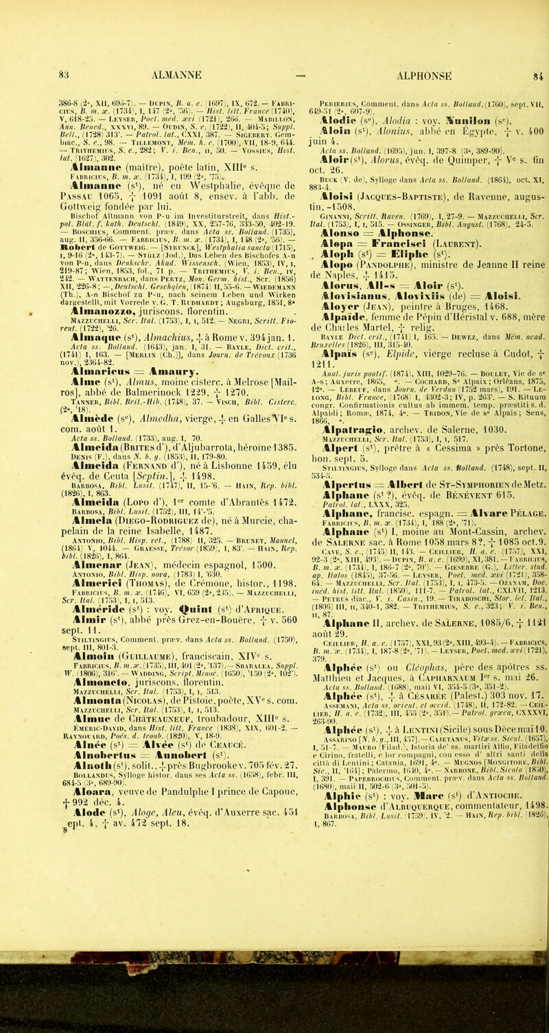 386-8 |2‘, XII, 696-7). — Dupin, B. a. e. (1697), IX, 67:2.— I'àbiu- cius, B. m. se. (1734), I, 147 (2“, ’.'iG). — Hisl. tilt. /'Yaiicp (17401, V, 618-23. — Leyseh, Boct. med. xvi (1721), 266. — .Mabii.liin, knn. Beiied., xxxvi, 89. — Oudin, S. e. (1722), 11, .404-3; Suppl. Bell., (1728) 313’. — Batrol. lut., OXXI, 387. — Sigerert. Geni- liiac.. S, e., 98. — ïii.i.emont, Mém. h. e. (1700), VU, 18-9, 644. “ TIiiTiiemius, S. e., 282; V. /. Ben., ii, 30. — Vossius, Hist. ht. (1627), 302. AlinaiBiitt (maître), poète latin, XIII® s. l•'ABIucIus, B. m. æ. (t734), l, 199 (2“, ’7.3). Aliiiannv (s*), né en Westphalie, évéque de P.xssAU 106o, -J- 1091 août 8, ensev. à l'abli. de Gottweig fondée par lui. Bischof Allmann von P-u im Investiturstreit, iliins Ilist.- pol. Bldt. f. katk. DeuUchl. (1849), XX, 2.37-76, 333-30, 402-19. — Bosoiiius, Comment’, prn'v. clans Acta ss. 'Bolland. {ll'iti), au;;. Il, 336-66. — Fabuicius, B. m. æ. (1734), 1, 148 (2», ’56). — Robert de Gottweig. — [Stiiunck], Westplialia sancla {lîvi), l, 9-16 (2“, 143-7). — Stülz (Jocl.), üas Leben des Bischofes A-n von P-u, clans Denkschr. Akad. Wis.teiisclt. (Wien, 1833), IV, i, 219-87; Wien, 18,33, fol., 71 p. — Tiutiiemius, 1’. i. Ben., iv, 242. — Watteniîacii, clans Peutz, Mon. Gerni. hisl., Scr. (1836) Xll, 226-8; —,])entschl. Geschi/len,{\S~i) 11,.3.3-6. — VViedemann (Th.), A-n Bischof zu P-u, nach seinem l.eben und Wirken darftestellt, mit Vorrecle v. G. T. Budiiardï ; Augsburg, 1831, 8» Àlmaiiozzo, juriscons. tlorentin. Mazzuciielli, Scr. Hat. (1733), l, i, 512.— Negp.i, Sertit. Fio- rent. (1722), ’26. Aliiiaqiie (s‘), Almachius, -]- à Rome v. 394 jan. 1. Acta SS. Bolland. (1643), jan. I, 31. — Bayle, Bict. crit., (1741) I, 163. — [Merlin (Gb.)], clans Journ. de Trévou.v {iTàd nov.), 2364-82. Allmariciijii = Amaury. Aime (s‘), Almus, moine cisterc. à Melrose (Mail- ros], abbé de Balmerinock 1229, -j- 1270. Tanner, Bilit. Bril.-Ilib. (1748), 37. — Visca, Bibl. Cisterc. (2s ’18). Aliiiëde (s®), A/mt’d/irt, vierge,-!-en GallesNI® s. com. août I. Acta SS. Bolland. (1733), aug. I, 70. Alnieîcla(BBiTEsd’), d’Aljubarrota, héroïne 1385. Denis (F.), clans N. b. y. (1833), II, 179-80. Almeida (Fernand d’), né à Lisbonne 1459, élu évêq. de Ceuta [Septin.], -|- 1498. Bardosa, Bibl. Lusit. (1747), II, 15-’6. — H vin, Rep. bibl. (1826), I, 863. Almeida (Lopo d’), 1®® comte d’Abrantès 1472. Barbosa, Bibl. Lusit. (1752), 111, 14’-’S. Almela (Diego-Rodriguez de), né à Murcie, cha- pelain de la reine Isabelle, 1487. Antonio, Bibl. Hisp. vet., (1788) II, 323. — Brunet, Manuel, (1864) V, 1044. — Graesse, Trésor (1839), 1, 83’. — Hain, Rep. bibl. (1826), l, 864. .&lmenar (Jean), médecin espagnol, 1500. Antonio, Bibl. Ilisp. nova, (1783) l, ’630.  Almei’iei (Thomas), de Crémone, histor., 1198. F'arriciis, b. m. x. (1746), VI, 639 (2», 23.3). — Mazzuciielli, Scr. liai. (17.33), 1, i, 513. Alméride (s^) : voy. Quint (s*) (I’Afrique. Aimir (s*), abbé près Grez-en-Bouëre, v. 560 sept. 11. Stiltinguis, Comment, præv. dans Acta AA. Bolland. (17.30), sept. 111, 801-3. Almoili (Gmllaume), franciscain, XIV® s. FarRicius, b. m.a. (1733), 111,401 (2», ’137).— Sbaralea, Suppl. IV. (1806), 316’. — Wadding, Script. Minor. (16.30), ’1.30(2“, 102’). Almoneto, juriscons. llorenlin. Mazzuu.iielli, Scr. Ital. (17,33), l, i, .313. Aliiionla(Nicolas), de Pistoie, poète, XV® s. com. Mazzuciielli, Sct. Ital. (1733), l, i, .313. AImne de CuàTEAUNELF, troubadour, XIII® s. Éméric-David, clans Hisl. litt. France (1838), XIX, 601-2, — Raynouard, Boés. d. Iront). (1820), V, 18-9. Aînée (s*) = Alvée (s*) de Ceaucé. Alnoberliim .Aniioliei't (s^). AInotli (si), solit., -!-près Bugbrooke v. 705 fév. 27. Boi.landus, Svlloge histor. clans ses Acta ss. (1638), febr. Ill, 684-3 (3s 689-90)'. Aloara, veuve de Pandulphe I prince de Capoue, ^992 déc. 4. Alode (s*), Alnge, Aleu, évêq. d’Auxerre sac. 451 epl. 4, av. 472 sept. 18. Perieiuus, Comment, dans .Acta ss. Bolland.iniM), sept. VU, 649-31 (2s 607-9). .tlodie (s®), Alodia : voy. l\unilon (s®). .4loin (si), .iloniu.t, abbé en Egypte, -[- v. 400 juin 4. Acla ss. Bolland. (1693), jun. 1, 397-8 (3s 389-90). Aloir(si), Alorus, évêq. de Quimper, -j- V® s. fin ocl. 26. Buck (V. de), Sylloge clans Acla ss. Bolland. (1864), oct, XI, 883-4. .4loiüii (Jacques-Baptiste), de Ravenne, augus- tin, -1508. Ginanni, Serin. Raven. (1769), l, 27-9. — Mazzuciielli, Scr. Hat. (1733), l, I, 313. — Ossinger, Bibl. August. (1768), 24-3. Alonso Alphonse. Alopa = Franeisei (Laurent). Aloph (si) = JEliphe (s*). Alopo (P.vndolphe), ministre de Jeanne II reine de Naples, -[- 1415. Alorus, .All-s = Aloir (s*). Alovisianiis, Alovixiis (de) = Aloisi. Aloyer (Jean), peintre à Bruges, 1468. Alpaïde, femme de Pépin d’Hérislal v. 688, mère de Charles Martel, -J- relig. Bayle Dict. crit., {M’tVj l, 163. — Dewez, dans Ment. acad. Bru.vcltes (1826), IlI, 313-40. Alpaïs (s®), Elpide, vierge recluse à Cudot, 'î* 1211. Anal. Juris pontif. (1874), Xlll, 1029-76. — Boulet, Vie de s' A-s; Auxerre, 1863, . — Cociiard, Si? Alpaix; Orléans, 1873, 12». — Lereuf, clans Journ. de Verdun (1752 mars), 191. — Le- long, Bibl. France, (1768) 1, -4302-3; IV, p. 263’. — S. Rituum congr. Confirmationis cultus ab immem. temp. praestiti s. d. Alpaicti ; Romæ, 1874, 4». — Tridon, Vie de s' Alpais ; Sens, 1866, ». Alpatragio, archev. de Salerne, 1030. Mazzuciielli, Scr. liai. (1753), I, i, 517. Alpert (s*), prêtre à « Cessima » près Tortone, hon. sept. 5. Sth.tingius, Sylloge clans .Acta ss. Bolland. (17-48), sept. U, Alperliisi = Albert de ST-SvMPHORiENdeMetz. Alph ane (s*?), évêq. de Bénévent 615. Batrol. tat., LXXX, 325. Alpliane, francise, espagn. = Alvare Pelage. F'-VRiticius, B. ni. X. (1734), l, 188 (2», ’71). Alpliane (s*) I, moine an Mont-Cassin, archev. de Salerne sac. à Rome 1058 mars 8?, -j- 1085 oct.9. Cavf., s. e., (174.3) U, 143. — Ceillier, H. a. e. (17.37), XXI, 92-3 (2“, XIII, -493). — Dupin, B. a. e. (1699), Xl,381. —Fuinicius, B. m. X. (1734), I, 186-7 (2», 70’). — Gieserre IG.), Littcr. stud. ap. Halos (1845), 37-.36. — Leyser, Boel. med. ævi (1721), 3,38- 64. — Mazzuciielli, Scr. liai. (1733), I, i, 473-5. —Ozanam, Doc. inéd. hisl. litt. Hat. (1830), 111-7. — Balrol. tat., CXLVll, 1213. — Pf.trus ctiac., V. i. Casin., 19.— Tirabosciii, Stor. tel. Hat., (1806) 111, II, 340-1, 382. — Tiutiiemius, S. c., 323; V. i. Ben., Il, 87. .4lpliane H, archev. de Salerne, 1085/6, -[-1121 août 29. Ceillier, H. a. e. (1737),XXI,93(2sXIII,493-4). —Fabricius, B. m. æ. (1734), l, 187-8 (2», ’7I). —Leyser, Boet. med. a’i7'(1721), 379. Alphée (s*) ou Cléophas, père des apôtres ss. Mallliieu el Jacques, à Cauiiarnaum I®‘' s. mai 26. Acla ss. Bolland. (1688), maii VI, 35-4-3 (3“, 331-2). Alphée (s*), -j- à CÉSARiiE (Paies!.) 303 nov. 17. .'Assemani, Acta ss. orient, el accid. (1748), 11, 172-82. —Ceil- LiF.R, H. a. e. (1732), lII, 453 (2“, 331).— Batrol. grxca, CXXXVI, 263-90. .4lphée (s*), -!- à Lentini (Sicile) sous Décernai 10. Assarino [N. b. y., 111, 457].—Cajetanus, Vitx.ss. Sicul. (1637), l, 51-7. — .Mauro (Filacl.), Isloria de’ ss. marliri Alfio, Filaclelfio p Cirino, fratelli, e lor compagni, cou esso cl’ altri santi délia c-ittd di Lentini; Catania, 1691, 4». — Mugnüs [Mongitore,B/é/. Sic., U, ’164]; Palermo, 1640, .4». — Narbone, iU'é/. Scfu/tf (1850), I, 391. — Pai'f.brüciiius, (lominent. praw. dans Acla ss. Bolland. (1680), maii 11, .302-6 (3», 301-3). Alpliie (s*) ; voy. ülarc (s*) d’Antioche. Alphoiiüte d’ALBUQUERQUE, commentateur, 1498. Barbosa, Bibl, Lusit. (1739), IV, '2, — Hain, Rep. bibl. < 1826), 1, 867.