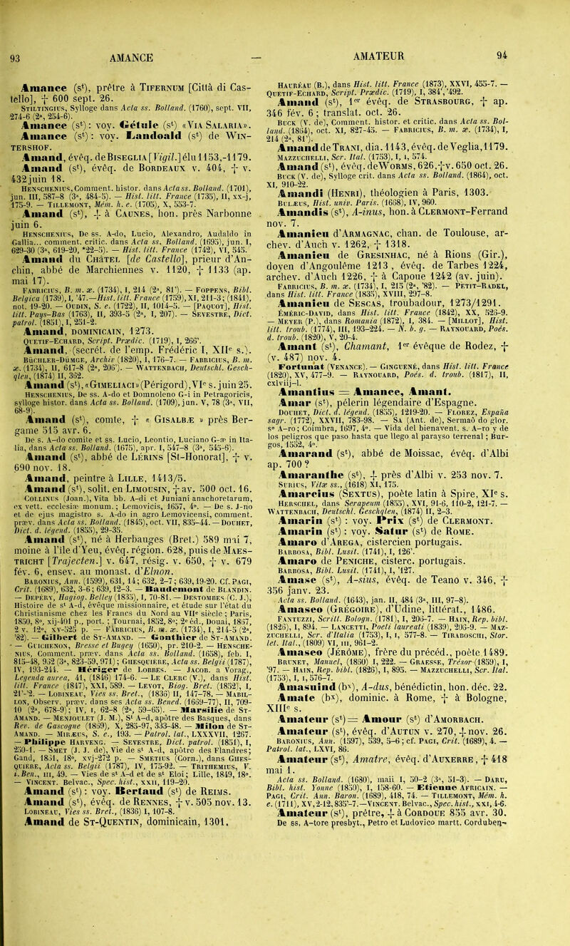 Amance (s*), prêtre à Tifernum [Citlà di Cas- tello], f 600 sept. 26. Stiltikgius, Sylloge dans Acla ss. Bail and. (1760), sept. VII, 274-6 (2», 2S4-6). y4iiiance (s*): voy. Oéltsle (s‘) «Via Salaria». ;iinance (s‘) : voy. l.jaii<loald (s‘) de Win- TERSHOF. .4inand, évéq. deBiSEGLiA[ Vigil.] élu 1153,-1179. Arnaud (s‘), évêq. de Bordeaux v. 404, f v. 432juin 18. HÉnschf.nujs,Comment, histor. dans Ac/aw. Bolland. (1701), jun. III, 587-8 (3», 484-5). — Hist. IM. France (1735), II, xx-j, 175-9. — ÏILLEMONT, Mém. h. e. (1705), X, 553-7. Aniand (s‘), ± à Caunes, lion, près Narbonne . juin 6. Hensciiexivs, De ss. A-do, Lucio, Alexandre, Audaldo in Gallia... comment, critio. dans Acla ss. Bolland. (1695), jun. I, 629-30 (3% 619-20, *22-5). - Hist. lUl. France (1742), VI, 545. Auiaiid du Chùtel [de Castello], prieur d’An- chin, abbé de Marchiennes v. 1120, -\- 1133 (ap. mai 17). Fabricivs, b. m. æ. (1734), I, 214 (2\ 81’). — Foppens, Bibl. Bclgica (1739),I, 'il.—Hist. litt. France (1759),XI, 211-3; (1841), not'. 19-20. — Oimix, S. e. (1722), II, 1014-5. — [Paqlot], Hisl. tut. Pays-Bas (1763), II, 393-5 (2«, I, 207). — Sevestre, Bict. patrol. (1851), I, 251-2. Aniand, dominicain, 1273. Qvetif-Ech.ard, Script. Prsedic. (1719), I, 266’. Aniand, (secrét. de l’emp. Frédéric I, XIU s.). Büciiler-Dümge, Archiv (1820), 1,176-7. — Farricius, B. m. X. (1734), II, 617-8 (2“, 206’). — W.attenbach, Deutschl. Cesch- qlen, (1874) II, 362. Aiiiaiid(st),«GiMELiAci»(Périgord),VU s. juin25. Henschenius, De ss. A-do et Domnoleno G-i in Petragoricis, sylloge histor. dans Acta ss. Bolland. (1709), jun. V, 78 (3‘>, VU, 68-9). Aiiiand (s*), comte, -j- « Gisalbæ » près Ber- game 515 avr. 6. De s. A-do comité et ss. Lucio, Leontio, Luciano G-æ in Ita- lia, dans Actass. Bolland. (1675), apr. I, ,547-8 (3», 545-6). . Amaiid (s*), abbé de Lérins fSt-Honorat], v. 690 nov. 18. Amand, peintre à Lille, 1413/3. Aniand (s*), solit. en Limousin, j av. 500 oct. 16. CoLLixiJs (.loan.), Vita bb. A-di et Juniani anachoretarura, ex vett. ecclesiæ monum. ; Lemovicis, 1657, 4». — De s. J-no et de ejus magistro s. A-do in agro Lemovicensi, comment, præv. dans Acla .ss. Bolland. (184.5), oct. VII, 835-44. — Douhet, Bicl. d. légend. (1855), 29-35. Aniand (s*), né à Herbauges (Bret.) 589 mai 7, moine à l’ile d’Yeu, évêq. région. 628, puis de Maes- tricht [Trajecten.] v. 647, résig. v. 650, -J- v. 679 fév. 6, ensev. au monast. d'Elnon. Baronius, Ann. (1599), 631,14; 632, 2-7; 639,19-20. Cf. Pagi, Crit. (1689), 632, 3-6; 639,12-3. — Uaudeniont de Blandix. — Depérv, Hagiog. Belley (1835), I, 70-81. — Destombes (C. J.), Histoire de s* A-d, évêque missionnaire, et étude sur l’état du Christianisme chez les Francs du Nord au VID siècle ; Paris, 18,50, 8», xij-401 p., port. ; Tournai, 1852, 8°; 2« éd.. Douai, 1867, 2 V. 12“, xv-525 p. — l'ÂBRicins, B. m. æ. (1734), I, 214-5 (2», ’82). — Gilbert de St-Amaxd. — Gimtliier de St-Amand. • — Gficiienox, Bresse et Bitgcij (1650), pr. 210-2. — Hensche- xaus. Comment, præv. dans Acta ss. Bolland. (1658), feb. I, 815-48, 952 (3“, 823-59,971) ; Giiesquière, Acla ss. Belgii (1787), IV, 193-241. — Hérïger de Lobbes. — Jacob, a Vorag., Legenda aurea, 41, (1846) 17-1-6. — Le Clerc (V.), dans Hisl. lin. France il847), XXI, 589. - Levot, Biog. Bret. (1852), I, 21’-’2. — Lobiseap, Yies ss. Bret., (1836) II, 147-78. — Mabil- LON, Observ. præv. dans ses Acta ss. Bened. (1669-77), II, 709- 10 (2“, 678-9); IV, i, 62-8 (2% 59-65). - MarsiHe de St- Amand. — Menjol'LET (j. m.), s* A-d, apôtre des Basques, dans Bev. de Gascogne (1869), X, 285-97, 333-48. — IMUon de St- Amand. — Miræus, s. e., 193. — Patrol. iaC, LXXXVII, 1267. — Philippe Harvexg. — Sevestre, Dict. patrol. (1851), I, 250-1. — Smet (J. J. de). Vie de s' A-d, apôtre des Flandres; Gand, 1851, 18», xvj-272 p. — Smetius (Corn.), dans Gues- quère, Acla ss. Belgii (1787), IV, 175-92. — Trithemius, Y. i.Ben., ni, 49. — Vies de s‘ A-d et de s‘ Eloi; Lille, 1849,18». — Vincent. Belvac., Spec. hist., xxii, 119-20. Amand (s‘) ; voy. Berland (s‘) de Rei.ms. Amand (s*), évêq. de Rennes, -j-v. 505 nov. 13. Lobineaü, Yies ss. Bret., (1836) 1,107-8. Amand de St-Quentin, dominicain, 1301. HAi'RÉAU (B.), dans Hist. lût. France (1873), XXVI, 455-7. — Quetif-Echard, Script. Prædic. (1719), I, 384,’492. Amand (s‘), 1'*’ évêq. de Strasbourg, ap. 346 fév. 6; translat. oct. 26. Buck (V. de). Comment, histor. et critic. dans Acla ss. Hol- land. (1864), oct. XI, 827-45. — Fabricil’S, B. m. x. (1734), I, 214 (2“, 81’). Amand de Trani, dia. 1143, évêq. de Veglia,1179. Mazzeciielli, Scr. Ital. (17.53), I, i, 574. Amand (s*), évêq. deWoRMS, 626,-[-v. 650 oct. 26. Bi CK (V. de), Sylloge crit. dans Acta ss. Bolland. (1864), oct. XI, 910-22. Aniandi (Henri), théologien à Paris, 1303. Bclæes, Hist. univ. Paris. (1688), IV, 960. Amandis(s^), A-inus, bon. à CuERMONT-Ferrand nov. 7. Amanien d’Armagnac, chan. de Toulouse, ar- chev. d’Auch v. 1262, 1318. Ainanieii de Gresinhac, né à Rions (Gir.), doyen d’Angoulême 1213, évêq. de Tarbes 1224, arcliev. d’AÙcli 1226, f à Capoue 1242 (av. juin). Fabricil’S, B. m. æ. (1734), I, 215 (2», ’82). — Petit-Radel, dans Hisl. litt. France (183.5), XVIII, 297-8. Amanien de Sescas, troubadour, 1273/1291. Émébic-David, dans Hist. litt. France (1842), XX, ,526-9. — Meyer (P.), dans Romania (1872), 1, 384. — [Millot], Hist. tilt, troub. (1774), III, 193-224. — JV. h. g. — Raynouard, Poe's. d. troub. (1820), V, 20-4. Amant (s‘). Chaînant, 1®'’ évêque de Rodez, -j- (v. 487) nov. 4. . Fortunat (Venancf.).— Ginglené, dans Hist. tilt. France (1820), XV, 477-9. — Raynouard, Poés. d. troub. (1817), II, cxlviij-1. Amantins = Alliance, Amant. Ainar (s*), pèlerin légendaire d’Espagne. Douhet, Dict. d. légend. (1855), 1219-20. — Florez, E.spana sagr. (1772), XXVII, 783-98. — Sa (Ant. de), Sermaô do glor. s» A-ro; Coimbra, 1697, -4». — Vida del bienavent. s. A-ro y de los peligros que paso hasta que Uego al parayso terrenal ; Bur- gos, 1552, 4». Aiiiarand (s*), abbé de Moissac, évêq. d’Albi ap. 700? Aniarantiie (s‘), -j- près d’Albi v. 253 nov. 7. SURIUS, Yilx ss., (1618) XI, 175. Aniarcins (Sextus), poète latin à Spire, XU s. Her.sciiel, dans Serapeum (1855), XVI, 91-6, 110-2, 121-7. — VVattenbach, Deutschl. Geschqlen, (l874) II, 2-3. Ainarin (s*) : voy. Prix (s^^) de Clermont. Amarin (s*) : voy. Satur (s*) de Rome. Aniaro d’AREGA, cistercien portugais. Barbosa, Bibl. Lusit. (1741), I, 126’. Aniaro de Peniche, cisterc. portugais. Barbosa, Bibl. Lusit. (1741), I, ’127. Ania.sïc (s*), A-sius, évêq. de Teano v. 346, 356 janv. 23. Acla ss. Bolland. (1643), jan. II, 484 (3>, III, 97-8). Aniaseo (Grégoire), d’Üdine, littéral., 1486. Fantuzzi, Serin. Bologn. (1781), I, 206-7. — Hain, Rep. bibl. (1826), I, 894. — Lancetti, Poeti laureati (1839), 206-9. — Maz- zLciiF.LLi, Scr. d'ilalia (1753), I, i, 577-8. — Tirabosciii, Slor. let. llal.,{im) VI, III, 961-2. Ania.seo (Jérôme), frère du précéd., poète 1489. Brunet, Manuel, (1830) I, 222. — Graesse, Trésor (1859), I, ’97. — Hain, Rep. bibl. (1826), I, 895. — Mazzuchelli, Scr. liai. (1753), I, i, 576-7. Aniasiiind (b^), A-dus, bénédictin, bon. déc. 22. Amate (b^), dominic. à Rome, -{- à Bologne, XHU s. .Amateur (s*)= Amour (s‘) d’AMORBACH. Amateur (s^^), évêq. d’AuTUN v. 270, -|-nov. 26. Baronius, Ann. (1597), 539, 5-6 ; cf. Pagi, Gril. (1689), 4. — Patrol. lat., LXVI, 86. Amateur (s*), Amatre, évêq. d’Auxerre, -j- 418 mai 1. Acta ss. Bolland. (1680), maii I, 50-2 (3», 51-3). — Darü, Bibl. hisl. Yonne (1850), 1, 1.58-60. — Etïenae Africain. — Pagi, Crit. Ann. Baron. (1689), 418, 74. — Tillemont, Mém. h. e. (1711), XV,2-12,835’-7.—Vincent. Belvac., Sjiec. hist., xxi, .i-6. Amateur (s‘), prêtre,à Cordoue 835 avr. 30. De BS, A-tore presbyt., Petro et Ludovico martt. Cordubeij-