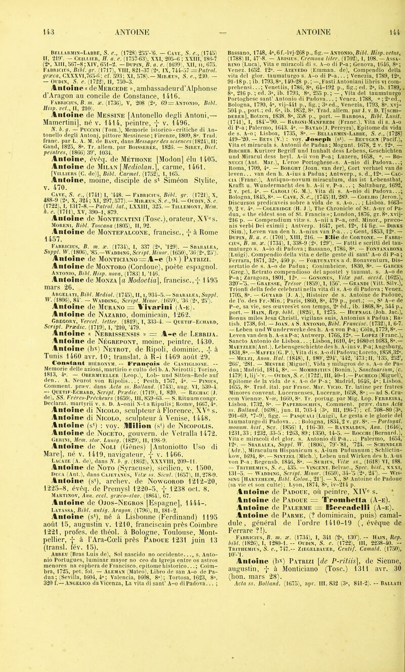 Beu-armin-Labbe, s. e., (1728) 2o.ï’-’6. — Cave, S, e., (17io) II, 219’. — Ceillieu, h. a. e. (1757-63), XXI, 205-6 ; XXIII, 186-7 (2*, XIII, 567-8;XIV, 651-2. - Dupin, B. a. e. (1699), XII, n, 675. Fabricies, Bibl. gr. (1717), VIII, 821-37 (2«. IX, 744-:i7 —Patrol. græca, CXXXVI,765-6; cf. 593; XI, 578).— Miræus, S. e., 230. — — Oi'DiN, S. e. (1722), II, 750-3. Antoine»deMercede »,ambassadeurd’Alphonse d’Aragon au concile de Constance, 1446. Eauricius, B. îK. «.(1736), V, 208 (2% 69 = Antonio, Bibl. Hisp. vel., II, 210). Antoine de Messine [Antonello degli Antoni,— Mamertini], né v. 1414, peintre, -J- v. 1496. N. b. g. — PiicciNi (Tora.), Jlemorie islorico-critiche ili An- tonello degli Antonj, pittore Messinese; l’irenze, 1809,8“. Trad. franc, par L. A. M. de Bast, dansA(,a>Hcc.s(1824), 11; Gand, 1825, 8“. Tr. allem. par Boisserée, 1826. — Siret, Dict. peintres., (1866) 39’, 1034. Antoine, évèq. de Méthone [Modon] élu 1403. Antoine de Mihxtsi \Mediolan.], carme, 1461. [ViLLiERs (C. de)], Bibl. Carmel. (1752), I, 165. Antoine, moine, disciple de s* Siméon Slvlite, V. 470. Cave, S. e., (1741) I, ’.148. — Fabricics, Bibl. gr. (1721), X, 488-9 (2“, X, 324; XI, 297,577).-Miræus, S. e.,94.-Oudin, S.e. ra, I, 1317-8.—Balrol. lat., LXXIII, 325. — Tillemonï, .1711), XV, .390-1, 879. Antoine de Montec.atini (Tosc.), orateur, XV^s. Moreni,^ Bibl. Toscana (1805), II, 92. Antoine de Montefalcone, francise., à Rome 1457. Fabricius, b. 7ti. æ. (1734), I, 337 (2% ’129). — Sbarai.ea, Suppl. IF. (j806), ’85.-Waddlng, Scr/>C Jl/Mor. (1650f’3G(2“,25’). Antoine de Monticiano = A-e (bx) Patuizi. Antoine de Montoro (Cordoue), poète espagnol. Antonio, Bibl. Hisp. nova, (1783) I, ’146. Antoine de Monza [a Modoetia], francise., -’f 1493 mars 26. Argelati, Bibl. Mediol. (1745), U, i, 93i-5.— Sbaralea, Suppl. W. (1806), 84’. — Wadding, Script. Minor. (1050), '36 (2->, 2.5’). Antoine de Mürano = A’ivarini (-V-e). Antoine de Nazario, dominicain, 1262. Gregory, Verccl. letler. (1819), I, 333-4. — Quetif-Egiiard, Scripl. Prædic. (1719), 1, ’210, ’479. Antoine « Nebrissensis » = A-e de Lebrija. Antoine de Négrepont, moine, peintre, 1430. Antoine (bx) Neyrot, de Ripoli, dominic., à Tunis 1460 avr. 10; translat. à R-i 1469 août 29. Constant iiiéronvm. — François de Castiglione. -- Meraorie delle azioni, martirio e cuUo del b. A. NeiroUi ; Torino, 1813, .4». — Odermueller (Leop.), Lob- und Sitten-Rede auf den.. A. Neurot von Ripolis...; Pesth, 1767, 4“. — Pinius, Comment. pra'V. dans Acta ss. Botlaml. (1743), aug. VI, ,530-4. — Quetif-Echard, Scripl. Prædic. (1719), I, 820. — Reciiac (J. de), SS. Frères-Prêcheurs (1650), 111,859-63.— S. Uituura congr. Déclarât, martyrii v. s. D. A-onii N-talUpuUs; Romæ, 1667,4°. Antoine di Nicolo, sculpteur à Florence, XV® s. Antoine di Nicolo, sculpteur à Venise, 1448. Antoine, (s*) : voy. Milion (s*) de Nicopolis. Antoine de Noceto, gouvern. de V^etralla 1472. GERiNi,_il/rai. slor. Lunig. (1829), II, 198-9. Antoine de Non (Gênes) lAnloniotto Uso di Mare], né v. 1419, navigateur, f v. 1466. Lacaze_(A. de), dans IV. b^g. (1862), XXXVllI, 209-11. Antoine de Noto (Syracuse), sicilien, v. 1500. Duga (A^nt.), dans Ca.ietanÈs, Vitæ ss. Sicul. (1657), 11,278-9. ytiitoine (s^), archev. de Noxvgorod 1212-20, 1223-8, évêq. de Premysl 1220-5, 1238 oet. 8. Martinov, Ann. eccl. græco-slav. (1864), 67. Antoine de Ojos-Negros [Espagne], 1444-. Latassa, Bibl. antig. Aragon. (1796), II, 181-2. Antoine (s*), né à Lisbonne (Ferdinand) 1195 août 15, auguslin v. 1210, franciscain près Coimbre 1221, profes. de théol. à Bologne, Toulouse, Mont- pellier, j à l’Ara-Cœli près Padoue 1231 juin 13 (transi, tév. 15). Abreu (Bras Luis de). Sol nascido no occidente..., s. Anto- nio Portugues, luminar mayor no ceo da Igreja entre os astros menores na esphera de Francisco, epitomehistorico...; Coim- bra, 1725, pet. fol. — Aleman (Mateo), Lihro de san A-o de Pa- dua; (Sevilla, 1604, 4°; Valencia, 1608, 8°); Tortosa, 1623, 8°, 320 f.— Angelico da Vicenza, La vita di sanl’ A-o diPadôva... ; Bassano, 1748, 4°,6f.-lvj-268p., fig.—Antonio, Bfi/. Hisp. velus, (1788) II, 47’-8. — Arisics, Cremona Hier. (1702), I, 108. — Assa- RINO (Luca), Vita e rairacoli di s. .V-o di P-a; Genova, 1646, 8»; Venez. 1652. 12°. — Azevedo (Emman. de), Compendio délia vita del slor. taumaturgo s. A-o di P-a... ; Venezia, 1789, 12“, 91-18 p. ; ib. 1793,8°, 140-28 p. ; —, Fasti Antoniani libris vi cora- prehensi...; Venetiis, 1786, 8°, 64-192 p., fig.; ed. 2», ib. 1789, . 8°, 216 p. ; ed. 3°, ib. 1793, 8°, 255 p. ; —, Vita del taumaturgo Portoghese sant’ Antonio di Padova... ; Venez. 1788, » ; 2»ed., Bologna, 1790, 4°, vij-441 p., fig.; 3»ed., Venezia, 1793, 8°, xvj- 504 p., port.; ed. 6», ib. 18.52, 8». Trad. allem. par J. v. D. T[schi- derer], Botzen, 1838, 8°, 358 p., port. — Barbosa, Bibl. Lusit. (1741), I, 184’-’90. — Baroni-M.anfredi (Franc.), Vita di s. A-o di P-a ; Palermo, 1643, 4°. — B.iyao (J. Pereyra), Epitome da vida des. A-o; Lisboa, 1735, 8°. — Bellarmin-Labbe, S. e., (1728) 419-’20. — Bets (V.) : voy. Joseph (s*). — Bectgen (Pacif.), Vita et miraeula s. Antonii de Padua; Mogunt. 1678, 2 v. 12°. — BiRCiiER. Kurtzer Begriff und Innlialt dess Lebens, Geschichten und Miracul dess heyl. A-iivonP-a; Luzern, 1658, °. — Bo- Nucci (,Vnt. Mar.), L’eroe Portoghese-s. A-nio di Padova...; Borna, 1709, 4°. — Borgiit (Joan. van der), Cort verhael van de leven... van den h. A-ius a Padua; Antwerp., s. d.,12°. — Cac- CIA (Franc.), Antiquo-novum miraculura, das ist Lebensthat, Krafft U. Wundermacht des h. A-ii v. P-a... ; Saltzburg, 1692, 2 V. pet. 4°. — Caroi.i (G. M.), Vita di s. A-nio di Padova...; Bologna, 184.5,8°. — Cave, S.c., (1745)11,289. — Coeliio (Jeron.), Discursos predicaveis sobre a vida de s. A-o... ; Lisboa, 1663- 9, 2 V. 4°. —CüLERiDGE (H. J.), The Chronicle of St. A-ny of Pa- dua, « the eldest son of St. Francis»; London, 1876, gr.8»,xvij- 216 p. — Compendium vitæ s. .V-nii a P-a, ord. Minor., præco- nis verbi Dei eximii ; Antverp. 1647, pet. 12°, 14 fig. — Dires (Sim.), Leven van den h. A-nius van P-a... ; Gent, 1853,12°. — Dupin, B. a. e. (1701), XIII, 216. — Elie de Cortone. — Fabri- cius, B. m. æ. (1734), 1,338-9 (2°, 129’). — Fatti e scritti del tau- maturgo s. .\-io di Padova; Bassano, 1786, 8°. — Fontanabona (Luigi), Compendio délia vita e delle geste di sant’ A-o di P-a; Ferrara, 1871, 32°, 460 p. — Fortunatus a d. Bonaventura, Dis- sertatio de s. A-o de Padua; Conimbricæ, 1830, 8°. — Garces (Greg.), Retrato corapendioso del apostel y tauraat. s. A-o de P-a; Zaragoza, 1801, 12°. — Gononus, Yilx pal. ocefrf. (1625), 320’-’5. — Graesse, Trésor (18.59),!, 156’. —Grandi (Vitt. Silv.), Trionfi délia fede celebrati nella vita di s. A-o di Padova ; Venez. 1705, 8°. — Guyard (.1. A.), Histoire de s. Antoine de Padoue, de l’o. des Fr.-Min. ; Paris, 1860, 8°, -479 p., port.; —, Si A-e de P-e, sa vie, ses œuvres'et son temps, 2° éd., ib. 1868,8°, 544 p., port. — Hain, Bep. bibl. (1826), I, 1275. — Hufnagl (.loh. Jac.), Bonus miles Jesu Christi, vigilans suis, Antonius a Padua; Ra- tisb. 1738, fol. — ,IOAN. A S. Antonio,Bf*/. Francise. (1732),!, 6-7. — Leben undWunderwerkedes h. A-s von P-a; Coin, 1779,8°.— Leven van den h. A-s a P-a; Antwerp. 1766,12°. — LoPEZ (Franc.), Sancto Antonio de Lisboa... ; Lisboa, 1610, 4°; 1680 et 1683,8°.— MAETZiER(Ant.), Lebensgeschichtedes h. A-ius v. P-a; Augsburg, 1831,8°.—Maffei (G. P.), Vita dis. A-o di Padova; Loreto, 1858,32°. — Melzi, Anon. liai. (1848), I, 180’, 29-4’, ’.442, ’473; II, ’135, 252’, 266’, ’281. — Mestre (Miguel), Vida y milagros de s. A-o de Pa- dua; Madrid, 1814, 8°. — Mombritius (Bonin.), Sancluariuni, (c. 1479) 1, lij’-’v. — Oudin, S. e. (1722), 111,40-1.— Paciieco (Miguel), Epitome de la vida de s. .V-o de P-a; Madrid, 1646, 4°; Lisboa, 165.5, 8°. Trad. ital. par Franc. Mar. V'icio. Tr. latine per fratres Minores convent. Lucernenses, Lucernæ, 1658, 8°; — ad S.Cru- cem Viennæ, V-æ, 1660, 8. Tr. portug. par Mig. Lop. Ferreira, Lisboa, 1732, 8°. — Papebrociiius, Comment, præv. dans Acte ss. Bolland. (1698), jun. Il, 703-4 (3«, 111, 196-7); cf. 708-80(3», 201-69, *7-9), figg. — P.vsQUAi.i (Luigi), Le gesta e le glorie del taumaturgo di Padova... ; Bologna, 1834,2 v. gr. 8°. — Portugal, monum. hist., Scr. (1856) I, 116-30. — Raynaldus, Aim. (1646), 1231,33; 1232, 33-5; 1263, 89; 1350, 14-5. — Rocciii (Bernard.), Vita e rairacoli del glor. s. Antonio di P-a...; Palermo, 1654,' 12». — Sbaralea, Suppl. W. (1806), 79’-’81, ’724. — Sciiindler (Adr.), Miraculura llispanicum s. A-ium Paduanum ; Schlictin- kow, 1694, 8°. — SiNTZEL (Mich.), Leben und VVirken des h. A-us von P-a; Regensb. 1846, 8°. — Surius, Vilæ ss., (1618) VI, 188. — Tritiiemius, s. e., 435. — Vincent. Belvac., Spec. hist., xxxi, 131-5. — Wadding, Script. Minor. (1650), 34-’5 (2°, 24’j. — Wis- siNG [Hartziieim, Bibl. Colon., 21’].— X., S‘ Antoine de Padoue (sa vie et son culte); Lyon, 187-4, 8°, iv-214 p. .4iiloiiio de Padoue, où peinire, XIV® s. * Aiiloiiie de Padoue = Troinbetfa (A-e). Antoine de Palerme = ISceeadelli (A-e). Antoine de Parme, (? dominicain, puis) camal- dule, général de l’ordre 1410-19 (, évêque de Ferrare ?!). Farricius, b. m. æ. (1734), I, 341 (2°, 1.30’). — Hain, Bep. /i/i/. (1826), I, 1280-1.- Oudin, S. e. (1722), III, 2238-40. - Tritiiemius, S. e., 747.— Ziegelbauer, Cenlif. Camald. (1750), lO’-’l. Antoine (bx) Patrizi \de P-ritiis], de Sienne, auguslin, -j- à Monliciano (Tosc.) 1311 avr. 30 (bon. mars 28). Avtass. Bolland. (1675), apr. 111.832 (3“, 841-2). -- Ballati