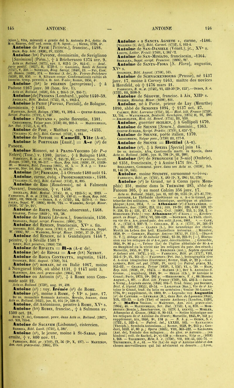 (GiovJ, VIta, miracoli e grazie del b. Antonio P-i, detto da M-o, Sanese, dell’ ord. erem. di S. Agost... ; Siena, 1728, 4”. Antoine de Pavie {TicinenX francise., 1498. Hain, Rep. bibl. (1838), IV, 13326. Antoine (bx) Pavone, dominicain, de Savigliano [Saviniani] (Piém.), -j- à Bricherasco 1374 avr. 9. Acla SS. Rolland. (161^), npr. l, 833-3 (3% 844-6). — Anal, juris pontif. (1837), II, 2730-1. -- Gallizia, Sanli di Savoia (1737), V, 360. — Noveliis, Biog. Savigl. (1840), 19. — Piô, Ûom. ill. Domen. (1620), 374. — Reciiac (J. de), Ss. Frères-Prêcheurs (1630), III, 830. — S. Rituum congr. Confirmationis cultûs ab immem. temp. præstiti s. D. Ant. P-nio; Romæ, 1836, 4». Antoine (b^) le pèlerin [peregrinus] , -J- à Padoiie 1267 janv. 30 (bon. fév. 1). Acla SS. Bolland. (1638), feb. I, 264-3 (3», 266-7). Antoine[de]PESsiNA (Lombard.), poète 1440-59. Argelati, Btbl. Mediol. (1743), II, i, 1063-4. Antoine le Petit [Parvus, Piccioli], de Bologne, dominicain, -{- 1403. Fantozzi, Scrill. Bologn. (1788), VI, 392-4. - Quetif-Echard, Script Prædic. (1719), I, 748’. Antoine « Piovano », poète florentin, 1381. Crescimbeni, Volgar poes. (1730) III, 202-3. — Mazzochelli, Scr. Hat (1733), I, ii, 871. Antoine de Pise, « Matthæi », carme, -1455. [Vii.LiERS (C. dej], Bibl. Carmel. (1752), 1, 184. Antoine de Pistoie = Canielli, Vite (A-e). Antoine le Portugais [Lusü.\ = A-e (s*) de Padoue. Antoine Minucci, né à Prato-Vecchio \de P-o Yeteri] (Tosc.) v. 1380, jurisc., à Bologne 1468. Fabricies, b. m. æ. (1736), V, 243 (2“, 81).— Fantuzzi, Scrill. Bologn. (1789), VU, 98-117. - Hain, Rep. bibl. (1838), IV, 13328- 30. - Moreni, Bibl. Toscana (1805), II, 5. - JV. b. g. - Tira- Bosciii, Slor. let Hat, (1809) VI, ii, 319-21. Antoine (b^) Primaldi, -|-à Otrante 1480août 14. Antoine, carme, évêq. « Prodenoriensis », 1488. [VILLIERS (C. de)], Bibl. Carmel. (1732), II, 893. Antoine de Ruo \Raudensis\, né à Falmenta (Novare), franciscain, v. 1450. Argelati, Bibl. Mediol. (1745), II, i, 1213-3; ii, 2023. - F.tDRicms, B. m. æ. (1734), I, 342 (2», 130’-1). - Hain, Rep. bibl. (1831), III, 9806-18. — Oudin, S. e. (1722), III, 2370-1. — Sda- RALEA, Suppl. IF. (1806), 89-90, ’724. — Wadding, Script Minor. (1650),’37 26’). Antoine de Rieti, francise, observant., 1468. Graesse, Trésor (1869')', VII, ’38. Antoine de Rimini [Ar-nen.\, franciscain, 1450. Sbaralea, Suppl, script Francise. (1806), ’70. Antoine del Rincon, franciscain, XV® s. tin. Antonio, Bibl. Ilisp. nova, (1783) 1, 137’. - Sbaralea, Suppl. IF. (1808), 90’. - Wadding, Script Minor. (1630), 37 (2% 28’). Antoine del Rincon, né à Guadalajara 1446 ?, •peintre, f à Séville 1501 ? Siret, Dict peinlres, (1866) 736. Antoine de Ripalta = R-a (A-e de). Antoine (b-v) de Ripoli = A-e (bx) Neyrot. Antoine de Rocca Contr.atta, augustin, 1431. Ossinger, Bibl. Augusl. (1768), 764. Antoine (s*) romain, né en Italie 1067, moine à Nowgorod 1106, où abbé 1131, f 1147 août 3. Martinov, Ann. eccl. grxco-slav. (1864), 193. Antoine ou Antonin (s*), ^ à Rome sous Com- mode août 22. Acla SS. Bolland. (1739), aug. IV, 498. Antoine (s*) : vo_y. Irénée (s^) de Rome. Antoine (s^^), moine à Rome, -j- VI® s. janv. 17. De SS. monachis Romanis Antonio, Merulo, Joanne, dans Acla SS. Bojland. (1643), jan. II, 164 (3s 528-9). Antoine, dit Antoniasso, peintre à Rome, XV® s. Antoine (bx) Rubei, francise., j- à Sulmona av. 1500 oct. 28. Buck (y. de), Comment, præv. dans Acla ss. Bolland. (1867), oct. XII, 733-6. Antoine de Sacavem (Lisbonne), cistercien. B.arbosa, Bibl. Lusit (1741), I, 381’. Antoine (s*), le jeune, moine à SI-Sabas, puis ermite, -j- v. 800 nov. 11. Fabricius, Bibt gr. (1719), IX, 56 (2s X, 197). - Martinov, Ann. eccl. grseco-stav. (1864), 275. Antoine « a Sancta Agnete », carme, -1486. [VILLIERS (C. de)]. Bibt Carmel. (17.32), I, 163-4. Antoine de San-Daniele (Vénét.), je., XV® s. Liruti, Leller. Friuli (1760), I, 381’-’2. Antoine de S.an-Miniato, franciscain, -1364. Sbaralea, Suppl, script Francise. (1806), 91’. Antoine de Santa-Fiora [S. Flora], augustin, XV® s. Ossinger, Bibt. Augusl. (1768), 345. Antoine de Schnackenbourg (Prusse), né 1437 janv. 17, moine à Corvey 1463, maître des novices à Hersfeld, où -j- 1476 mars 21. Fabricius, B. m. æ. (1746), VI, 429-30 (2s 153’).- Oudin, S. e. (1722), III, 2698-9. Antoine de Ségovie, francise, à Aix, XIII® s. Hueber, Menolog. Minor. (1698), 811. Antoine, né à Pavie, prieur de Lay (Meurthe) 1090, abbé de Senones 1094, -j- 1137 oct. 27. Calmet, Bibt Lorraine (1731), 36.— Hist lût Fratice (1759), XI, 704. - Wattenbach, Deulscht Geschqlen, (1874) II, 91, 280. — Ziegelbauer, Hist lit Bened, (1734), III, ’636. Antoine, guerrier sicilien, -j- à Gâllipoli 1470. Antoine de Sienne {Senen.], dominic., 1363. Quetif-Echard, Script Prædic. (1719), I, 6d1’-’2. Antoine de Sienne, poète italien, 1370. Crescimbeni, Volgar poes., (.iTAO) III, 177-8. Antoine de Sienne Bettini (A-e). Antoine (s*), -j- à Spezia [Specia] juin 14. De ss. Antonio, Afra, Cantionella martt. in Specia, dans Acta ss. Bolland. (1698), jun. II, 798 (3% III, 288). Antoine (bx) de Stroncone [a S-nio] (Ombrie), né 1351, franciscain, à Assise 1471 fév. 7. Bollandus, Comment, præv. dans ses Acta ss. -(1638), feb. II, 146 (3s 145). Antoine, moine Studite, surnommé Fabricius, Bibl. gr. (1721), X, 489 (2s X, 286; XI, 578). Antoine (s^) le Grand, né à Coma (près Mem- phis) 251, moine dans la Théb.aïde 285, abbé de Faioum 305, -{- au mont Colzim 356 janv. 17. Acta ss. Bolland. (1643), jan. II, 107-20,1135 (3», 471-83,779). — Antoine, La Thébaïde chrétienne ou s. A-e le Grand, pa- triarche des solitaires, vie historique, ascétique et philoso- phique; Lyon, 1854, “. — Atlianase (s') d’ALEXANDRiE. — Baronius, Ann. (1389), 253, 114; 310, 19-20; 328, 6-18 ; 339, 17- 9; 338, 21-4; 331, 27. Cf. Pagi, Crit (1689), 233, 3; 358, 2.— Bôhringer (Frdr.) : voy. Athanase(s') d’ALEX.; —, Kirchen- gesch. in Biogr., (-1874)'VI, 590-628. —Bourbon, LaThéb. chrét. ou vie de s. A-e, grand patr. des solit.;Lyon, 1861, ». — Cave, S. e., (1741) I, 200’-’2. — Ceillier, H. a. e. (1733), IV, 301-29 (2», III, 382-92).— Clarus (L.), Die Grundzüge der christ. Mystik im Leben des heil. Einsiedlers Antonius...; Munster, 1858, 8°. — CORBLET. Hagiogr. Amiens (1874), IV, 131-3.—[Dassy (L. T.)], Abbaye de Sl-Anloine (1844), 23-30, 223-9; [—], Discus- sion sur les reliques de s‘A-e, patr. des cénobites...; Grenoble, 1846, 8», 86 p.; —, Trésor (Le) de l’église abbatiale de- St-A-e en Dauphine ou la vérité sur les reliques du patr. des cénob.; Marseille, 1853, 8», 270 p. — Ebdinger (Ant.), Seplem epislolæ S'Anlonii abb. (1872), j-xij. — Fabricius, Bibt pr. (1717), VIII, 344-6 (2», IX, 261-3).— Falconius (Pet. Jac.), Iconographia sive d. A-nius imaginibus illustratus; Romæ, 1648, 4», 22 p.—G.il- LANDius, Bibl. vel. pat (1768), IV, xxvij (=: Palrol. grseca, XL, 953-62). — Graesse, Tré.sor (1859), I, 136’; VI, i, ’30. — Hain, Rep. bibl. (1838), IV, 12474. — Hauber (J.), Der h. Antonius d. Grosse...; Augsburg, 1840, 8°. — Hello (Ch.), S‘Antoine le Grand; Paris, 1873,18», 282 p. —Hieronymus, F. i., 88(Honor. August., I, 89). — Hist lilt France (1769), XII, 432-3. — Jacob. a Vorag., Legenda aurea, (1846) 104-7. Trad. franç. parDouiiET, Bicl. d. légend.{\Soo), 49-34. — Laslovian (Bas.), Vie de s‘ An- toine le Grand, trad. du latin en arménien; Venise (St-Lazare), 1794, 8»; supplément, ib. 1800, 8». — Legends : voy. Augustin (s‘) de Cantorb. — Leymarie (H.), dans Rev. du LyonnaisilSii), XIX, 12.3-33. — Lyfe (The) of saynte Anthony; [London, 1520], 4». — üfaffeo Veggio. — Martinov, Ann. eccl. græco-stav. (1864), 46. — Mazzuchelli, Scr. Hat (1733), 1, ii, 870. — Mom- britius (BoninO, Sancluarium, (c. 1479) I, xxxviij. — Mouler, Alhanasius d. Grosse, (1844) II, 9o-113. — Notice historique sur les reliques de s‘ Antoine du désert; Marseille, 1845,8», 141 p.; supplément, Aix, 1846, 8», 133 p. — JV. b. g. — Oudin, S. e. (1722), I, 322-4. — Palrol. lat, LXXIII, 165. - Raynaudus (Theoph.), SymbolaAntoniana...; Romæ, 1648, 8», 213 p.; Gan- davi, 1639, 4»,80 p.; Opéra (1665), VIII, 363-422. — Sald.anha (Ant. de), Tratado dos milagres... do glor. s» Antonio... (en hindouï; coll. de Rachol, 4», vj-138 p.—Surius, Vilæ ss., (1618) I, 268. — Tillemont, Mém. h. e. (1700), VII, 101-4.1, 666-71. — Trithemius, s. «., 61. — Vie (La) de mgr s‘ Antoine abbé et des choses merveilleuses qui lui advinrent ez deserts...; Lyon,