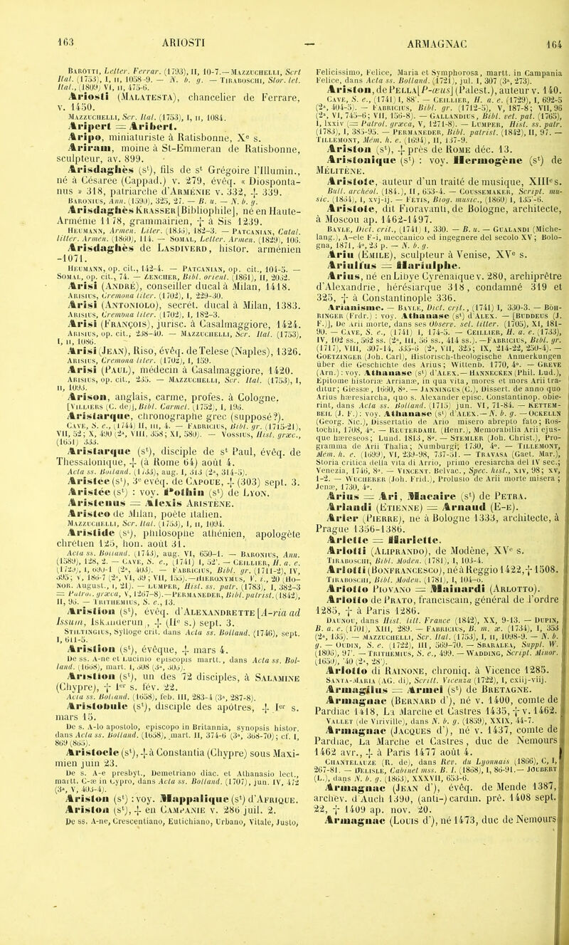 Barotti, Letter. Ferrai-. (171)3), II, 10-7.—Mazzuciielli, Sert /;«/. (1733), I, II, lüo8 -9. — N. h. a. — Tirarusciii, SI»/'./el. Ital., (18U9j VI, II, 473-t>. Âi*io«>ti (Malatesta), chancelier de Ferrare, V. 1450. Mazzuciielli, SiT. Hat. (1733), 1, ii, 108-i. Ari|tei't -- /Iribert. Aripo, miniaturiste à Ratisbonne, X® s. Ariraui, moine à St-Emmeran de Ratisbonne, sculpteur, av. 899. Ariüidng-liè»» (s‘), tils de s‘ Grégoire rillumin., né à Césaree (Cappad.) v. 279, évêq. « Diosponta- nus » 318, patriarche d’ARMiixiE v. 332, 339. Baronius, Ann. 1^1390), 323, 27. — B. u. — A', b. <j. Ai*isdag8ièsKRASSEK[BibliophüeJ, né en Haute- Arménie 1178, grammairien, -J- à Sis 1239. Hel'.rann, Armeu. LUer. (1833), 182-3. — Patcanian, Catal. liltér. Armén. (1839), 114. — Sü.iial, Leller. Armen. (1829), 193. Ariiitdaglièi» de Lasdiverd, liislor. arménien -1071. Heum.ann, op. cil., 142-4. — Patcanian, op. cit., 104-3. — SOMAL, op. cil., 74. — Zenciier, Bibl. orient. (1861), II, 2032. Arisii (André), conseiller ducal à Milan, 1418. Arisil’S, Cremonu Hier. (1702), 1, 229-30. Ai-isi (Antüniolo), secrét. ducal à Milan, 1383. Aiusius, Cremvna hier. (1702), l, 182-3. Al •isi (François), jurisc. à Casalniaggiore, 1424. Arisius, op. cit., 238-iO. — Mazzuciielli, Ber. Hat. (1733), I. II, 1083. .%1'iüi (Jean), Riso, évéq. deTelese (Naples), 1326. Arisius, Cremona Hier. (170z), 1, 139. Arisi (Paul), médecin à Casahnaggiore, 1420. Arisius, op. cit., 233. — M.azzucuelli, Bar. liai. (1753), I, II, 1093. Ai'isoii, anglais, carme, proies, à Cologne. [ViLLiERs (L. de)i,Bibl. Carmel. (1732), 1, 193. Ari»larc|iie, chronographe grec (supposé?). Cave, 8. e., (l74.i) U, ni, 4. — Farricius, Bibl. gr. (1713-21), VU, 52; X, 490 (2», Vlll, 358; XI, 580). — Vossius, llist. grxc., (1031) 333. Ai'istaiMiHC (s*), disciple de s* Paul, évêq. de ïhessalonique, (à Rome 64) août 4. Aela SS. Builamt. (1 733), aug. I, 313 (2‘, 31-4-5). Arisiée (s'), 3® evèq. de Capoüe, -L (303) sept. 3. Aristce (s'') : voy. M^oÜiin (s») de Lyon. Arijiiteiiiis = AYlo.viis Aristène. Arïiüteo de Milan, poète italien. m.azzucuelli. Ber. Hat. (1753), 1, ii, 1094. Aristide (s‘), pliilosopiie athénien, apologète chrétien 123, hon. août 31. Aaia SS. Bouumt. (1743), aug. VI, 630-1. — Baronius, Ann. (1589), 128, 2. — Cave, N. e., (1741) 1, 52’. — Ceillier, II. a. e. (17zj), 1, 099-1 (2», 403). — Farricius, Bibl. ÿc. (1711-2), IV, 393; V, 183-7 (2‘, VI, 39; VU, 1,35).—riiEiiONYMUs, F. i., 20 (Ilo- NOR. August., I, 21). — LL.MFEII, Hist. SS. pair. (1783), I, 382-3 = Hutro,. græea, V, 1207-8).—Per.maneder, Bibl.pairist.[l'iii), 11, 93. — 'IRITI1E.M1US, 8. r., 13. ^t-ristiom (s*), évêq. d’AcEXANDRETTE [A-n'a ad Issuin, IskuiKierun , -]- (11® s.) sept. 3. Stiltingius, Sylloge crit. dans Aclu ss. Ballaml. (1740), seul. 1,011-5. Arisliuli (s‘), évéque, -J- mars 4. De SS. A-ne et Lucinio episoopis martt., dans Aclass.Bol- lund. (1038), mart. 1, 308 (3“, .103). ArinÀlion (s*), un des 72 disciples, à Salamine (Chypre), f 1®® s. fév. 22. Acia SS. Bohaiul. (1058), feb. 111, 283-4 (3“, 287-8). AriistoiHile (s‘), disciple des apôtres, -|- l®v s. mars 13, De s. A-lo aposLolo, episcopo in Britannia, synopsis histOT. dans Ai'7« 6'4’. Bolland. (1038), mart. 11, 37-4-0 (3“, 308-70); cl' 1 809(805). ■ /I • . Ariistoclc (s*), -j-à Coiistanlia (Chypre) sous Maxi- mien juin 23. De s. A-e presbyl., Demetriano diac. et Alhanasio lect., inartt. C-æ in Cypro, dans Acta ss. Bolland. (1707), jun. IV, 472 (3', V, 403-4). AriüÀtoii (s*) :voy. illapimlîqiic (s*) d’ApRiQUE. Ariiittoiii (S»), 4- en C.vmcanie v. 286 juil. 2. Pc ss. A-iie, Crescentiano, Euticliiaiio, Urbano, Vitale, Juslo, Felicissiiuo, Felice, Maria et Symphorosa, martt. in Campania Felice, dans Acta ss. Bolland. (4721), jul. 1, 307 (3“, 273). Aristoii,dePELLA[P-œa3j (Paiest.), auteur v. 140. Cave, S. e., (174111, 88'. — Ceillier, H. a. e. (1729), I, 692-3 (2*, 404-3). — Farricius, Bibl. gr. (1712-.5), V, 187-8; VU, 96 (2“, VI, 743-6; VU, 156-8). — Oallandius, Bibl. vel. pat. (1763), 1, Ixxiv (— Falrol. græca, V, 1271-8). — Liluper, Hist. ss. pair. (1783), I, 38,'j-93. — Peiuianeder, Bibl. palrist. (1842), II, 97. — l'iLLE-iiONï, Mém. h. e. (1094), 11, 137-9. Arii^tou (s‘), près de Ro.me déc. 13. Ari^toiii(|iic (s<) : voy. Ileruiogène (s'^) de Mélitène. ArisÀtute, auteur d’un traité de musique, XIII®s. Bull, archéol. (184.), II, 653-4. — Cüussemaker, Script, mu- sic. (1834), 1, xvj-ij. — Fétis, Biog. musie., (1860) 1, 135'-6. Ariistotc, dit Fioravanli, de Bologne, architecte, à Moscou ap. 1462-1497. Bayle, Bict. crit., (1741) I, 330. — B. u. — Gualandi (Miche- lang.), A-ele F-i, ineccanioo ed ingegnere del secolo XV ; Bolo- gna, 1871, -4», 23 p. — iV. b. g. Arilt (E.iiile), sculpteur à Venise, XV® s. Ariiill'ii!! = ilariiilphe. Ari ii!6, né euLiliye Cyrenaïquev. 280, archiprêtre d'Alexandrie, hérésiarijue 318, condamné 319 et 323, -J- à Constantinople 336. .Iriaiiisine. — Bayle, IHct. crit., (1741) I, 330-3. — Bôii- RINGER (Frdr.) ; vuy. .^.Iliauase (s>) d’ALEX. — [Buddeus (J. F.)], De -irii morte, dans ses Observ. sel. litter. (1703), XI, 181- 00. — Cave, 8. e., (1741) 1, 174-3. — Ceillier, H. a. e. (1733), IV, 102 ss., 562 ss. (2», ni, 56 ss., 414 ss.). —Farricius, Bibl. gr. (1717), Vlll, 307-1-4, 335-6 (2«, VU, 323; IX, 214-22, 250-4).— Güetzingek (.loh. Garl), llistorisch-theologische Anmerkungen liber die Geschichte des Arius; VVittenb. 1770, 4”. — Greve (Arn.):voy. :\tliaua<«e (sq d’ALEX.—HannecKen (l’bil. Lud.), Epitome liistoriæ Arrianæ, in qua vita, mores et mors Arii tra- ditur; Giessæ, 1630, 8“. — .Ianningus (G.), Dissert, de anno quo •Arius hæresiarcha, quo s. Alexander episc. Goiistantinop. obie- rint, dans Aela ss. Bolland. (1715) jun. VI, 71-84. — Kettem- REiL (J. F.): voy. Atlianase (s‘) d’ALEX.—iV. b. g. — ückelln (Georg. Nie.), Dissertatio de Ario inisero abrepto fato;Ros- tochii, 1708, ■ï’-. — IlEUïERDAiiL (lleni'.), Meiuorabilia Arii ejus- que hæreseos; Lund. 1813, 8».— Stemler (Job. Christ.), Pro- gramma de Arii Thalia; iNumburgi; 1730, A». — Tille.aiünt, Mém. h. e. (1399), VI, 239-98, 737-51.— Tr.yvasa (Gaet. Mar.), Storia crilica délia vita di Arrio, primo ercsiarcha del IV sec.; Venezia, 1746, 8'>. — Vincent. Belvac., Bpec. lust., xiv, 98; xv, 1-2. — vVuciiERER (Job. Frid.), Prolusio de Arii morte misera ; Jenæ, 1730, 4”. Ariii!» .Ai’i, .Maeaii'c (s*) de Peïba. Arlaudi (Etienne) Arnaud (E-e). Ari«r (Pierre), iié à Bologne 1333, architecte, à Prague 1336-1386. ArIcUe = llarSeltc. Arlolli (Aliprando), de Modène, XV® s. ÏIKABOSC11I, Bibl. Moden. (1781), 1, 103-4. Ar!oili(BoNFRANCESCü), néàReggiol422,-J-1308. XiRARu.sciii, Bibl. Moden, (1781), 1, 104-3. Ariotlw PiovANo = ülaiiiardi (Arlottü). Arioltu dePRATo, franciscain, général de l’ordre ; 1283, f à Paris 1286. i Daunou, dans Hist. lill. France (1842), XX, 9-13. — Dupin, B. a. e. (1701), .XUl, 289. — Farricius, B. m. x. (1734), 1, 333 , (2“, 133). — AlAzzuciiELLi, Scr. Hat. (1753), 1, ii, 1098-9. — N. b. (/. —Oudin, B. e. (1722), 111, 569-70. — Sbaralea, Suppl. VF. (1806), 97’. — Tritiiemius, 8. e., 499. — Wadding, Script. Minor. (1650), ’40 (2”, 28’). Arlollu di Bainone, chroniq. à Vicence 1285. Santa-.iIaria (.AG. di), Bcrilt. Vtceiua (1722), 1, cxiij-vüj. Ariuagiliis = Armel (s*) de Bretagne. Armagnac (Bernard d’), né v. 1400, comte de j Pardiac 1418, La Alarche et Castres 1435,-p v. 1462. j Vallet (de Viriville), dans iV. b. g. (1859), XXIX, .44-7. I Armagnae (Jacques d'), né v. 1437, comte del Pardiac, La Marche et Castres, duc de Nemoursl 1462 avr., -|- à Paris 1477 août 4. . , I CiiANTF.LAUZE (R. de), dans Ben. du Lyonnais (1866), C, I, 267-81. — iTelisle, Cabinet mss. B. l. (1838), I, 83-91.— JOurf.rt (L.), dans N. b. g. (1833), XXXVU, 653-6. Armagnac (Jean d’), évêq. de Mende 1387, archev. d'Auch 1390, (anti-) cardui. prê. 1408 sept. 22, -J- 1409 ap. nov. 20. Armagnae (Louis d’), né 1473, duc de Nemours