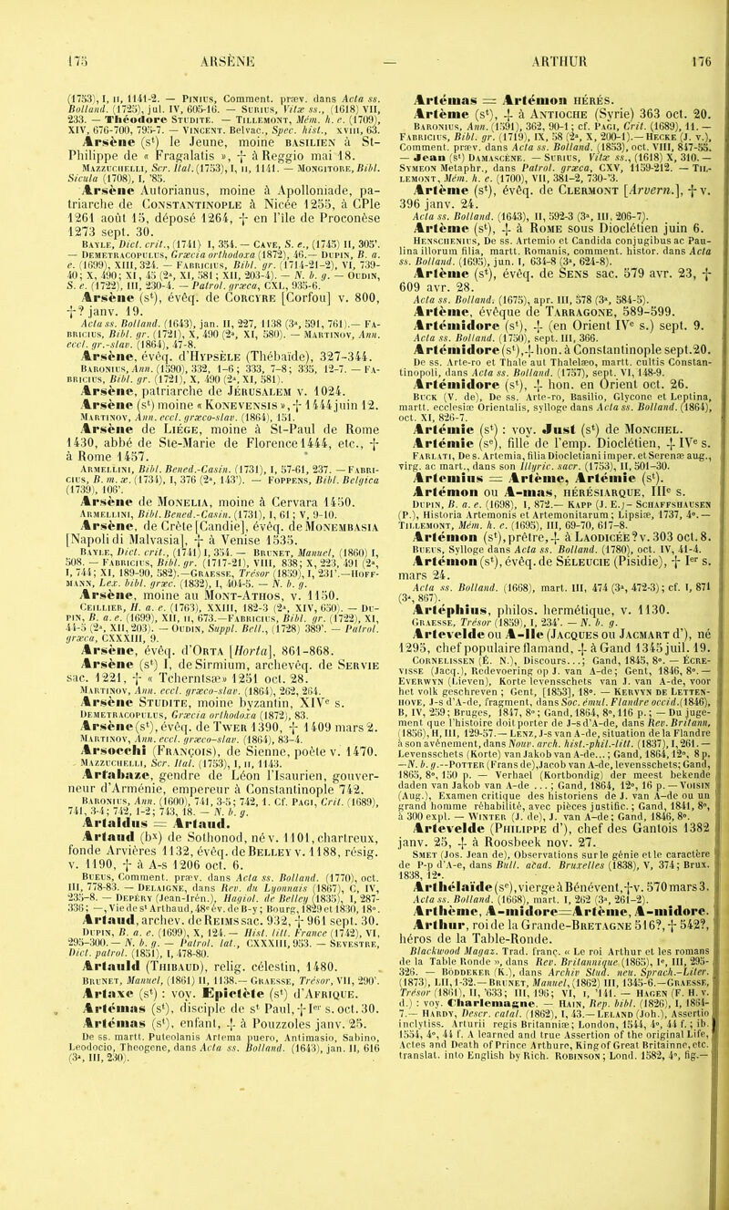 (17S3), I, II, 1141-2. — PiNius, Comment, præv. dans Acla ss. Bolland. (172o), jnl. IV, 605-16. — Smuns, Vitæ ss., (1618) VU, 233. — Théodore Stidite. — Tillemont, Mém. h. e. (1709), XIV, 676-700, 795-7. — Vincent. Belvac., S/iec. hisl., xviii, 63. Àr*iièiie (s‘) le Jeune, moine b.vsilien à St- Philippe de « Fragalatis », -j- à Reggio mai 18. Mazzuciielli, Sct./la/.(1753), I, ii, 1141. — .iIongitore,/Wi/. Sieula (1708), I, ’85. Arisièiic Autorianus, moine à Apolloniade, pa- triarche de Constantinople à Nicée 1255, à CPle 1261 août 15, déposé 1264, en File de Proconèse 1273 sept. 30. Bavle, Bicl. crit., (1741) 1, 354. — Cave, S. e., (1745) II, 305’. — IlEMETUACOi'Ei.us, Græcia orthodoxa 46.— Dci’iN, B. a. e. (1699), XIII, 324. — Fariucie.s, Bibl. gr. (1714-21-2), VI, 739- 40; X, 490; XI, 45 (2», XI, 581 ; XII, 203-4). — JS. h. g. — Oedin, S. e. (1722), III, 230-4. — Patrol. græca, CXL, 935-6. Ar.sèiie (s‘), évêq. de Corcyre [Corfou] v. 800, -J-? janv. 19. Actass. Bolland. (1643), jan. II, 227, 1138 (.3», 591, 761).- Fa- liiucius, Bibl. gr. (1721), X, 490 (2», XI, 580). — Mautinov, Anu. eccl. gr.-slav. (18Ô4), 47-8. .4rsèiic, évêq. d’HypsÈLE (Thébaïde), 327-344. Bahonius, A««. (1590), 332, 1-6 ; 333, 7-8; 335, 12-7. — Fa- BRicius, Bibl. gr. (1721), X, 490 (2», XI, 581). Arsène, patriarche de Jérus.ylem v. 1024. Al •sèiie (s‘) moine « Konevensis 1444juin 12. .Mautinov, Ami. eccl. grxco-slav. (1864), 151. .Arsène de Liège, moine à St-Paul de Rome 1430, abbé de Sie-Marie de Florence 1444, etc., à Rome 1457. Armei.lini, Bibl. Bened.-Casin. (1731), I, 57-61, 237. — Fabri- cius, B. m. æ. (1734), I, 376 (2“, 143’). — Foppens, Bibl. Belgica (1739), 108’. Al •sène de Monelia, moine à Cervara 1450. Armellini, Bibl. Bened.-Ca.siii. (1731), I, 61 ; V, 9-10. Al •sène, de Crète [Candie], évêq. cleMoNEMBAsiA [Napolidi Malvasia], f à Venise 1535. Bayi.e, Dicl. crit., (1741) I, 354. — Brenet, Manuel, (1860) I, ,508. — Fabricies, Bibl. gr. (1717-21), Vlll, 838; X, 223, 491 (2% I, 744; XI, 189-90, 582).-Graesse, Trc.sor (18.59), I, 231’.-Hoff- mann, hex. bibl. græc. (1832), I, 404-5. — A. b. g. Arsène, moine au Mont-Athos, v. 1150. Ceillier, //. a. e. (1763), XXIII, 182-3 (2>, XIV, 650). — De- pin, B. a.e. (1699), XII, ii, 673.—Fabricies, Bibl. gr. (1722), XI, 44-5 (2», XII, 203). — Oedin, Suppl. Bell., (1728) 389’. - Patrol. græca, CXXXIII, 9. Arsène, évêq. d’ORTA \Horta\, 861-868. Al •sène (s*) I, deSirmium, archevêq. de Servie sac. 1221, « Tchernisæ» 1251 oct. 28. Martinov, Ami. eccl. grxco-slav. (1864), 262, 264. Arsène Studite, moine byzantin, XIV® s. Demetracopelus, Grxcia orlhodoxa (1872), 83. Arsèiie(s*),évê([. deTwer 1390, -j- I409 mars2. Martinov, Ami. eccl. grxco-slav. (1864), 8.3-4. Arsoecliî (F’rançois), de Sienne, poète v. 1470. Mazzeciiei.ii, Scr. liai. (1753), I, ii, 1143. Arfalinxe, gendre de Léon l'Isaurien, gouver- neur d’Arménie, empereur à Constantinople 742. Baronies, Ann. (1600), 741, 3-5; 742, 1. Cf. Pagi, Gril. (1689), 741, :3-4; 742, 1-2 ; 743, 18. - JV. b. g. Artaldiis = Artaud. Artaud (b^^) de Sothonod, név. 1101,cliarlreux, fonde Arvières 1132, évêq. deBEU.EY v. 1188, résig. v. 1190, f à A-s 1206 oct. 6. Be_ees, Comment, præv. dans Acta ss. Bolland. (1770), oct. III, 778-83. — Delaicne, dans Bev. du Lgomiais (1867), C, IV, 2.3.5-8. — IlEPÉRY (.lean-Irén.), llagiol. de Belteg (1835), I, 287- .336; —,Viedes‘Arthaud,48'év.deB-y; Bourg, i8z9et 1830, 18. Artaud, archev. deREi.MSsac. 932, f 961 sept. 30. Depin, b. a. e. (t699), X, 124.— Ilist. litt. France (1742), VI, 295-300.— N. b. g. — Patrol. lat., CXXXIII, 953. — Sevestre, Dicl. patrol. (1851), I, 478-80. Artanid (Thibaud), relig. céleslin, 1480. Brenet, Manuel, (1861) 11, 11.38.— Graesse, Trésor, VU, 290’. Artaxe (s*) : voy. Éjiîetète (s*) iI’Afrique. Arténias (s*), disciple de s* Paul,i'f®‘'s. oct.30. Artéinas (s*), enfant, à Pouzzoles janv. 25. De SB. martt. Puteolanis Artema puero, Antiraasio, Sabino, Leodocio, Thoogene, dans Acta ss. Bolland. (1643), jan. Il, 616 (3MII,230). Artéinas Artéinon hérés. Artènie (s*), 4- à Antioche (Syrie) 363 oct. 20. Baronies, Ann. (1591), 362, 90-1 ; cf. Pagi, Crit. (1689), 11. — Fabricies, Bibl. gr. (1719), IX, 58 (2, X, 200-1).—Hecke (J. v.). Comment, præv. dans Acla ss. Bolland. (1853), oct. VIII, 847-55. — Jean (s') Damascène. — Sériés, Vilæ ss., (1618) X, 310.— Symeon Metaphr., dans Palrnl. græca, CXV, 1159-212. — Tii,- I.EMONT, Mém. h. e. (1700), VU, 381-2, 730-’3. Artènie (s*), évêq. de Clermont [Arvern.\, -j-v. 396 janv. 24. Acla ss. Bolland. (1643), II, 592-3 (3s III, 206-7). Al •tème (s‘), -|- à Rome sous Dioclétien juin 6. Hensciienies, De ss. Artemio et Candida conjugibus ac Pau- lina illorum filia, martt. Romanis, comment, histor. dans Acla ss. Bolland. (169,5), jun. I, 634-8 (3, 624-8). Artènie (s*), évêq. de Sens sac. 579 avr. 23, -p 609 avr. 28. Acla ss. Bolland. (1675), apr. III, 578 (3s 584-5). Artènie, évêque de Tarragone, 589-599. Arténiidorc (s*), -|- (en Orient IV® s.) sept. 9. Acla ss. Bolland. (1750), sept. III, 366. Artéiiiîdore(s*),-l-bon. à Constantinople sept.20. De ss. Arte-ro et Thaïe aut Thalelæo, martt. cultis Constan- tinopoli, dans Acta ss. Bolland. (1757), sept. VI, 148-9. Artéiiiidore (s‘), 4- hon. en Orient oct. 26. Beck (V. de). De ss. Arte-ro, Basilio, Glycone et Leptina, martt. ecclesiæ Ôrientalis, sylloge dans Aclass. Bolland. (1864), oct. XI, 826-7. Arténiie (sO : voy. «Inst (s*) de Monchel. Arténiie (s®), fille de Femp. Dioclétien, -[-IV® s. Fareati, Des. Artemia, fiUaDiocIetiani imper. etSerenæ aug., virg. ac mart., dans son Illgric. sacr. (1753), II, 501-30. Arteiniiis = Artènie, Arténiie (s^). Artémon ou A-niat«, hérésiarque, III® s. Depin, B. a. e. (1698), 1, 872.— Kapp (.1. E.; - Scmaffshaesen (P.), Historia Artemonis et Artemonitarum ; Lipsiæ, 1737, 4».— Tillemont, Mém. h. e. (1695), III, 69-70, 617-8. Artémon (s*),prêtre,-]- à Laodicée?v. 303 oct. 8. Beees, Sylloge dans Acla ss. Bolland. (1780), oct. IV, 41-4. Artémon (s*), évêq. de Séleücie (Pisidie), f P'' s. mars 24. Acla ss. Bolland. (1668), mart. III, 474 (3, 472-3); cf. I, 871 (3s 867).^ Artépiiiiis, philos, hermétique, v. 1130. Graesse, Trésor (1859), I, 234’. — IV. b. g. Artevelde ou A-Ile (Jacques ou Jacmart d’), né 1295, chef populaire flamand, 4-à Gand 1345juil.l9. Gornelissen (É. N.), Discours...; Gand, 1845, 8°. — Écre- visse (Jacq.), Redevoering op J. van A-de; Gent, 1846, 8.— Everwyn (lâeven), Korte Icvensschets van .1. van A-de, voor hot volk geschreven ; Gent, [1853], 18°. — Kervyn de Letten- iiovE, .l-s d’A-de, fragment, Azns Soc. énud. Flandre occid.{lSit}), B, IV, 259; Bruges, 1847, 8»; Gand, 1864, 8°, 116 p. ; — Du juge- ment que l’histoire doit porter de J-s d’A-de, dans Rev.Brilann, (1856), H, III, 129-57.— Lenz, J-s van A-de, situation delà Flandre à son avènement, dans JVoîLP. arch. hisl.-phtl.-lill. (1837), 1,261. — Levensschets (Korte) van Jakob van A-de... ; Gand, 1864,12°, 8 p. —N. b. //.—POTTER (Frans de),Jacob van A-de, levensschets; Gand, 1865, 8°, 150 p. — Verhael (Rortbondig) der meest bekende daden van Jakob van A-de ... ; Gand, 1864, 12°, 16 p. — Voisin (Aug.), Examen critique des historiens de J. van A-de ou un grand homme réhabilité, avec pièces justifie. ; Gand, 1841, 8°, ü 300 expi. — WiNTER (J. de), J. van A-de ; Gand, 1846, 8°. Artevelde (Philippe d’), chef des Gantois 1382 janv. 25, 4- à Roosbeek nov. 27. Smet (Jos. Jean de). Observations sur le génie elle caractère de P-p d’.V-e, dans B«//. aCad. Bruxelles (IS3S), \, Bnx. 1838, 12*. Artiiélaïde (s®),viergeàBénévenl,-]-v. 570 mars 3. Acla ss. Bolland. (1668), mart. I, 262 (3°, 261-2). Artiième, A-midore=Artème, A-uiidore. Arthur, roi de la Grande-BRETAGNE 516?,-J* 542?, héros de la Table-Ronde. Blackwood Magaz. Trad. franç. « Le roi Arthur et les romans de la Table Ronde «, dans Rev. Brilannigue (186.5), 1, III, 295- 326. — Bôddeker (K.), dans Archiv Sliid. neu. Sprach.-Liler. (1873), LU, 1-32.—Brenet, Manuel, {mt) III, 1345-6.—Graesse, Trésor (1861), II, ’633; III, 196; VI, i, ’I41. — Hagen (F. H. v. d.) : voy. Charlemagne. — Hain, Rep. bibl. (1826), 1, 1864- 7.— Hardy, Peser, calai. (1862), 1, 43.—Leland (Joh.), Assertio iiiclytiss. Arturii regis Britanniæ; London, 1544, 4°, 44 f. ; ib. 1554, 4°, 44 f. A learned and true Assertion of the original Life, .Votes and Death of Prince Arthure, Ringof Great Britainno,etc. translat. into English by Rich. Robinson ; Lond. 1582, 4°, fig.—