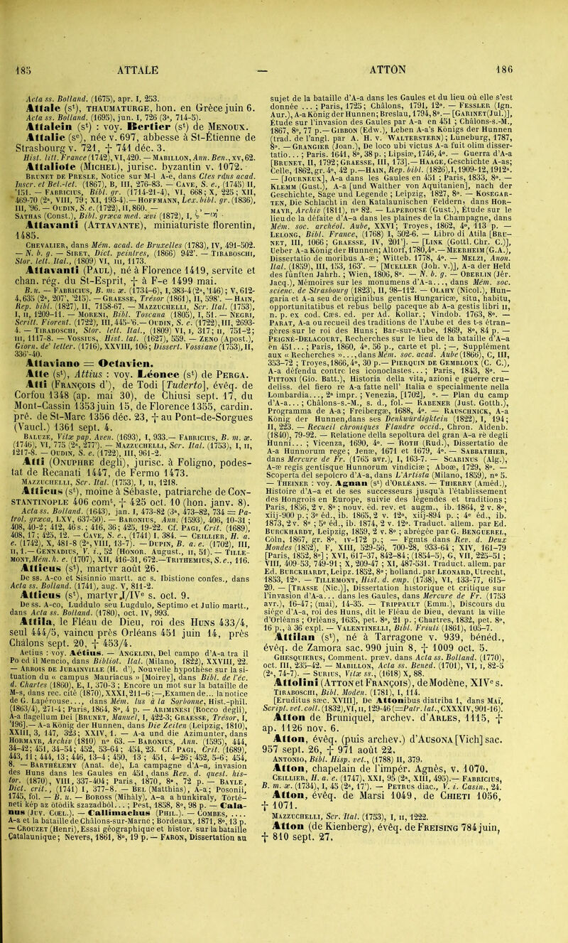 Acta SS. Holland. (1675), apr. I, 253. Attale (s^), THAUMATURGE, hoH. 611 Grèce juin 6. Acta SS. Boltand. (1695), jun. I, 726 (3% 714-5). Attalein (s*) : voy. Bertier (s^) de Menoux. Attalie (s®), née v. 697, abbesse à St-Étienne de Strasbourg V. 721, f 741 déc. 3. Hisl. /27/.ï’i’a)ice(1742), VI,420. — Mabillon, A«n. Be«.,xv,62. Attaliote (Michel), jurisc. byzantin v. 1072. Brunet de Pbesle, Notice sur M-1 A-e, dans Clés rdiis acad. hiscr. et Bei.-let. (1867), B, III, 276-83. — Cave, S. e., (1745) H, T5I. — Fabbicius, Bibl.gr. (1714-21-4), VI, 668; X, 225 ; XII, 469-70 (2s VIII, 79; XI, 193-4).—Hoffmann, lex.hibl. ÿu.(1836), III, ’96. — Oudin, S. e. (1722), H, 860. — ,, , Sathas (Const.), Bibl. græca med. ævi (1872), I, 4 • Attavanti (Attavante), miniaturiste florentin, 1485. Chevalier, dans Mém. acad. de Bruxelles (1783), IV, 491-502. — IV. b. g. — SiRET, Dict. peintres, (1866) 942’. — Tiraboschi, Stor. letl. Ital., (1809) VI, iii, 1173. Attavanti (Paul), né à Florence 1419, servite et chan. rég. du St-Esprit, -j- à F-e 1499 mai. B. U. — Fabricius, b. m-. æ. (1734-6), I,383-4(2s’146); V,612- 4,635 (2s 207’, ’215). — Graesse, Trésor (1861), II, 598’. — Hain, Bep. bibt. (1827), H, 7158-67. — Mazzuchelli, Scr. Ital. (1753), I, II, 1209-11. — MORENi, Bibl. Toscana (1805), I, 51. — Negri, Scritt. Florent. (1722), III, 445-’6.—Oudin, S. e. (1722), III, 2693- 4. — Tiraboschi, Stor. lett. Hat., (1809) VI, i, 317; ii, 751-2; ni, 1117-8. — Vossius, Hist. lat. (1627), 559. — Zeno (Apost.), Giorn. de' letter. (1716), XXVIII, 100; Disserl. YossianeniSZ),\l, 336’-40. . Atlaviano = Octavicii. Atte (s‘), Attius : voy. Aéonce (s*) de Perga. Altî (François d’), de Todi [Tuderto], évêq. de Corfou 1348 (ap. mai 30), de Chiusi sept. 17, du Mont-Cassin 1353 juin 15, de Florence 1355, cardin. pré. de St-Marc 1356 déc. 23, au Pont-de-Sorgues (Vaucl.) 1361 sept. 4. Baluze, Vitæ pap. Aven. (1693), I, 933.— Fabricius, B. m. x. K, VI, 775 (2“, 277’). — Mazzuchelli, Scr. Ital. (1753), I, ii, . - Oudin, S. e. (1722), III, 961-2. Afti (Onuphre degli), jurisc. à Foligno, podes- tat de Recanati 1447, de F'ermo 1473. Mazzuchelli, Scr. liai. (1753), I, ii, 1218. Atticiüü (s*), moine à Sébaste, patriarche de Con- stantinople 406 com‘, -j- 425 oct. 10 (bon. janv. 8). Acta SS. Boltand. (1643), jan. I, 473-82 (3% 473-82, 734 = Pa- trol. grxca, LXV, 637-50). — Baronius, Ann. (1593), 406, 10-31 ; 408, 40-2; 412, 46 s. ; 416, 36; 425, 19-22. Cf. Pagi, Crû. (1689), 408,17 ; 425, 12. - Cave, S. e., (1741) I, 384. - Ceillier, H. a. e. (1742), X, 481-8 (2s VIII, 13-7). -Dupin, B. a.e. (1702), III, II, 1.—Gennadius, y. z., 52 (Honor. August., ii, 51). — Tille- mont, J/em. A. e. (1707), XII, 416-31, 672.—Trithemiüs, S. e., 116. Atticiis (s*), martyr août 26. De SS. A-co et Sisinnio martt. ac s. Ibistione confes., dans Acta SS. Boltand. (1741), aug. V, 811-2. Atticus (s*), martyr.I/IV« s. oct. 9. Dess. A-co, Luddulo seu Lugdulo, Septimo et Julio martt., dans Acta ss. Boltand. (1780), oct. IV, 993. Attila, le Fléau de Dieu, roi des Huns 433/4, seul 444/5, vaincu près Orléans 451 juin 14, près Châlons sept. 20, -f- 453/4. Aelius : voy. Aétïus. — Angelini, Del campo d’A-a tra il Po cd il Mencio, dans Bibliot. Ital. (Milano, 1822), XXVIII, 22. — Arbois de Jubainville (H. d’). Nouvelle hypothèse sur la si- tuation du « campus Mauriacus » [Moirey], dans Bibl. de l’éc. d. Chartes (1860), E, I, 370-3 ; Encore un mot sur la bataille de M-s, dans rec. cité (1870),XXXI,211-6;—,Examende... la notice de G. Lapérouse..., dans iWwz. lus à la Hist.-phil. (1863/4), 271-4; Paris, 1864, 8”, 4 p. — Ariminesi (Rocco degli), A-a llagellum Dei [Brunet, Manuel, I, 422-3; Graesse, Trésor, I, ’196].— A-a Kônig der Hunnen, dans Bie Zeiten (Leipzig, 1810), XXIII, 3, 147, 323; XXIV, 1. — A-a und die Azimunter, dans Hormayb, Archiv (1810) n» 63. — Baronius, Ann. (1595), 444, 34-42 ; 451, 34-54; 452, 53-64; 454, 23. Cf. Pagi, Crit. (^1689), 443, 11 ; 444, 13; 446, 13-4 ; 450, 13 ; 451, 4-26; 452, 5-6; 454, 8. — Barthélemy (Anat. de), La campagne d’A-a, invasion des Huns dans les Gaules en 451, dans Rev. d. ouest, liis- tor. (1870), VIH, 337-404; Paris, 1870, 8», 72 p. — Bayle, Dict. crit., (1741) I, 377-8. — Bel (Matthias), A-a; Posonii, 1745, fol. — B. U. — BOROSS (Mihàly), A-a a hunkiraly, Tôrté- neti kép az ôtbdik szazadbôl... ; Pest, 1858, 8'>, 98 p. — Cala- nus (Juv. CoEL.). — Calliinacbus (Phil.). — Combes, A-a et la bataille de Châlons-sur-Marne ; Bordeaux, 1871, 8», 13 p. — Crouzet (Henri), Essai géographique et histor. sur la bataille . Catalaunique ; Nevers, 1861, 8», 19 p. — Faron, Dissertation au sujet de la bataille d’A-a dans les Gaules et du lieu où elle s’est donnée ... ; Paris, 1725; Châlons, 1791, 12». — Fessler (Ign. Aur.), A-a Kônig der Hunnen; Breslau, 1794,8».— [Garinet(Ju1.)], Étude sur l’invasion des Gaules par A-a en 451 ; Châlons-s.-M., 1867, 8», 77 p.—Gibbon (Edw.), Leben A-a’s Kônigs der Hunnen (trad. de l’angl. par A. H. v. Walterstern) ; Lüneburg, 1787, go. — Grangier (Joan.), De loco ubi victus A-a fuit olini disser- tatio...; Paris. 1641, 8»,38p. ; Lipsiæ,1746,4». — Guerra d’A-a [Brunet, H, 1792;Graesse, III, 173].—Haage,Geschichte A-as; Celle, 1862, gr. 4», 42 p.-HAiN, Bep. bibl. (1826),1,1909-12,1912». — [JouRNEux], A-a dans les Gaules en 451 ; Paris, 1833, 8». — Klemm (Gust.), A-a [und Walther von Aquitanien], nach der Geschichte, Sage und Legende ; Leipzig, 1827, 8». — Kosegar- ten, Die Schlacht in den Katalaunischen Feldern; dans Hor- MAYR, Archiv (1811), n» 82. — Lapérouse (Gust.), Étude sur le lieu de la défaite d’A-a dans les plaines de la Champagne, dans Mém. soc. archéot. Aube, XXVI; Troyes, 1862, 4», 113 p. — Lelong, Bibl. France, (1768) I, 502-6. — Libro di Atila [Bru- net, III, 1066; Graesse, IV, 201’]. — [Link (Gottl. Chr. C.)], Ueber A-a Kônig der Hunnen; Altorf, 1780,4».— Meeriieim(G.A.), Dissertatio de moribus A-æ; Witteb. 1778, 4». — Melzi, Anon. liai. (1859), III, 153, 163’. — [Mueller (Joh. v.)J, A-a der Held des fünften Jahrh. ; Wien, 1806,8». — IV. b. g. — Oberlin (Jér. Jacq.), Mémoires sur les monumens d’A-a..., dans Mém. soc. scienc. de Strasbourg (1823), H, 98-112. — Olahy (Nicol.), Hun- garia et A-a seu de originibus gentis Hungaricæ, situ, habitu, opportunitatibus et rebus bello paceque ab A-a gestis libri ii, n. p. ex cod. Cæs. ed. per Ad. Kollar. ; Vindob. 1763,8». — PARAT, A-a ou recueil des traditions de l’Aube et des t-s étran- gères sur le roi des Huns; Bar-sur-Aube, 1869, 8», 84 p.— Peigné-Delacourt, Recherches sur le lieu de la bataille d’A-a èn 451... ; Paris, 1860, 4», 56 p., carte et pl. ; —, Supplément aux «Recherches »...,dansMeni. soc. acad. Aaée(1866), G, III, 353-72 ; Troyes, 1866,4», 30 p.— Pierquin de Gembloux (c. C.), A-a défendu contre les iconoclastes...; Paris, 1843, 8». — PiTTONi (Gio. Batt.), Historia délia vita, azioni e guerre cru- deliss. del fiero re A-a fatte nell’ Italia e specialmente nella Lombardia..., 2» impr. ; Venezia, [1702], ». — Plan du camp d’A-a...; Châlons-s.-M., s. d., fol. — Rabener (Just. Gotth.), Programma de A-a; Freibergæ, 1688, 4». — Rauschnick, A-a Kônig der Hunnen,dans ses Denkwürdightein (1822), 1, 194; II, 223. — Recueil chroniques Flandre occid., Chron. Aldenb. (1840)j 79-92. — Relatione dclla sepoltura del gran A-a rë degli Hunni... ; Vicenza, 1690, 4». — RoTii (Rud.), Dissertatio de A-a Hunnorum rege; Jenæ, 1671 et 1679, 4».— Sabbathier, dans Mercure de Fr. (1765 avr.), I, 163-7. — Scarinus (Alg.), A-æ regis gentisque Hunnorum vindiciæ ; Aboæ, 1729, 8». — Scoperta del sepolcro d’A-a, dans L'Artista (Milano, 1859), n» 5. — ÏHEiNER : voy. Agnaii (s‘) d’OiiLÉANS. — Thierry (Araéd.), Histoire d’A-a et de ses successeurs jusqu’à l’établissement des Hongrois en Europe, suivie des légendes et traditions ; Paris, 1856, 2 v. 8» ; nouv. éd. rev. et augm., ib. 1864, 2 v. 8», xiij-900 p. ; 3» éd., ib. 1865,2 v. 12», xiij-894 p. ; 4» éd., ib. 1873, 2v. 8” ; 5» éd., ib. 1874, 2 v. 12». Traduct. allem. par Ed. Burckhardt, Leipzig, 1859, 2 v. 8» ; abrégée par G. Benguerel, Côln, 1867, gr. 8», iv-172 p.; — Fgmts dans Rev. d. Deux Mondes (18.52X F, XIII, 529-56, 700-28, 933-64 ; XIV, 161-79 [Paris, 1852, 8»] ; XVI, 617-37, 842-84 ; (1854-5), G, VII, 225-51 ; VIII, 409-53, 749-91 ; X, 209-47 ; XI, 487-531. Traduct. allem. par Ed. Burckhardt, Leipz. 1852,8» ; holland. par Leonard, Utrecht, 1853, 12». — Tillemont, Hist. a. emp. (1738), VI, 133-77, 615- 20. — [Trasse (Nie.)], Dissertation historique et critique sur l’invasion d’A-a... dans les Gaules, dans Mercttre de Fr. (1753 avr.), 16-47; (mai), 14-35. — Trippault (Emm.), Discours du siège d’A-a, roi des Huns, dit le Fléau de Dieu, devant la ville d’Orléans ; Orléans, 1635, pet. 8», 21 p. ; Chartres, 1832, pet. 8», 16 p., à 36 expi. — Valentinelli, Bibl. Friuli (1861), 105-7. Jlttilan (s*), né à Tarragone v. 939, bénéd., évêq. de Zamora sac. 990 juin 8, •}- 1009 oct. 5. Ghesquierus, Comment, præv. dans Actass. Bolland. (1770), oct. III, 235-42. — Mabillon, Acta ss. Bened. (1701), VI, i, 82-5 (2», 74-7). — SuRius, Yitx ss., (1618) X, 88. Attolini (Attonet François), deModène, XIV® s. Tiraboschi, Bibl. Moden. (1781), 1,114. [Eruditus sæc. XVIII], De Attonibus diatriba 1, dans Mai, Script, vet. coll. (1832), VI, ii, 129-46 l=Patr. lat., CXXXIV, 901-16). Atton de Bnmiquel, archev. d’Arles, 1115, f ap. 1126 nov. 6. Atton, évêq. (puis archev.) d’AusoNA [Vich] sac. 957 sept. 26, f 971 août 22. Antonio, Bibl. Hisp. vet., (1788) II, 379. Atton, chapelain de l’impér. Agnès, v. 1070. Ceillier, U. a. e. (1747), XXI, 95 (2», XIII, 495).— Fabricius, B. m. X. (1734), I, 45 (2», 17’). — Petrus diac., Y. i. Casin., 24. Atton, évêq. de Marsi 1049, de Chieti 1056, t 1071. Mazzuchelli, Scr. liai. (1753), I, ii, 1222. Atton (de Kienberg), évêq. deFREisiNG 784 juin, t 810 sept. 27.