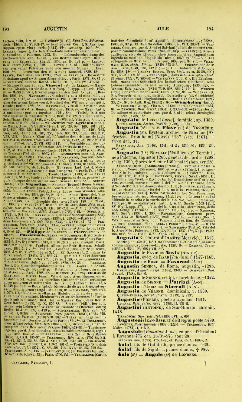 Aachen, 1840, 2 v. 8». — Laforèt (N. F.), tfa'ils Rev. d'e'conom. chrét. (1863), B, V, 903-17, — Lancilottus (Corn.), S. Aur. A-ni Hippon. episc. vita ; Paris. [1614], 12» ; Antuerp. 1616, 8». — Lazzara (^Agost.), La fede trionfante nella conversione del... s. Agostino...; Palermo, 1703, 8». — Lebensbeschreibung des Kirchenvaters Aur. A-nus.., ein Beitrag zur allgem. Beleh- rung und Erbauung ; Zurich, 1830, gr. 8», 122 p. — Lelong, îflcra ri723), II, 619. — Leven s. A-ni.., mit het leven van zyn vader Patricius ende zyn moeder Monica...; Leyd. 1601, 8°. — Leven van den H. A-nus ; Roussel. 1839, 18»; — Lf.yser, Poel. mei: xvi (1721), 52-3. — Lezat (A.), De oratore christiano apud s»* A-num disquisitio..Paris. 1871, 8°, 87 p. — Mabillon, Aola ss. Bened. (1672), III, i, 437. (2», 414-5). — — Macedo (Franc.) : voy. Vînceat (s‘) de Lérins. — Maim- ROCBC (Claude), La vie de s. A-n évêq. d’Hypp... ; Paris, 1659, 8». — Mann (Frdr.), Erinnerungen an den heil. A-nus...; Ber- lin, 1809, 4». — Maotelids, .. Adrairanda s. A-ni conversio...; Antuerp. 1637, 4». — Marheinecke (Phil.), Ottoraar, Gesprâche über des A-nus Lehre von d. Freiheit des WiUens u. der gôttl. Gnade ; Berlin, 1821, 8°. — Massini (C.), Vita di b. Agostino, con una breve vita di s. Monica; Bologna, 1810, 8». — Mayr (Ant.), A-nus doctor gratiæ ; Ingolstad. 1721, 8»; — (Félix), D. A-nus vitæ spiritualis magister; Ticini,1832, 2 v.l2». Traduct. allem., Schaffhaus. 1843 et 1848, 2 v. 8» ; — (Wilib.), Vita Aur. A-ni...; Ingolst. 1631, fol., 23pl. — MEL,AivcnTON : voy. Agricola(Ron.). — Mei.zi, Anoii. liai. (1848-52-9), I, 20’, ’29, 99, ’169, 181’, 211, 232, 239’, ’233, 235’, 270, ’291, 300’, ’323 ; II, 30, 77’, 140’, ’163, ’374, ’441, 477’ ; III, 20’, 25’, 57-’8, 89’, ’93, ’165, ’189, 233’, ’2 48, ’263. — Merun (Charles), Réfutation des critiques de Bayle sur s‘ A-n, conten. trois traités ...; Paris, 1732, 4», I94-12S-108 p. ( = Patrol. laL, XLVII, 883-1114); — , Véritable clef des ou- vrages de s. A-n ou réfutation des écrits de Bayle ... ; Paris, 1732, 4». Trad. lat., Vieiinre Austr. 1740, 8», 4 f.-208 p. Cf. Mém. de Trévoux (1736 déc.), 2605-16. — Mombritius (Bonin.), Sanc- tuarium. (c. 1479) I, Iviij-’xij. — Montfaccon, Diarium italic. (1702),_ 26-30, 447. — Mobingvs (Ger.), Vita s. A-ni, ex ipsius potissimum s™' viri monuraentis ; Antuerp. 1.533, 8»; add. notæ ab Ant. Sardero, ib. 1644, 8».— [Mcratori (Lud. Ant.)], Motivi di credere tuttavia ascoso e non iscoperto in Pavia l’a. 1695 il s. corpo di st’ Agostino... ; frento [Lucca], 1730, 4». — Navile (Adrien), S' A-n, étude sur le développement de sa pensée jus- qu’à l’époque de son ordination ; Genève, 1873, 8». — Neevris (Joan.) : voy. Augnstins. —Neusser (Bruno) [Honor.FARER], Prodromus velitaris pro A-no contra Henr. de Noris; Mogunt. 1676, fol. — Nitzsch (Frdr.), A-rius Lehre vom Wunder. Aus- führlich ; Berlin, 1863, gr. 8», iv-97 p. — Noris (Henr. de), Vin- diciæ A-nianæ... ; Bruxel. 1675„4»; — ; voy. Pélagiens. — Noi'RRrs.soN, La philosophie de s‘A-n ; Paris, 186., »; 2» éd., ib. 1886, 2 V. 8» et 12». CL Barthél. St-Hilaire. dans Mém. acad. scienc. mor.-polil. (1865), B, XII, 167-262. — IV. h. g. (1852), III, 698-724. ^ OssiNGER, Bibl. Augu.it. (1768), 1-12. — Oudin, S. e. (1722), 1, 931-93. —OzANAM (A. f\), às.ns Le Correspondant (1833), XXXVI, 80-111 ; CEtivr. compl. (1835), I, 359-95.—Paielli (L. A.), dans La scieina e la fede (Nap. 1874), C, XXVII, 441-57. — Per- MANEDER, BM.patr. (1841), I, 434-6.—Petit, L’esprit et le cœur de s' A-n; Lille, 1845, 2 v. 18»; — , Vie de s* A-n; Lyon, 1833- 6, 8» et 12». — Pliili|ipe de I-Iarveng. — Pierre archev. de Mii.an. — Possidïus deCALAMA. — PoujouLAT, Histoire de s‘ A-n^ sa vie, SOS œuvres, son siècle, influence de son génie; Paris, 18.43-6, 3 V. 8» ; Bruxel. 1847, 3 v. 8»; 2» éd. rev. et augm., Paris, 18.52, 2 V. 18» et 8». Traduct. allem. par Frdr. Hurter, Schatî- haus. 1846-7 , 2 v. 8». Trad. ital., Losanna, 1846, 3v. 8°; Firenze, 1859, 3 V. 8», xlj-22.8, ,534 et 327 p. Cf. Ozanam (A. Z.), dans Le Correspondant (1845), XI, 266-74. — Quæ sit A-ni et doctrinae ejus auctoritas in Ecclesia?...;Paris. 1650, 4». —Rambouillet, S‘ A-n et l’infaillibilité ... ; Paris, 1870, 18», 33 p. — Reinkens (.los.). Die Geschichtsphilosophie des heil. A-nus...; Schaff- hausen, 1863, gr. 8», iv-4I p. — Relation de la découv. du corps de s‘ A-n...; Paris. 1728, 4». — Ribbeck (F.) ; voy. Douai de Carthage. — Rivius (Joan.), Vitre d. Aur. A-ni, Hippon. episc. et doct. Eccl. eximii, ex operibus ejus concinnatre reruraque ab eo gestarum et scriptarum libri iv...; Antverp. 1646, 4», 5 f.-642 p.- 31 f. — Roux (Adr.), Dissertatio de Aur. A-no, adver- sario Donatistarum; Lugd. Bat. 1838, 8».— Sainjore, Bibl. crû. (1707), III, 136-57.— St-Martin, Histoire de la vie de s. A-n... et de plusieurs saints, bienheureux et autres hommes de l’ordre des Ermites ; Tolose, 1641, fol. — Saisset (Em.), dans Rev. d. Deu.t Mondes G, X, 870-88. — Sciiaff (Phil.), Der heil. A-nus, sein Leben undWirken für Freundedes Reiches Gottes; Berlin, 1854, gr. 12», vj-129 p. — Sch(»nemann, Bibl. pair. lat. (.1794), II, 8-363. — Sevestre, Bici. patrol. (1851), I, 334-628. — SuRius, Yitx SS., (1618) VIH, 302. — Théry (A.), Le génie phi- losophique et littéraire de s*A-n;Paris, 1861,8». Cf.TOulemont, dans Etudes relig.-hist.-litt. (1862), C, I, 767-78 ; — , Chapitre complém. dans Mém. acad. de Caen (1863), 478-84. — Thesis apo- logetica pro d. A-ni doctrina, statu et habituraonachali, régula • ; Pans. 1649,4».—Thierry(Ara.), dans Rev. d. Deux Mondes (1853), H, LXII, 463-97. — Tillemont, Mém. h. e. (1707-8), XII, 2i)9-82, 323-7, 534-85, 632-3 ; XllI, 1-952,933-1048. — Tirarosciii, Stor. tel. liai., (1806) II, ii, 410-2, 461-2. — Tommaseo (N.), dans Arch. stor. Ital. (1872), C, XV, 391-416; XVI, 123-.55, 272-94. — Trithemius, S. e., 115. — [Vaillant (Hug.) et FRisCHE(Jac. du)], S* A-ni vita (Opéra, XI) ; Paris. 1700, fol. — Vkrcellone (Carlo), Dottrine fllosofiche di st’ Agostino, dissertazione ... ; Rbma, 1853, 8», 32 p. Cf. Civiltà catlol. (1863), E, VIII, 580-7. — Ver- DIERE, Comparantnr d. A-ni et Salviani judiciade suorumtera- porum calamjtatibus ; Paris. 1843, 8», 46 p. — Vérin (J.),S' A-ni auditores, sive de Afrorum christianorura circa Augustinum ingenio ac moribus, disquisitio ; Blesis, 1889, gr. 8». — Vie (La) et légende de M» s‘ A-n... ; Troyes, 1606, pet. 8», 8 f. — Ville- main, Éloq. chrét. /F» s., (1849) 373-513. — Vincent, Vie de s‘ A-n ; Paris, 1840, 18», 2l2 p. ; — (J. L.), Histoire de s* A-n...; ib. 1838, 18». — Vincent. Belvac., Spec. hist., xviii, 46-52,100; XIX, 53-99 ; xx,28. — Vitus (Steph.), dans Bibl. hisl.-phit.-theol. (Bremæ, 1722), V, 860-96. — Waitzmann (Joh. G.), Die Erhaben- heit, Macht und Sohonheit des katholischen Glaubens, oder Lebensgeschichte des heil. A-nus; Augsburg, 1833, 12». — Walcii, Bibl. patrisl., (1834) 75-9, 298, 38o-7, 47l-2. — Werner (Ign.), Conversio magni A-ni; Linoii, 1691, 8». — Wiggers (G. F.), Versuch einer pragmatisch. Darstellung (al. Geschichte) des A-nismus und Pelagianismus...; Berlin et Hamburg, 1821- 33, 2 V. 8»; 2» Aufl.,H-g.l843,2v.8°. —Wiiiiplieling (Jacq.). — WiTWEiLER (Georg.), Vita s. A-ni Eccl. doot. ; Constant. 1624, 8». — Zencher, Bibl. orient. (1861), 1, 2399-400. — [Zola (Jos.)], De ratione et auctoritate præcipue d. A-ni in rebus theologicis ...; Ticini, 1788, 12». Augustin de Lecce \Lycio\, dominic., ap. 1389. Quetif-Echard, Script. Prxdic. (1719), I, 721’. Augustin (s*) : voy. Flave ('s^) de Nicomédie. Augustin (s*), Eystein, archev. de Nidaros [Ni- drosien., Drontheim] (Norv.) 1157 (sac. 1161), -|- 1188 déc. 31. Raynaldus, Ann. (1646), 1241, 41-2 ; 1250, 50 ; 1255, 25 ; 1268, 48. Augustin (b’t) Novelli [Matthieu de’ Termini], né à Palerme, augustin 1266, général de l’ordrè 1298, résig. 1300, -f près de Sienne 1309 mai 19 (hon.avr.28). Afscalgo (Bern.) [.Alirrando (Franc.)], Termine rimessa in stato... ; Venez. [Messina], 1664,4°. — AuRiA(Vinc.), Il b. Agos- tino N-lo Palennitano, opéra apologetica ... ; Palermo, 1644, »; ib. 1710, 4», 103 p. — Cajetanus, Vitx sS. Siciil. (1637), II, 226-30, anim. 79-80. —Cascio (Jac. lo),Descritione delF origine, vita, costumi, morte e miracoli del b. A-o da Termine, detto il N-o, dell’ ord. eremitano ; Palermo, 1611,4». — Fragali (Leon.), Brieve ristretto délia vita del b. A-no N-lo; Palermo, 1655, 4». — [Giambruno (Ces.)], Délia patria del b. A-o N-o, Terrainese, breve notizia istorica; Messina, 1712, 12»; — , Lettera in cui si diffende la nascita e la patria del b. A-o N-o, t-e,... ; Messina, 1713, pet. 8». — Mongitore (Anton.), Bibl. Sicula (1708-14), I, 88’-90; II, app. 37’; — , Vita del b. A-no N-lo Palermitano, délia nob. famiglia Termine... ; Palermo, 1710, 4», 19 p. — Narbone, Bibl. Sicota (1805), I, 390. — Papèbrochius, Comment, prrev. dans Acta ss. Boltanà. (1685), maii IV, 614-6. — Riera (Bern.), Vita b. Augustin! N-li, nob. Panormitani ex fara. de Thermes .., cum annotait. Vinc. Auria ; Panormi, 1664,4». —Rizza (Cataldo) = [Giambrcno (Ces.)]. — Sanfilippo (Pietro), Vita del b. A-no N-lo ; Palermo, 1835, 12»; Roraa, 1837, 18», 50 p. ; Paler- mo, 1838, 8». — Toppi, Bibl. Napol. (1578), 5-’6. Augustin Küsenbrot.d’OLMÜTZ (Moravie), j-1513. Bôhme (Joh. Gottl.),De A-no Olomucensi et paiera ejusaurea coramentariolus ; Dresdæ-Lipsiæ, 1738, 8». — Graesse, Trésor (18.59), L 253’; IV, ’602 ; VII, 51’. Augustin de PAviE = Aovis (A-n de). Augustin, évêq. de R a ab [/aitnwîtm] 1447-1465. Augustin de Rome = Favaroni (A-n). Augustin Seneca, de Rome, augustin, -1295. Gandolfus, Augusl. script. (1704), 79-80. — Ossinger, Bibl. Augusl. (1768), 825-6. Aiigiistin de Sienne, sculpt. et architecte,-j-1342. Augustin de Sienne = Fatriæzi (A-n). Augustin d’ÜRBiN = Staccoli (A-n). Augustin de Vérone, dominicain, v. 1500. Quetif-Echard, Script. Prxdic. (1719), I, 893’. Augustin (Pierre), poêle aragonais, 1424. Latassa, Bibl. antig. Arag. (1796), II, 131-2. Augustini (Antoine), dé Sah-Miniato, chroniq. 1448. Tiraboschi, Stor. lelt.Ital. (1809), VI, ii, 698. Augustoni(JEAN-HASiLE),deReggio,poète,1489. Lancetti, Poeti laureati (1839), 222-4. — Tiraboschi, Bibl. Moden. (1781), I, 115-9. Augustule [Romulus A-us\, emper. d’Occident à Ravenne 475 oct. 2-5/31-476 août 28. Baronius Ann. (1393), 475,1-2; cf. Pagi, Cril. (1689), 2. Anlaf, tils de Guthfrith, prince danois, -939. Aulaf, fils de Sightric, prince danois, -j- 980. Aule (s*) = Augule (s‘) de Londres i Canvu.iER, Riprrteii'e, 1. 7