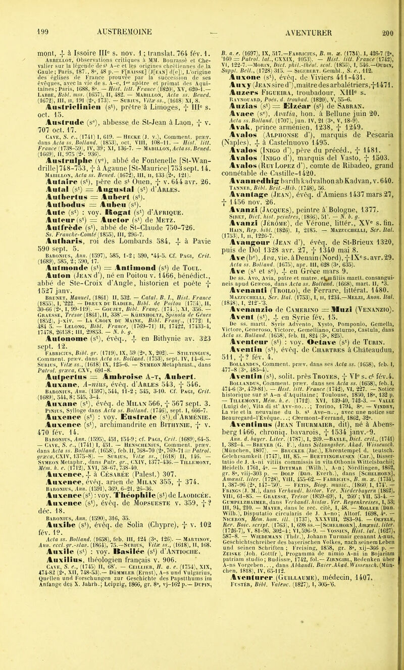 200 mont, -[- à Issoire III® s. nov. 1 ; translat. 764 fév. 1. Arbf.llot, Observations critiques à MM. Bourassé et Che- valier sur la légende des' A-e et les origines chrétiennes de la Gaule; Paris, 187., 8“, -48 p.— F[r,visse] (J[e.\n] d[e]). L’origine des égiises de France prouvée par la succession de ses évêques, avec la vie de s. A-e, l apôtre et primat des Aqui- taines; Paris, 1088, 8°. — Uist. lût. France (1820), XV, 620^1.— L-VROE, Itibl. mss. (1657), II, 482. — .M.\bili.ün, Acta s.i. Bened. (1672), III, II, 191 (2», 173). — SuRics, Vitæss., (1618) XI, 8. Aiü^ti'iclinieii (s‘), prêlre à Limoges, f III® s. oct. 15. Ausiriide (s®), abbesse de St-Jean à Laon, -[- v. 707 oct. 17. Cave, S. e., (1741) I, 619. — Hecke (J. v.). Comment, præv. i\a.ns Acta s.i. Bollaiitl. (18.>3), oct. VIII, 108-11.— Ilisl. litt. France (1738-59), IV, 39; XI, 136-7. — MABiLLON,AclaAi.l?cnf(/. (1669), II, 975 (2“. 936). Aiistrulplie (v®), abbé de Fontenelle [St-Wan- drillej748-75.3, à Agaime fSt-MauriceJ 753sept. 14. Mabillon, Acta ss. Bened. (1672), III, ii, 133 (2“, 121). Aiifaire (s*), père de s‘ Ouen, v. 644 avr. 26. Alitai (s») = Augustal (s^) d’ARLES. Autbertiis = Aubert (s‘). Aiitbodiis = Aiibeu (s‘). Alite (s*) : voy. Ifiogat (s‘) d’AFRiQUE. Auteur (s*) = Auctor (s‘) de .Metz. Autfrède (s*), abbé de St-Claude 750-726. Ss. Franche-Comté (18BB), III, 296-7. Aiitliaris, roi des Lombards 584, à Pavie 590 sept. 5. Baronius, Ann. (1597), 585, 1-2; 590, *44-5. Cf. Pagi, Crit. (1689), 585, 2; 590, 17. Aiitmonde (s*) = .Antiiiiond (s*) de Toul. Anton (JEANd’), né en Poitou v. 1466, bénédict., abbé de Ste-Croix d’Angle, historien et poète -f 1527 janv. Brunet, Manuel, (1861) II, 532. — Catal. B. I., fli.st. France (185.5), I,’222. — Dreux DU Radier, Bibl. de Boitou (17.54), II, 30-66 (2% I, 99-119). — Goujet, Bibl. Franç. (174.b XI, 356. — Graesse, Trrsor (1861), 11, 338’.— Rüiiniioltz, Spinola de Gênes (1852), j-xiv. — La Croix du Maine, Bibl. Franç., (1772) I, 484 5. — Lelong, Bibl. France, (1769-71) II, 17422, 17433-4, 17478, 26158; 111, 29853. — N. b. g. Autonome (s*), évêq., -[- en Bithynie av. 323 sept. 12. l'ABRicius, Bibt. gr. (1719), IX, ,59 (2», X, 202).— Stiltingius, Comment, præv. dans Acta ss. Botland. (1753), sept. IV, 14-6.— SuRius, Vilx ss., (1618) IX, 125-6. — Symeon Metaphrast., dans Patrol. græca, CXV, 691-8. Antpertus = Ambroise A-t, Aubert. Auxane, A-nius, évêq. d’AuLES 543, j- 546. Baronius, Ann. (1597), 544, 11-2 ; 545, 3-10. Cf. Pagi, Crit. (1689), 544,8; 545, 3-4. Auxane (s‘), évêq. de Milan 566, j 567 sept. 3. PiNius, Sylloge dans Acta ,ss. Botland. (1746), sept. I, 666-7. Auxence (s*) : voy. Eustrate (st).d’ARMÉNiE. Aiixence (s*), archimandrite en Bithynie, v. 470 fév. 14. Baronius, Ann. (1595), 451, 154-9; cf. Pagi, Crit. (1689), 64-5. — Cave, S. e., (1741) I, 451. — Hensciienius, Comment, præv. dans AcVa ss. Botland. (1658), feb. Il, 768-70 (2% 769-71 = Pa/ro/. græca, CXIV, i37S-8). — Surius, IVtx ss., (1618) II, 146. — Symeon Metaplir., dans Pair, gr., CXIV, 1377-436.—Tillemont, Mém. h, e. (1712), XVI, 58-67, 738-40. Aiixenee, à Césarée (Palest.) 307. Aiixeiiee, évêq. arien de Milan 355, -j- 374. Baronius, Ann. (1591), 369, 6-21, 26-36. Aiixeiice(s‘) : voy. Théophile (s*) de Laodicêe. Auxence (s‘), évêq. de Mopsueste v. 359, -J-? déc. 18. Baronius, Ann. (1590), 316, 35. Auxibe (s^), évêq. de Solia (Cliypre), v. 102 fév. 19. Acta .ss. Botland. (1658), feb. 111, 124 (3», 126). — Martinov, Ann. eccl. gr.-slav. (1864), 75.—Surius, Vilæ .ss., (1618), II, 168. Aiixile (s‘) : voy. Ua^iilée (s*) d’ANTiociiE. Aiixilius, théologien français v. 906. Cave, S. e., (1745) II, 68’. — Ceiui.ier, II. a. e. (1754), XIX, 474-82 (2“, Xll, 748-53).— Dümmler (Ernst), A-s und Vulgarius, Quellen und Forschungen zur Geschichtc des Papstthums im Ànfange des X. Jahrh.; Leipzig, 1866, gr. 8“, vj-162 p.— Dupin, B. a. e. (1697), IX, 5t7.-FAiiRicius, B. m. æ. (1734), 1, 426-7 (2“, 'm = Patrol. lat., CX\l\, 1053). — Hist. litt. France (iUi), VI, 122-7.—Morin, Dicl. phil.-lhéol. scot. (1856), I, 546.—Oudin, Suppt. Bell., (1728) 315. — Sigebf.rt. Gembi., S. e., 112. Aii.xone (si), évêq. de Viviers 411-431. Aiixy (Jean sire d’),maître des arbalétriers,-j-1471. Aiizcrs Figueira, troubadour, XIII® s. Raynouard, Poés. d. troubad. (1820), V, .55-6. Auzias (si) = Klzcar (si) de Sabran. Avace (s®), Avatia, lion, à Bellune juin 20. Acta ss. Botland. (1707), jun. IV, 21 (3s V, 18-9). Avak, prince arménien, 1238, -j- 1249. Avalos (Alphonse d’), marquis de Pescaria (Naples), -f à Castelnuovo 1495. Avalos (Inigo d’),père du précéd., -j- 1481. Avalos (Inigo d’), marquis del Vasto, -j- 1503. Avalos (RüyLopez d’), comte de Ribadeo, grand connétable de Castille-1420. Avanneilhi^ bardh kadvalhon ab Kadvan, v. 640. Tanner, Bibt. Brit.-Hib. (1748), 56. Avantage (Jean), évêq. d’Amiens 1437 mars 27, -j- 1456 nov. 26. Av anzi (Jacques), peintre à'Bologne, 1377. SiRET, üict. hist. peintres, (1866), 51’. — IV. b. g. Avaiizi (Jérôme), de Vérone, littér., XV® s. fin. Hain, Bep. bibt. (1826), 1, 2185. — Mazzucuelli, Scr. liai. (1753), I, II, 1226-7. Avaiigoiir (Jean d’), évêq. de St-Brieux 1320, puis de Dol 1328 avr. 27, j- 1340 mai 8. Ave (b®), A va, vie. à Denain (Nord), -j- IX® s. avr. 29. Acta ss. Botland. (167.5), apr. III, 628 (,3s 635). Ave (s* et s®), -{- en Grèce mars 9. De ss. Avo, Avia, pâtre et matre, et^iâliis raartt. consangui- neis apud Græcos, dans Acta ss. Botland. (1668), mart. II, *3. Avcnanti (Troilo), de Ferrare, littéral. 1480. Mazzucuelli, Scr. Hat. (1753), I, ii, 1234.—Melzi, A;io«. liai. (1848), I, 212’-’3. Avenanzio de Camerino = Sluzi (Venanzio). Avent (s*), -j- en Syrie fév. 15. De ss. martt. Syris Advento, Xysto, Poraponio, Gemella, Victorc, Generoso, Victore, Geraelliano, Cuturno, Castula, dans Acta ss. Botland. (1658), feb. Il, 824 (3“, 825). Aventeiii* (s‘) : voy. Octave (s*) de Turin. Aventin (s*), évêq. de Chartres à Chàteaudun, 511, t? fév. 4. Bollandus, Comment, præv. dans ses Acta ss. (1658), feb. 1, 477-8 (3\ 48.3-4). Aventin (s*), solit. près Troyes, -j- VI® s. c‘ fév.4. Bollandus, Comment, præv. dans ses Acta ss. (1658), feb. 1, 474-6 (3“, 479-81). — Hist. tilt. France (1742), VI, 227. — Notice historique sur s' A-n d’Aquitaine; Toulouse, 18.50, 18'>, 132 p. — Tillemont, Mém. h. e. (1712). XVI, 139-40, 742-3. — Valle (Luigi de), Vita di St’.Yvv-no...; Torino, 1794, 8°. — Vindry, La vie et la neuvaine du b. s' Ave-n.., avec une notice sur Beauregard-I’Évêque...; Ctermont-Ferrand, 1862, 32». Aventiniis (Jean Thurmaier, dit), né à Abens- bergl466, chroniq. bavarois, -j- 1534 janv.-9. Ann. d. bayer. Citer. (1787), 1, 269.—Bayle, Dict. crit., (1741) I, 382-4. — Breyer (G. F.), dans Silzungsbcr. Akad. Wissensch. (München, 1807). — Brucker (Jac.), Ehrentempel d. teutsch. Gelehi'sainkeit (1747), III, 85.— Buettinghausen (Car.), Disser- tatio de .1. .\-ni vitiis comraissis in vita Othonis Wittelsbachii; Heidelb. 1761, 4°. — Dittmar (VVilh.), A-n; Nôrdlingen, 1862, gr. 8», viij-303 p. — Dolp (Dan. Evérh.), dans [Sciieluoun], Amœnil. Hier. (1728), VIH, 455-62.— Fabriciu.s, B. m. x. (1734), I, 387-96 (2», 147-50). — Fétis, Biog. nmsic., (1860) 1,174’. - Frings (.1. M.), dans Verhandl. histor. Ver. Niederbayern (1862), VIH, 61-85. — Graesse, Trésor (1859-69), I, 260’; VIL 53-4. - Gumpelziiaimer, dans Verhandl. histor. Ver. Regenkreises, 1,53; III, 94, 210. — Mayer, dans le rec. cité, I, 48. — Moller (Dan. Wilh.), Disputatio circularis de J. A-no; Altorf. 1698,4».— Niceron, Mém. twm. Ht. (1737), XXXVHl, 283-94. — Oefele, Ber. Bote, script. (1763), 1, 698 ss.—[Scueliiobn], ÂmæazL liter. (1726-7), V, 81-96, 302-4 ; VI,596-9. - Vossius, Hist. lat. (1627), 587-8. — WiEDEMANN (Tlidr.), Johann Turinair genannt A-nus, Geschichtschreiber des bayerischen Volkes, nach seineraLeben und seinen Schriften ; Freising, 1858, gr. 8», xij-366 p. — Zeiske (Job. Gottfr ), Progamma de nimio A-ni in Bojariam patriam studio; Budissæ, Î742, fol.— Zirngibl, Bedenken über A-ns Vorgeben..., dans Abhandl. Baier.Akad. IFi.s-.wiArA.(Mün- chen, 1818), IV, 6.5-112. Aveiitiircr (Guillaume), médecin, 1407. Fustér, Bibt. Valenc. (1827), I, 305-’6,