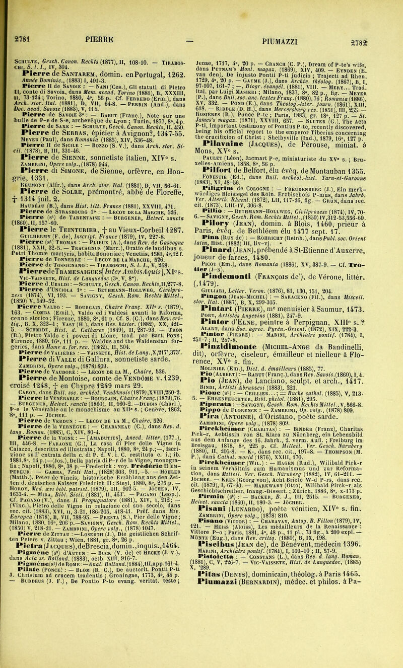 ScHt’LTE, Gesch. Canon. Reckts (1877), II, 108-10. — Tirabos- CHt, S. /. IV, 304. Pierre de Santarem, domin. enPortueal, 1262. Année Dominic., (1883) I, 401-3. Pierre 11 de Savoie : — Nani (Ces.), Gli statut! di Pletro 11, conte di Savoia, dans Mem. accad. Torino (1881), B, XXXIII, 11, 73-124 ; Torino, 1880, 4», 56 p. Cf. Ferrero (Erm.), dans Arch. slor. liai. (1881), D, Vil, 64-8. — Perrin (And.), dans Doc. acad. Savoie (1883), V, 114. Pierre de Savoie 3 : — Rabut (Franç..), Note sur une tu lie de P-e de S-e, archevêque de Lyon : Turin, 1877, 8», 4 p Pierre de Saxe : — Schulte, Gesch. Canon. Rechls, II, 450. Pierre de Serras, épicier à Avignon?, 1347-55. Meyer (Paul), dans Romania (1885), XIV, 536-48. Pierre II de Sicile : — Bozzo (S. V.), dans Arch. stor. Si- cil. (1878), B, III, 331-46. Pierre de Sienne, sonnetiste italien, XIV® s. Zamrrini, Opéré volg.,{\SlS) 944. Pierre di Simone, de Sienne, orfèvre, en Hon- grie, 1331. Rel'MONT (Alfr.), dans Arch. stor. liai. (1881), D, VII, 56-61. Pierre de Solre, prémontré, abbé de Floreffe, X 1314 jiiil. 2. Hauréau (B.), dans Hist. lût. France (1881), XXVIII, 471. Pierre de Strasbourg 1» : — Lecoy delà Marche, 526. Pierre (s>) de Tarentaise : — Burgener, Helvet. sancta (1860), U, 157 -60. Pierre le Teinturier, -j-au Vieux-Corbeil 1287. Guilhermy (F. de). Inscript. France (1879), IV, 227-8. Pierre (s‘) Thomas : — Plieux (A.), dans Rev. de Gascogne (1881), XXII, 32-5. — Tracagnus (Marc.), O ratio delaudibus s. Pétri Thomæ martyris, habita Bononiae ; Venetiis, 1581,4“,12f. Pierre do Tonnerre : — Lecoy de la Marche, 526. Pierre de Tossignano : — Tiraboschi, S. l. /., V, 268. PierredeTRAMESAiGUEs[/w?er Amèi5Açms],XI®s. Vic-Vaissete, Hist. de Languedoc (3», V, 8*). Pierre d.URALDi : —Schulte, Gesch. Canon. Rechls,ll.ni-S. Pierre d’UNCiOLA 1» : — Bethmann-Hollweg, Civilpro- ze,ss (1874), VI. 193. — Savigny, Gesch. Rôm. Rechls Mittel., (1850) V, 549-52. Pierre Valdo : — BovRC.Âm. Chaire Franç. XII‘s. (1879), 163. — COMBA (Emil.), Valdo ed i Valdesi avant! la Ritorma, cenno storico; Firenze, 1880, 8°, 61 p. Cf. S. (C.), dnns Rev. cri- tiq., B. X, 323-4 ; Vast (H.), dans Rev. histor. (1882), XX, 421- 5. — Schmidt, Hisl. d. Cathares (1849), II, 287-93. — Tron (B.), Pietro Valdo ei poveri di Lione, trad. par Bart. Pons; Firenze, 1880,16», 111 p. — Waldusand the Waldensian for- geries, dans Home a. for.rev. (1862), II, 504. Pierre de Valières ; — Vaissete, Hisl. de Lang., Pierre diVALLE di Gallura, sonnetiste sarde. Zambrini, Opéré volg., (1878) 8.09. Pierre de Vaudoré : — Lecoy de la M., Chaire, 526. Pierre deMonloise, comte de Vendôme v. 1239, croisé 1248, -f- en Chypre 1249 mars 29. Caron, dans bull. soc. archéol. VeMdd»ioîs(1879),XVIII,2S0-2. Pierre le Vénérable : —Boubgain, Chaire Franç.(l81ÿ),lë. — Burgener, Helvet. sancta (1860), II, 160-2.—Dubois (Charl.), P-e le Vénérable ou le monachisme au XII» s. ; Genève, 1862, ’8», 111 p. — JbCHER. Pieri-e de Verdun : — Lecoy de la M., Chaire, 526. Pierre de la Vernègue : — Cuabaneau (G.), dans Rev. d. iang . Roman. (1885), C, XIV, 80-4. Pierre de la Vigne: — [Amadutius], Anecd. titler. (177.), III, 446-8. — Faraone (G.), La casa di Pier delle Vigne in Caiazzo, descritta ed illustrata; Napoli, 1880, 8», 24 p.;—, Iscri- zione sull’ entrata délia c. di P. d. V. i. C. restituta e. i.; ib. 1881,8», 14 p.;—(Jos.), Délia patria di P-r de la Vigne, monogra- tia ; Napoli, 1880, 8», 38 p.—Frederick : voy. Frédéric II em- pereur. — Gamba, Te.sti /laL, (1828)303, 911,-5. — Hôhler (Matth.), Peter de Vineis, historische Erzâhlung aus den Zei- ten d. deutschcn Kaisers Friedrich II ; Steyl, 1880, 8», 275 p. — Horoy, Med. sévi bibl.patrist. (1879), 111, 902-5. — Jocher, IV, 1633-4. — Mira, Bibl. Sicil. (1881), II, 463’. — Pagano (Leop.). €f. Pagano (V.), dans II Propugnatore (1881), XIV, 1,212; — (Vinc.), Pietro delle Vigne in relazione col suo secolo, dans rec. cit. (1883), XVI, n, 3-21, 186-205, 418-41. Préf. dans Riv. Europca (1878), B, VII, 788-95. — Presta (S.), Pier delle Vigne; Milano, 1880,16», 206 p.—Savigny, Gesch. Rôm. Rechls Mittel., (1850) V, 218-21. — Zambrini, Opéré volg., (1878) 1047. Pierre de Zittau Loserth (J.), Die geistlichen Schrif- ten Peters v. Zittau ; Wien, 1881, §r. 8», 26 p. Pîeti •a (JACQüEs),deBrescia,domin.,inquis.,1464. PiS>nène (s‘) d’AUTUN : — Buck (V. de) et Hecke (J. v.), dans Acta ss. Rolland. (1883), octb. XIII, 916-7. Pigiiiène(s‘)deRoME :—Anal. Bot/and.(1884),III,app.161-4. Pilate (Ponce) : — Blom (R. C.), De auctorit. Pontii P-ti J. Chrislum ad crucem tradentis ; Groningae, 1773, 4», 44 p. — Buddeus (.1. F.), De Pontio P-to evang. veritat. teste; Jenae, 1717, 4», 20 p. — Cranch (C. P.), Dream of P-te’s wife dans PuTNAM’s Mont, magaz. (1869), XIV, 409. — Eynden (E van den), De injuste Pontii P-ti judicio ; Trajecti ad Rhen. 1729, 4», 20 p. — Gaume (J.), dans Archiv. Ihéotog. (1867), B I 97-107, 161-7 ; —, Biogr. évangél. (1881), VIII. — Mery... Trâd.’ ital. par Luigi Masieri ; Milano, 1837, 8», 82 p., fig. — Meyer (P.), dans Bull. soc. anc. textes Franç. (1880), 76 ; Romania (1886), XV, 332. — Pond (E.), dans Theolog.-liler. journ. (1861), XIII, 618. — Riddle (D. H.), dans Mercersburg rev. (1851), III, 255. — Rosières (R.), Ponce P-te ; Paris, 1883, gr. 18» 127 p — St James’s magaz. (1871), XXVIII, 657. - Sluter (G.), The Acta P-ti, important testimony of Pontius P-te, recently discovered, heing his ofOcial report to the emperor Tiberius concerning the cruciOxion of Christ ; Shelbyville (Ind.), 1879, 16», 127 p. Pilavaine (Jacques), de Pérouse, miniat. à Mons, XV® s. Paulet (Léon), Jacmart P-e, miniaturiste du XV® s. : Bru- xelles-Amiens, 1858, 8®, 56 p. Pilfort de Belfort, élu évêq. de Montauban 1355. Forestié (Ed.), dans Bull, archéol.-hist. Tarn-el-Garonne (1883), XI, 48-56. Piligrim de Cologne : — Freudenberg (J.), Ein merk- würdiges Bleisiegel des Kôln. Erzbischofs P-mus, dans Jahrh. Ver. Atterth. Rheinl. (1872), LU, 117-26, fig. — Grün, dans lec. cit. (1873), LIll-IV, 306-8. Pillio : — Bethmann-Hollweg, Civilprozess (1874), IV, 70- 6. — Savigny, Gesch. Rôm. Rechls Mittel., (1850) IV,312-53,556-60. Pllory (Jean), domin. à Blois, 1460, prieur à Paris, évêq. de Bethléem élu 1477 sept. 17. Pina (RuY de) : — Rôhricht (Reinh.),dansPkJLeue. Orient /atî», Hist. (1882) 111, liv-vj. • Pinard (J ean), prébendé à St-Etienne d’Auxerre, joueur de farces, 1480. Picot (Em.), dans Romania (1886), XV, 387-9. — Cf. Tro- tïer (J-N). Pindeulunti (François de’), de Vérone, littér. (,1479). Giuliari, Letter. Veron. (1876), 81, 130, 151, 204. Pingon (Jean-Michel) : — Saraceno (Fil.), dans Miscell. stor. liai. (1887), B, X, 299-305. Pintart (Pierre), m® menuisier à Saumur, 1473. Port, Arlisles Angevins (1881), 247-9. Pintor d’ELNE, peintre à Perpignan, XIII® s. ? Alart, dans Soc. agric. Pyrén.-Orienl. (1872), XIX, 222-3. Pintor (Pierre) : — Marini, Archialri ponlif. (1784), I, 251-7^ II, 247-8. Pinzidimonte (Michel-Ange da Bandinelli, dit), orfèvre, ciseleur, émailleur et nielleur à Flo- rence, XV® s. fin. Molinier (Em.), Dict. d. émailleurs (1885), 77. Pio (Albert) ; — Rabut (Franç.), dans Rcw. Sanow.(1860), 1,4. Pio (Jean), de Lanciano, sculpt. et arch., 1417. Bindi, Arlisti Abruzzesi (1883), 221. Pione (sq : — Ceillier... ; =: Ruche cathot. (1885), V, 213- 5. — Ehrenfeuchter, Bibl. philol. (1881),‘i93. Piperata :—Savigny, Gesch. Rôm. Rechls Mittel.,\, 388-8. Pippo de Florence : — Zambrini, Op. volg., (1878) 809. Pira (Antoine), d’Oristano, poète sarde. Zambrini, Opéré volg., (1878) 809. Pirckheimer (Charitas) : — Binder (Franz), Charitas Pirk-r, Aebtissin von St. Klara zu Nûrnberg, ein Lebensbild aus dem Anfange des 16. Jahrh., 2. verm. Autl. ; Freiburg im Breisgau, 1878, 8», 225 p. Cf. Milleil. Ver. Gesch. Hürnberg (1880), II, 203-8. — K-, dans rec. cit., 197-8. — Thompson (M. P.), dans Calhol. world (1876), XXIII, 170. Pirckbeinier (Wil.) : — Hagen (Rud.), Wilibald Pirk-r in seinem Verhâltnis zum Humanismus und zur Reforma- tion, dans Milieu. Ver. Gesch. Nûrnberg (1882), IV, 61-211. — Jocher. — Kres (Georg von), Acht Briefe W-d P-rs, dans rec. cit. (1879), I, 67-90. — Markwabt (Otto), Wilibald Pirck-r als Geschichtschreiber, Inaug.-üissert. ; Zurich, 1886, 8», x-173 p. Pirmin (s‘) : — Backer, B. J., III, 2515. — Burgener, Helvet. sancta (1860), II, 180-3. — Jocher. Pisani (Lunardo), poète vénitien, XIV® s. fin. Zambrini, Opéré volg., (1878) 810. Pisano (Victor) : — Charavay, Autog. B. Fillon (1879), IV, 121. — Heiss (Aloïss), Les médailleurs de la Renaissance ; Vittore P-o ; Paris, 1881, 4», 48 p., 11 pl., 73 fig., à 200 expi. — Müntz (Eug.), dans Rev. critiq. (1880), B, IX, 198. Pîscibus(JEAN de), de Bénévent, médecin 1396. Marini, Archialri ponlif. (1784), 1,109-10 ; II, 57-9. Pistoletta : — Constans (L.), dans Rev. d. Iang. Roman. (1881), C, V, 226-7. — Vic-Vaissete, Hist. de Languedoc, (1885) X, '289. Pitas (Denïs), dominicain, théolog. à Paris 1465. Piuinazzi (Bernardin), médec. et philos. àPa-