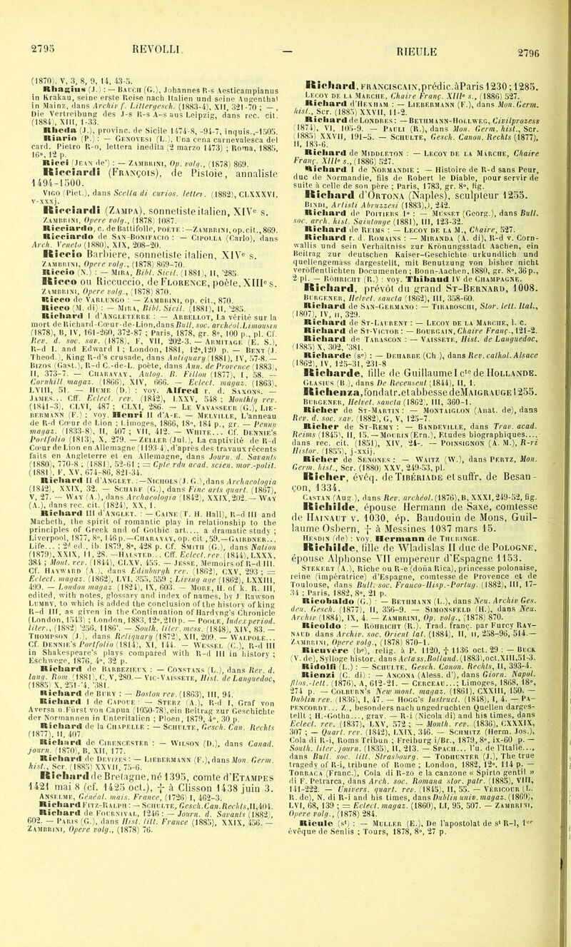 RIEULE 2796 (1870), V, 3, 8, 9, 14, 43-.). Rliagîus (,I.) : — Bai'cii (G.), Johannes P.-s Aesticampianus in Krakau, seine erste P.eise nach Italien und seine Augenlhal in Mainz, dans Archir f. Litleryesch. (1883-4), XII, 32I-70 ; — , Die V^ertreibun^ des J-s K-s A-s ans Leipzig, dans rec. cit. (1884), XIII, 1-.33. Rhe«Ia (J.), provinc. de Sicile 1474-8, -94-7, inquis.,-l.oOo. Rïnrio (P.): — Gf.novesi (G.). L'na cena carnevalesca del card. Pietro Pt-o, lettera inedita (2 marzo 1473) ; Roma, 188.0 IG”, 12 p. Ricci .'Jean de’) : — ZAJinniNi, Op. voly., (1878) 8G9. Kicciartli (Fraxçois), de Pisloie, annali,slc 1494-1 oüO. ViGO fPiet.), dans rfi curioft. lettn. (188“2), CLXXXVI. v-xxxj. Riociarili (Zampa), sonnelisie italien, XIV^ s. /.AMnidNi, Opéré voly., (1878) 1087. RicciaiMin. c. deBattifolle, poète:—ZAMnniNi.op.cit.,869. Ricciarclo de San-Bonifacio : — Cipoi.la (Carlo), dans Arch. Veneto (1880), XIX, 208-20. Kicrio Barbiere, sonneliste italien, XIV® s. Zambiiini, Opéré volg., (1878) 869-70. Riccio (X.) : — Mira, Bibl. Sicil. (1881;, II, ’280. Ricco ou Biccuccio, de Florence, poète.XIIRs. ZtMiiRiNi, Opéré l’olg., (1878) 870. Ricco de Vaiu.ungo : — Zambiiini, op, cit., 870. Ricco (M. di) : — Mira, DihI. Sicil. (1881), 11, ’286. Ricliaccl I d’ANGEETERRE : — Arbeli.ot, La vérité sur la mort de Richard-Cceur-de-Lion,dans/?«/(. A'«c. an héol.Limouu/i (1878), B, IV, 161-260, 372-87 ; Paris, 1878, gr. 8», 100 p., pl. Cf. Hev. il. soc. .laii. (1878), P, VII, 202-3. — Armitage (E. S.), R-d I. and Edward 1; London, 1881, 12»,120 p. — Rent(J. Theod.', KingR-d’s crusadc, dans Anliijiianj !V, .67-8.— Bizos (Gast.), R-d C.-de-L. poète, dans Ami. de Provence (I883‘, II, 373-7. — CiiARAVAY, Aulog. 11. h'illon (1877), I, 58. — Conilüll viagaz. (1866), XIV, 666. — Eclecl. magaz. (1863), LVIII, ,51. — IIujiF. (D.) : voy. Alfred r. d. Saxons. — James... Cff. Edecl. rev. (1842), LXXV, 548 ; iloiUkhi rev. (IS41-.3), GLVI, 487 ; CLXI, 286. - Le Vavasseer (G.), Lie- RF.RMANN (p.) : voy. Henri II d’A-E. — Mei.vii.le, L’anneau de R-d Cœur de Lion ; Limoges, 1866, IS, 184 p., gr. — Peniiii magaz. (1833-8), II, 407 ; vll, 412. — Wiiite... Cf. Dennif.’s Portfolio (1813), X, 279. — Zeei.er (.lui.), La captivité de R-d Cœur de Lion en Alleinagne (1193-4), d’après des travaux récents faits en Angleterre et en Allemagne, dans .lourn. d. Savant.',- (1880), 770-8 ; (1881 ), 52-61 ; = Opte rdu acad. scien. mor.-polit. ( 1881', P. XV, 674-86, 821-34. Ricliard II d’ANGi-ET, NiciiOEs (J. G.'.dans Archneologia (1842), XXIX, .32. — SrriARF {G.)., dans Fine, arts quart. V, 27. — Way (a.), dans Arcliaeologia (1842), XXIX,202. — Way (A.), dans rec. cit. (I82'r), XX, 1. Richard III d’AxGi.ET. : — Caine(T. H. Hall), P.-d III and Macbeth, the spirit of roraantic play in relationship to the principles of Greek and of Golhic art a dramatic study ; Liverpool, 1877, S, 146 p.—Char a va y, op. cit., 59.—Gairdner.. . Life... ; 2'’ed., ib. 1879, 8», 428 p. Cf. Smith (G.), dans iValfoH (1879), XXIX, 11, 28. —ILu.stf.d... Cff. Eclect. rev. ([811], LXXX, 384 ; idont. rev. (1844), CLXV, 4.5.5. — Jesse, Alemoirs of R-d III. Cf. Havvvard (A.), dans Edinlmrgh rev. (1862), CXV, 29.3; = Eclect. magaz. (1862), LVI, 3.55, 5,59 ; Living âge (1862), LXXllI. 499. — London magaz. (1824), IX, 603. — AIorf, H. of k. R. III, edited, with notes, glossary and index of names. by .1. Rawson Lpmry, to whicli is added the conclusion of the history ofking R-d III, as given in the Cnntinnation of Hardvng’s Chronicle (London, 1543) ; l.ondon, 1883,12,210p. — Poole, lnde.cperiod. liter.. (18.82) ’25G, 1186’. — South. Hier, me.'is. (1848L XIV, 83. — Thompson (J.), dans /îc/f'/trart/(1872), XII, 209. — Wai.poi.e... Cf. üennie’s Portfolio H8U), XI, 144. — Wessel (C.), R-d III in Shakespeare’s plays compared with R-d m in history ; Eschwege, 1876, 4, 32 p. Richard de Barbezieux : — Constans (L.), dans Itev. d. long. (1881), C, V, 280.—Vic-Vaissete, Ilist. de Languedoc, (188.5) X, 25l-’4,’38l. Richard de Bpry : — Boston rev. (1863), III, 94. Richard I de Gapoie : — Sterz (A.), R-d I, Graf von Aversa u.Pürst von Capua (I0o0-78),ein Beitrag zur Gescbichte der Nnrmannen in Unteritalien ; Ploen, 1879, 4, 30 p. Richard de la Chapelle : — Sciiplte, Oesch. Can. Hechts (1877), II, 407. Richard de Cirencester : — Wilson (I).), dans Canad. journ^ (1870), B, XII, 177. Richard de Devizf.s: — Lierermann (F.), dans .)/»);. C,enn. hist., Scr. (1885) XX VII, 75-6. Rieli ardde Bretagne, né 1395, comte d’ETAMPES 1421 mai 8 (cL 142-5 ocl.), f à Clisson 1438 juin 3. Ansemie, Généal. mais. France, (1726) I, 462-3. Richard Pitz-Rai.ph : — Schelte, Gescli.Can.RecIils,ll,tt()i. Richard de Pocrnival, 1246: — Journ. d. Savants (1882), 602. — Paris (G.), dans Ilist. titl. France (188.5), XXIX, -ioG. — Kicliard, franciscain,prédic.àParis 1230 ; 1285. Lecoy de la Marche, Chaire Franç. XIIP s., (1886) 527. Richard d’HEXHAM : — Lierermann (F.), dans Mon.Germ. hist., Scr. (188.5) XXVII, 11-2. Richard de Londres : — Betiimann-Hollweg, Civitprozess (1874), VI, 105-9. — Pauli (R.), dans Mon. Germ. hist., Scr. (1885) XXVII, 191-5. — Schulte, Gesch. Canon. Rechts (1811), II, 18.3-6. Richard de Middleton : — Lecoy de la Marche, Chaire Franç. XllPs.,(im) .527. Richard I de Normandie : — Histoire de R-d sans Peur, duc de Normandie, fils de Robert le Diable, pour servir de suite à celle de son père ; Paris, 1783, gr. 8», Hg. IKicliard d’OitTONA (Naples), sculpteur 1255. Bindi, Artisti Ahruzzesi (1883),), 242. Richard de Poitiers 1» : — .AIusset (Georg.), dans Bull, soc. arch. hist. Saintonge (1881), III, 123-32. Richard de Reims : — Lecoy de la M., Chaire, .527. Richard r. d. Rojiains : — Miranda (A. di), R-d v. Corn- Avallis und sein Verhàltniss zur Krbnungsstadt Aachen, ein Beitrag zur deutschen Kaiser-Geschichte urkundlich und quellengemàss dargestellt, mit Benutzung von bisher nichl verbffentlichten Dncumenten; Bonn-Aachen, 1880, gr. 8°,36p., 2 pl. — RbiiRicHT (R.) : voy. Thibaud IV de Champagne. Ricliard, prévôt du grand St-Bernard, 1008. Bprgener, llelvet. sancla (1862), 111, .358-60. Richard de San-Germano: — Tirabosciu, Slor. tell. liai., (1807), IV, II, 329. Richard de St-Laprent : — Lecoy de la Marche, 1. c. Richard de St-Victor : — Bourgain, Chaire Franç., 121-2. Richard de Tarascon : — Vaissete, Hist. de Languedoc, (188.5) X, 302, ’381. Richarde (s') : — Deiiarbe (Ch ), dnns Rev. cathol. Alsace (1362), IV, 125-31, 231-8 Kicliarde, tille de Guillaume I c“= de Hollande. Glasius (b.), dans De Recensent (1844), 11, 1. Kîelie»/,a,tbndatr.etabbessecleMAiGRAUGEl255. Burgener, Helvet. sancla (1862), III, 360-1. Richer de St-.Martin : — Montaiglon (Anat. de), dans Rev. d. soc. sav. (1882), G, V, 12.5-7. Richer de St-Rejiy : — Bandeville, dans Trav. acad. Reims (l8iS), II, 15. — Mourin(Ern.), Etudes biographiques dans rec. cit. (1851), XIV, 24-. — Poinsignon (A. M.), R-ri Ilistor. (185.5), j-xxij. Richer de Senones : — Waitz (W.), dans Pertz, Mon. Germ. hist., Scr. (1880) XXV, 2-49-53, pl. Kîclier, évêq. deTiBPjRiADE elsuff'r. de Besan- çon, 1334. Castan (Au g.), dans Rev. archéol. (1876), B, XXXI, 249-52, fi g. Kicliilclc, épouse Hermann de Saxe, comtesse de Hainaut v. 1030, ép. Baudouin de Mons, Guil- laume Osbern, à Messines 1087 mars 15. Hesdin (de) : voy. Hermann de Tiu ringe. Ricliilde, tille de Wladislas II duc de Pologne, épouse Alphonse VII empereur d’Espagne 1153. Stekert (A,), Riche ou R-e (doua Rica), princesse polonaise, reine (impératrice) d’Espagne, comtesse de Provence et de Toulouse, dans BuH. soc. Franco-IIisp.-Portug. (1882), III, 17- 34 ; Paris, 1882, 8», 21 p. Ricobahio (G.) : — Bethmann (L.), dans Xeu. Archiv Ges. lieu. Gesch. (1877), II, 356-9. — Simonsfeld (H.), dans Xeu. Archiv (1884), IX, 4. — Zambrini, Op. volg., (1878) 870. Ricohlo : — Rohricht (R.). Trad. franç. par Furcy PiAy- naud dans Archiv. soc. Orient («(.(1884), II, 11,258-96,514.- Zamrrini, Opéré volg., (1878) 870-1. Ricuvère (b), relig. à P. 1120, f 1136 oct. 29 : — Brcr (V. de), Sylloge histor. dans Actass.Rolland. (1883),oct.XIII,51-3. Ridoin (L.) : — Schulte. Gesch. Canon. Redits, II, 393-4. Rienzi (C. di) : — Ancona (Aless. d’), dans Giorn. Napol. /Ilos.-leil. (1876), A, 612-21. — Cerceau...; Limoges, 1868, 18, 274 p. — CoLRURN’s New mont, magaz. (1861). CXXIII, 150. — Dublin rev. (1836), I, 47. — HOGG’s Instruct. (1848). I, 4. — Pa- pencordt... Z., besonders nacb ungedruebten Quellen darges- tellt ; H.-Gotha..., grav. — R-i (Nicola di) and bis limes, dans Eclect. rev. (1837), LXV, 572 ; — Monlh. rev. (1836), CXXXIX, 307 ; — Quart, rev. (1842), LXIX, 346. — Schmitz (Herm. Jos.), Cola di R-i, Roms Tribun ; Freiburg i/Br., 1879, 8, ix-60 p. — South. Hier, journ. (1835), H, 213. — Spach... Pu. de l’Italie..., dans BuU. soc. litl. Strasbourg. — Todhunter (J.), The true tragedy of R-i, tribune of Rome ; London, 1882, 12, 114 p. — Torraca (Franc.), Cola di R-zo e la canzone « Spirto gentil » di F. Petrarca, dans Arch. soc. Romaua stor. pair. (1885), VIH, 141-222, — Univers, quart, rcp. (1845), II, 55. — Véricour (L- R. do), N. di R-i and bis times, damDuhlinuniv.magaz.(188))), LVI, 68, 139 ; = Eclect. magaz. (1860), LI, 95, 507. — Zamrrini, Opéré volg., (1878) 284. Rieulo (s*) : — Muller (E.), De l’apostolat de s‘ R-1, l'