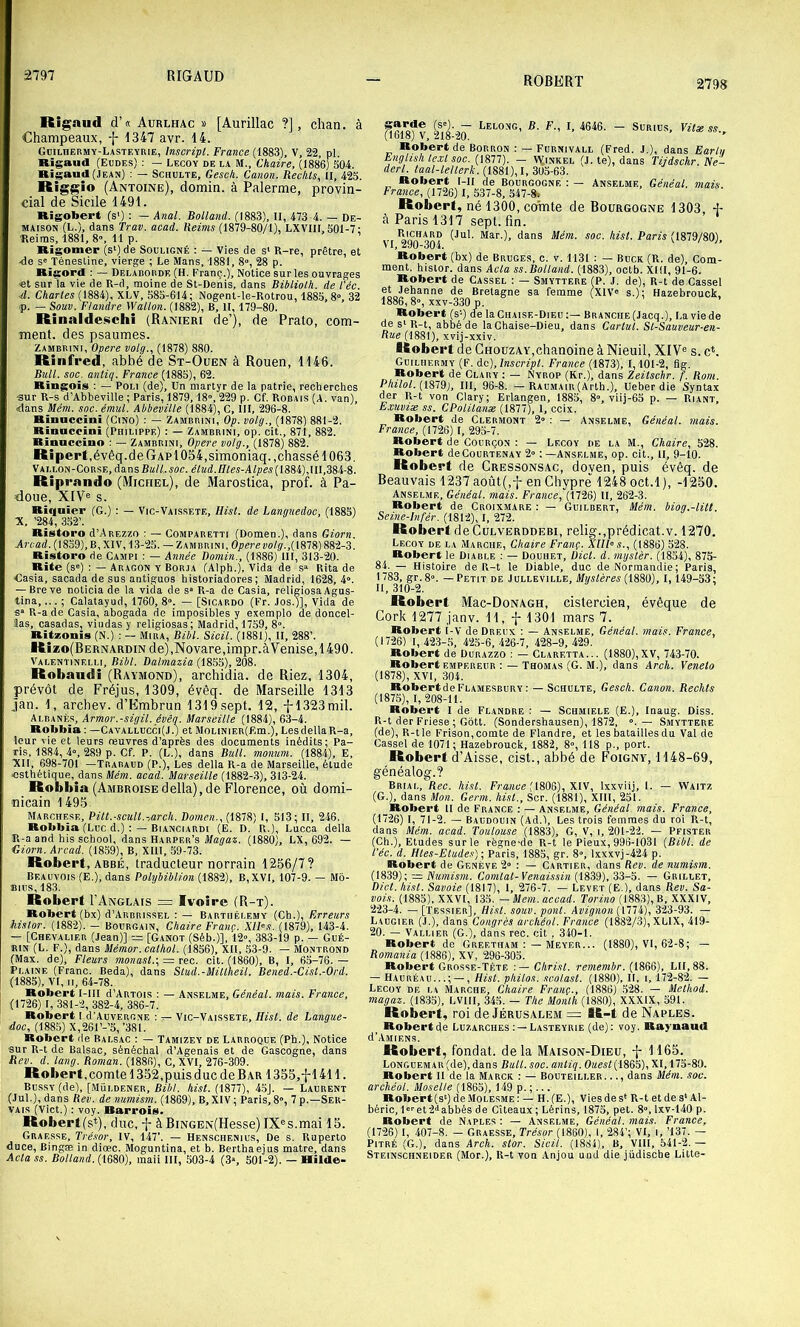 2797 RIGAUD 2798 Rigaud d’« Aurlhac » [Aurillac ?], chan. à Champeaux, 1347 avr. 14. Gcilhermy-Lasteyrie, Inscript. France (1883), V, 22, pl. Rigaud (Eudes) ; — Lecoy de la M., Chaire, (1886) 504. Rigaud(JEAN) : — Schulte, Gesch. Canon. Redits, II, 425. Rig^io (Antoine), domin. à Palerme, provin- cial de Sicile 1491. Rigobei't (s') : — Anal. Rolland. (1883), II, 473 4. — De- maison (L.), dans Trav. acad. Reims (1879-80/1), LXVIII, 501-7; Reims, 1881, 8», 11 p. Rigomer (s')de Souligné : — Vies de s‘ R-re, prêtre, et 4e S' Ténestine, vierge ; Le Mans, 1881, 8», 28 p. Risord : — Deladordf, (H. Franç.), Notice sur les ouvrages «t sur la vie de R-d, moine de St-Denis, dans Biblioth. de l'éc. ■d. Charles (1884), XLV, 585-614; Nogent-le-Rotrou, 1885,8», 32 >p. — Souv. Flandre Wallon. (1882), B, H, 179-80. Rinaldeschi (Ranieri de’), de Prato, com- ment. des psaumes. Zambrini, Opéré volg., (1878) 880. Riafred, abbé de St-Ouen à Rouen, 1146. Bull. soc. anliq. France (1885), 62. Ringois : — Poli (de). Un martyr de la patrie, recherches ■sur R-s d’Abbeville ; Paris, 1879,18», 229 p. Cf. Rodais (A. van), «dans Mém. soc. émul. Abbeville (1884), C, 111, 296-8. Rinnccini (CiNO) : — Zambrini, Op. volg., (1878) 881-2. Rïnaceini (Philippe) : — Zambrini, op. cit., 871, 882. Rinaecino ; — Zambrini, Opéré volg., (1878) 882. Ripert,évêq.de GapI 054,simoniaq.,chassé 1063. Vallon-Corse, dansBa/LMC. d/Kd.//Ies-A/;;es(1884),111,384-8. Riprando (Michel), de Marostica, prof, à Pa- doue, XIV® s. Riquiei' (G.) ; — Vic-Vaissete, Hist. de Languedoc, (1885) X, ’284, 352’. Ristoro d’AREZZO : — Comparetti (Domen.), dans Giorn. Arcad. (1859), B, XIV, 13-25. — Zambrini. Ojaer«po/ÿ.,( 1878) 882-3. Ristoro de Campi : — Année Domin., (1886) III, 313-20. Rite (s») ; — Aragon y Borja (Alph.), Vida de s» Rita de Casia, sacada de sus antiguos historiadores ; Madrid, 1628, 4». — Bre ve noticia de la vida de s» R-a de Casia, religiosa Agus- tina,... ; Calatayud, 1760, 8». — [Sicardo (Fr. Jos.)], Vida de s» R-a de Casia, abogada de iraposibles y exemple de doncel- îas, casadas, viiidas y religiosas; Madrid, 1759, 8». Ritzonïs (N.) : — Mira, Bibl. Sicil. (1881), II, 288’. Rîzo(Bernardin de) ,Novare,impr.àVenise, 1490. Valentinelli, Bibl. Dalmazia (1855), 208. Robaudi (Raymond), archidia. de Riez. 1304, prévôt de Fréjus, 1309, évêq. de Marseille 1313 jan. 1, archev. d’Embrun 1319 sept. 12, -{-1323 mil. Albanès, Armor.-sigil. évêq. Marseille (1884), 63-4. Rqbbia ; —Cavallucci(J.) et MoLiNiER(F.m.), Les délia R-a, leur vie et leurs œuvres d’après des documents inédits; Pa- ris, 1884, 4», 289 p. Cf. P. (L.), dans Bull, monum. (1884), E, XII, 698-701 —Trabaud (P.), Les délia R-a de Marseille, élude esthétique, dans Mém. acad. Marseille (1882-.3), 313-24. Robbîa (Ambroisedélia),de Florence, où domi- •nicain 1495. Marchese, Pitt.-scult.-,arch. Domen., (1878) I, 513; II, 246. Robbia (Luc d.) : — Bianciardi (E. D. R.), Lucca délia R-a and his sohool, dans Harper’s Magaz. (1880), LX, 692. — Giorn. Arcad. (1859), B, XllI, 59-73. Robert, ABBÉ, traducteur norrain 1256/7? Beauvois (E.), dans Polybiblion (1882), B,XVI, 107-9. — Mb- Bius, 183. Robert I’Anglais = Ivoire (R-t). Robert (bx) d’ARBRissEL : — Barthélemy (Ch.), Erreurs hislor. (1882). — Bourgain, Chaire Franç. XlFs. (1879), 143-4. — [Chevalier (Jean)] = [Ganot (Séb.)], 12», 383-i9 p. — Gué- rin (L. F.), dans Mémor. eathol. (1856), XII, 53-9. — Montrond (Max. de). Fleurs monast.\ = rec. cit. (1860), B, I, 65-76. — Plaine (Franc. Beda), dans Stud.-Miltheil. Bened.-Cist.-Ord. (1885), VI, II, 64-78. Robert I-III d’ARTOis : — An.selme, Généal. mais. France, (1726) I, 381-2, 382-4, 386-7. Robert I d’AuvERONB : t- Vic-Vaissete, Hist. de Langue- doc, (1885) X,261’-’5, ’38l. Robert de Balsac : — Tamizey de Labroque (Ph.), Notice sur R-t de Balsac, sénéchal d’Agenais et de Gascogne, dans Rev. d. lang. Roman. (1886), c, XVI, 276-309. Robert, comte 1352,puis duc de Bar 1355,^1411. Bussy (de), [.Müldener, Bibl. hist. (1877), 45J. — Laurent (Jul.), dans Rev. de numism. (1869), B, XIV ; Paris, 8», 7 p.—Ser- vais (Vict.) ; voy. Rarrois. Robert(s^), duc, -j- àBiNGEN(Hesse) IX®s.mai 15. Graesse, Trésor, IV, 147’. — Henschenius, De s. Ruperto duce, Bingæ in diœc. Moguntina, et b. Berthaejus matre, dans Acta SS. Rolland. (1680), maii III, 503-4 (3«, 501-2). — Hilde- Sarde (s'). — Lelong, B. F., I, 4646. — Surius, Vilx ss., (Ibloj V, 218-20. Robert de Borron ; — Fubnivall (Fred. J.), dans Earlii EngUsh te.vt soc. (1877). — V1(inkel (J. te), dans Tijdsckr. Ne— derl. laal-leilerk. (1881), I. 305-63. Robert l-ll de Bourgogne : — Anselme, Généal. mais Frawee, (1726) 1, 537-8, 547-8-. Robert, né 1300, comte de Bourgogne 1303, + à Paris 1317 sept. fin. , Richard (Jul. Mar.), dans Mém. soc. /iz«/. Pans (1879/80), VI, 290“304. Robert (bx) de Bruges, c. v. 1131 : — Buck (R. de). Com- ment. hislor. dans Acta ss.Boltand. (1883), oetb. XllI, 91-6. Robert de Cassel : — Smyttere (P. J. de), R-t de Cassel et Jehanne de Bretagne sa femme (XIV» s.); Hazebrouck. 1886,8», xxv-330 p. Robert (s-) (le laCiuisE-DiEu;— Branche (Jacq.), La vie de de s'R-t, abbé de la Chaise-Dieu, dans Carlul. St-Sauveur-en- Rue (1881), xvij-xxiv. Robert de Chouzay,chanoine à Nieuil, XIV® s. cV Guilhermy (F. Ac), Inscript. France (1873), 1,101-2, flg. Robert de Clary ; — Nyrop (Kr.), dans Zeitschr. f. Rom. Philot. (1819), III, 96-8. —RAUMAiR(Arth.), Ueber die Syntax der R-t von Clary; Erlangen, 1885, 8», viij-65 p. — Riant, Exuviæ SS. CPolitanx (1877), 1, ceix. Robert de Clermont 2» : — Anselme, Généal. mais. France, (1726) I, 295-7. Robert de Courçon : — Lecoy de la M., Chaire, 528. Robert deCouRTENAY 2» ; —Anselme, op. cit.. H, 9-10. Robert de Cressonsac, doyen, puis évêq. de Beauvais 1237 août(,-{- en Chypre 1248 oct.l), -1250. Anselme, Généal. mais. France, (1726) II, 262-3. Robert de Croixmare ; — Guilbert, Mém. biog.-lill. Seine-Infér. (1812), I, 272. Robert de Culverddebi, relig.,prédicat.v. 1270. Lecoy de la Marche, Chaire Franç. XUPs., (1886) 528. Robert le Diable : — Douhet, Dicl. d. mgslèr. (1854), 875- 84. — Histoire de R-t le Diable, duc de Normandie; Paris, 1783, gr.8». — Petit de Julleville, Mystères (1880), 1,149-53; H, 310-2. Robert Mrc-Donagh, cistercien, évêque de Cork 1277 janv. 11, -j- 1301 mars 7. Robert I-V de Dreux : — Anselme, Généal. mais. France, (1726) I, 42.3-.S, 425-6.426-7, 428-9,429. Robert de Durazzo : — Claretta... (1880),XV, 743-70. Robert empereur : — Thomas (G. M.), dans Arch. Veneto (1878), XVI, 304. Robert de Flamesbury : —Schulte, Gesch. Canon. Rechts (1875), I, 208-11. Robert I de Flandre : — Schmiele (E.), Inaug. Diss. R-t der Friese ; Gbtt. (Sondershausen), 1872, ». — Smyttere (de), R-tle Frison,comte de Flandre, et les batailles du Val do Cassel de 1071; Hazebrouck, 1882, 8», 118 p., port. Robert d’Aisse, cist., abbé de Foigny, 1148-69, généalog.? Brial, Rec. hist. Fraiice (1806), XIV, Ixxviij, l. — VVaitz (G.), dans Mon. Germ. hist., Scr. (1881), XIII, 251. _Robert II de France : — Anselme, Généal. mais. France, (1726) I, 71-2. — Baudouin (Ad.1, Les trois femmes du roi R-t, dans Mém. acad. Toulouse (1883), G, V, i, 201-22. — Pfister (Ch.), Etudes sur le règne-de R-t le Pieux, 996-1031 [Bibl. de l’éc. d. Htes-Elude.s); Paris, 1885, gr. 8», lxxxvj-424 p. Robert de Genève 2» : — Cartier, dans Rev. de numism. (1839); = Numism. Comtat-Venaissin (1839), 33-5. — Grillet, Dict. hist. Savoie (1817), I, 276-7. — Levet (E.), dans Rev. Sa- voie. (1885), XXVI, 135. —Mem. accad. Torino (1883), B, XXXIV, 223-4. — [Tessier], Hist. souv. pont. Avignon (1774), 323-93. — Laugier (J.), dans Congrès archéol. France (1882/3), XLIX, 419- 20. — Vallier (G.), dans rec. cit , 340-1. Robert de Greetham : —Meyer... (1880), VI, 62-8; — Remania (1886), XV, 296-.305. Robert Grosse-Tête -.— Christ, remembr. [HAA), LH, 88. — Hauréau.., Hist. philos, scolast. (1880), H, i, 172-82. — Lecoy de la Marche, Chaire Franç., (1886) 528. — Method. magaz. (1835), LVIII, 345. — The Monlh (I880), XXXIX, 591. Robert, roi de Jérusalem = R-t de Naples. Robert de Luzarches : —Lasteyrie (de): voy. Raynaut! d’AMIENS. Robert, fondât, delà Maison-Dieu, f 1165. LONGUEMAR(de), dans Bull. soc. anliq. Oa«t(1865), XI, 175-80. Robert II de la Marck ; — Bouteiller. .., dans Mém. soc. archéol. Moselle (1865), 149 p. ;... Robert(s“) deMoLESME: — H.(E.), Vies de s* R-t et de s* Al- béric, l»»et 2«iabbés de Cîteaux; Lèrins, 1875, pet. 8», lxv-140 p. Robert de Naples : — Anselme, Généal. mais. France, (1726) I, 407-8. — Graesse, Trésor [mO), 1. 284’; VI, i, ’137. - Pitre (G.), dans Arch. stor. Sicil. (1884), B, VIH, 541-2.— Steinsciineider (Mor.), R-t von Anjou und die jüdische Litte-
