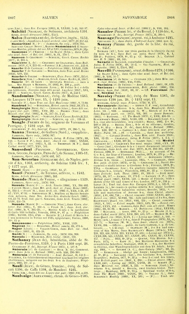 LINO (Luc.), dans lUv. Eiiropea (1_8S3), lï. XXXlll, 5-46, 161-97. $ialvitti (Nicolas), de Solmona, architecte 1391. Hindi, ArlisU Al/ruzzesi ^2.54-5. Salvo (BAKTHÉLE.MYde), de Genève, ingén., 1452. C4FFi(Mich.),danstï2o)’«.Lzÿ«.«Lflr6'Aeo/.-.92o/-.(l877),IV,‘257-63. i^aniaritani (U.) 1» : — Za.mbiiini, 0;), volt/., (1878)916. Servanzi Coli.io (Sever.),MAiiiNO Sauiminucci di Sanse- verino-Marche, pittore del sec.XV al XVI ; Camerino,1876,S,3'2p. §lanionas (s‘) d’EoESSE : — Le Blant (Edra.), dans Cples rtlit.i acail. Inter, et Rel.-let. (1881), ü, IX, 37(1-7. «ilamsua de Chaumont : — Schulte, Gesdi. Canon, llechls (1877), 11,-203-4. Siancerre (L. de) : —Chaudruc de Crazannes, dans ISuU. momim. ( 18.59),C, V,253-61.— Fardiao (J.B.),dans rec. cit., 443-8. franche il de Castille: ~ l’obijhihlion[{?i^\). XXXlll, 15'28. Candie V de Navarre : —Mortier, dans Truv.avad. Reims (1850), XIII, -256. SanchedeïOLEDE : — Biidinszky, Univ. l’ari.s (1876), 215-6. Sanclie*(UoD.) : —Schulte, Gesch. Canon. Redits, 11, 316-7. ÿfancie (b®) de Léon : — Quintana Duehas. .saco a luz... Mar. Bazan y Mendoza, ib. 1882, 8», -208 p., port, Samleî (E.) : — Leonardi ;Leon,), Di Eelino S-i e délia sua biblioleca, discorso dans Atli accad. Cucche.te (1857), XVI, 209-27. — Schulte, Ge.tch. Cation. Redits (1877), 11,350-2. Saiidoiuigio (Nicolas), évêq. de Mo(lèiie 1463, de Lucques 1479 nov. 15, -|- 1499 juin. Truchet (E.), dans Tvav. soc. Iiist. Maurienne (1881 ), V, 73-80. San<lpad( bx) : — Burgener, Helvel. sancla (1862), III,371-3. l^ani;$ioi'gio (Benv. da) : — Cerr.ato (Glus.), dans AUi soc. Ligure .stor. pair. (1886), XVII, 381. — Promis (Vinc.), dans Miscell. star. Ital. (1885), B, IX, 317-31, 3 pl. Siangîorgîo(.lEAN) : —iscaKi.iE,Gcscli.Canon.Rechls,l\,T6'i. §langiorgio (Je.an-Ant.) : — Schulte, op. cit., 338-41. $$an^’lc (Fkemin de la), seigneur (le Varennes et Perrigny, 1492 sept. 20. GuilhÈrmy (E. de), Inscript. France (1879), IV, -286-7, flg. Sianna (Thomas), de Gallura (Sard.), «supplica». Zamrrini, Opéré volg., (1878) 917. Sannaæap (J.) : — Ciiaravay, Autog. B. Fillon (1878;, III, 160. — Na.sch (E. P.), dans Amer, church rev. (1881), XXXlll, lld. — Relrosp. reii. (18-25), X, 33. — Thompson (M. P.), dans Calhol. World (1877), XXV, 511. Saii^edoiii (François , Gonteruccio, Gon- TiER, Güccio, J.vcQUES, Pepo de’),de Sienne, 1305-11. Zambrini, Opéré volg., (1878) 602, 917. San-Svvci’iiio (Guillaume de), de Naples, pré- vôt d’Aix, 1362, archevêq. de Salerne 1364 fév. 1, 1377 sept. 21. Sauti (.Iean) : — Arl jonrn. (1859), XI, 47. Sailli (Pierre?), deTeramo, orfèvre, v. 1482. Bi.ndi, ArlisU Ahruzzesi (1883), 262. Saiilido (Marc), de Venise, « allegazione» 1329. Zajirrini, Opère volg., (1878) 918. Sanudo (Marin) 1“ ; — Arch. (1880), XX, 396-402. — Eaucon (Maur.), dans Mél. arch.-hisl. éc. franç.. Rome (1882), II, -222-3.— Eui.in (R.), dans Arch. cit. (1881-3), XXII, 1-48, 49- 62 ; XXV, 87-93. — Simonsfeld (H ), Studien zu Marino Sanuto dem Aelleren, dans Neti. Archiv Ges. deutsche Gesch. (1881), VI 1,43-72. Trad. ital. par C. Soranzo, dans Arch. Venelo (1882), XXIV, 251-79. (^anndo (Marin) 2» : — Crescini (Vinc.), dans Giorn. slor. telter. t(«/. ( 1885), V, 181-5. — Eulin (R.), dans .irck. slor. liai. (1880), D, V, .305-21; — , Marino S-uto e la spedizione di Carlo Vlll inltalia; Venezia, 1880, 8», 87 p, — Foltjhiblion (1886), XLVIII, 1255, 4746. — Ricotti (E.),I diarii di Marin S-o e una sommossa in Torino nel 1.5-25, spigolature; Torino, 1880, 16». 15 p. Hlanzanonie : — l'olghiblion (1876), XVIII, 5329, Sapient (bx) : — Burgener, Helvel. sancla, III, 373-4. Sapor (Léger) ; — Vallon-Corse, dans soc. élud. Illes-Alpes H, 424-39. §iardi (R.) : — Za.mrrini, Op. volg., (1878) 8.36, 918. Ülassolo : — Müldener, Bibl. hislor. (1869), 121, Satlianay (Jean de), bénédictin, alibé de St- Pierre-de-Ferrières, 1349, f à Paris 1360 sept. 26. Guilhermy (E.de), Inscript. France (IS73), I, .597-8. jilatui’iiiii (s‘) de Cagliari : — BuCK (R. de). Comment, præv. dans Acta .ss. Rolland. (188.3), oetb. XIII, 296-303, üatarnin (s*) de Toulouse : — Anal. Rolland., Il, 141-2.— Eulgence, Un éclaircissement important touchant les origines chrétiennes, mémoire sur les deux S-n de Toulouse; Perpi- gnan, 1883, 18, 37 p. iSaiili (J EAN), de Gênes, francise., évêq. de Sol- cati 1396, de Cafta 1398, de Mondovi 1404. ViGNA (Am.), dans Atli soc. Ligure Alor. pair. (1881), VII, ii,69l. tSaiilvaige (Alexandre), cliron, de Gênes-1505. Cptes rdiis acad. Inscr. el Rel.-let. (1880/1), D, Vlll, 184. Saunier (Pierre le), s^ du Breuil,-|- 1338 déc. 6. Guilhermy (E. de). Inscript. France (1875), H, 380-1. SaiivajSfe(FR.ANçois),argent. roi,àAmboise 1495. Chevalier (G.), dans Jonrn. d'Indre-et-Loire (1866 nov. 5). Saiizay (Pierre de), garde de la libr. du roi, •{•V. 1441. Richard (Alt,), Note sur trois gardes do la librairie du roi du nom de S-y, dans Rail. soc. anliq. Ouest (1878), B, I, 3-28-41 ; Poitiers, 1878, 8, 15 p. Cf. Delisle (L,), Cabinet mss. B. N. (1881), III, 345. Savaric de Mauléon, connétahle d’Anglet. : — Charavay, Aulog. R. Fillon 111, 51-2. — Vie-Vaissete, Hist. de Languedoc, (1885) X, “254-6, 382’. Savelli (Pandolpiie), sénat.deRoniel 279,^1306. Le Blant (Edm.), dans Cptes rdus acad. Inscr. et Bel.-let. (1885), D, Xlll, 36-7. i^avinieii (s‘) de Sens: — Cuissard (Ch.), dans Mém. soc. arch.-hisl. Orléan. (1886), XXI, 9-105. lîiavinien (s*) de Troves:— Anal. Rolland. (1885), IV, 139. liÀaviozxo : — Eriienfeuchter, Bibl. pliilol. (1880), 156. — Melzi, Ahom. 7/a/. (1859), 111, 31’. — Cff. Forestani (Si- mon), Serclini (S-n). Savoisy (Pierre de), évêq. du Mans 1385, de Beauvais 1398 jan. 26, -j- 1412 sept. 13. AttSELSiE, Généal. mais. France, {17%) 11,277. üavonarole (.Iérôme) : — Ammon (C. F. von), Griindzüge der Théologie des Hieron. S la, dans bleu. Monatsschr. theot. Liter. (18..), Vlll. — Anderson (G. W.), Sketch of J-e S-a, dans Baplist quart, rev. (1873), VII, .383. — Année Dominic. (1865). - Bayonne. .. Gf. The Month (1879), C, XVII, 404-16. — Bl.ackwoüd’s Magaz. (1863), XCIII, 690. — Bolanden (Conr. v.), S-a, eine alte Ge'schichte, neuerzâhlt; .Mainz, 1882, 2 v. 8, 260 et 393 p. — Brezzl (Ern.), S-le et sa réforme; Genève, 1874, 8, 41) p. — Buck (V. de), dansAc/aM. Bolland. (1883), octh. XIII, -202’-’4. — Capeli.i (A,), dans AlU-mem. slor. prov. Moden.-Parm. (18..), IV. — Cartier..., dans Ann. archéolog. (1847)... — Cavalli (Eerdin.), dans Mem. islil. Eraelo (1866), Xlll, 12-23. — Ch.aravav, Autog. B. Fillon (1877), I, 3-4. — Chevalier.. .; XXllI, 307--23. — Ciampi (Ign.) ; voy. Medici (Laurent de’).— Colrurn’s New mont, magaz. (1860), GXX, 39. — Cosci (Ant.), Girolamo S-la e i nuovi document! intorno al medesimo, dans Arch. slor. liai. (1879), D, IV, 282-303, 429-68 ; Eirenze, 1880, 8. — Dinwiddif, (Will.),... An accounl of fra G-o S-a, the friar of Florence; London, 1879, 8, 370 p. — Du- blin univ. magaz. {[^HD), LXXIll, 357. — Duperrex (Albert), Jérôme S-le, thèse...; Lausanne, 1865, — Gf.riiart, dans Rev. polit, el lillér. (1872), n»34. — Gherardi (A ), Nuoyi do- cumenti e studii intorno a Girolamo S-la; Eirenze, 1878, 8, 270 p. — Giampaoli (Lor.), Un giudizio inesatto intorno fra Girolamo S-a, lettura; Pontedera, 1885,8, 22 p. — Grisar, dans 'ieitschr. kalh. Theol. (1880), IV, .391-9. - Iri.th mont. (1875), III, 317.—JôCHER, IV, 171-2. — Lacroix (J. P.), dans Metiwd. quarl. (1867). XXVll, 540. — Home of Eiesole,_ with a sketch ofthe lifo and tiraes of S-a; London. 1877, 8, 3.58 p. — Lenau (N.). Trad. ital. dans Riv. Europea [1370), V, i, 525-8. —^ Liebner (A.), De causis ex quibus siraUia S-æ atque Luther! studia tam diverses habuerint exUus; Dresdæ, 1855, . — Life and martyrdom of Jerome S-a, dans Christ, observ. (18.56), LVI, 686,758 ; — Christ.remembr.{l333)',\\\'Vl, 469 ; — Edecl. rev. (1853), XCVIH, 7-26.—Life and tiraes of J-e S-a, dans Brown.son’s rer. (1851), Vlll, 231; —Christ, remembr. (1843), V, .593; — Eclect. magàz. (1863), LIX, 98; -Eclecl.rev. (1844), LXXX, 451. — GAREiso.dans Bull. corn.art chrél. Nîmes (1885), III, 81-98. — Maduen ... Cf. Dublin rev. (1854), XXXVII, 189. — Ma.scarei ; Arras, 1881, S, 23 p. — Mei.ine (J. G.), dans Calhol. wortd (1373), XVII, “289, 433, 577.— Milman (H. H.), dans Qaarl. rer. (1856),XCIX, 1 ; = LU'fnÿ agr (1858), L, 641. Monti (Ach.),I santi e U S-a, dans/1 Propugnalore (1873),XI, ii, 357-7,t;. - Newton (W. W.), dans A?ner. church rev. (1875), XXVII, 394. — Offioio... pubbl. da Carlo Gapponi, c. p. di Ces. Guasti..., , à46expl. — Oliphant (M.), J-e S-a and con- vent of San Marco, dans Macmillan’s Magaz. (1874-5), XXX, 2.39. 323, 418;XXXI, 223; XXXll, ‘J7,iii-, — Living âge (1874-5), GXXIL308, 565; CXXlll, 217; CXXIV, 495; CXXVl, 92 ; CXXVIl. 157. —Paul... 1856, 8, .59 p. — Qiietif, Vita Hieron. S-æ; Paris. 1674, ». — R.vpp (G.), Des Mârtirers Hieronimo S-a erweckliche Schriften; Stuttgart, 1839,8. — S-a, der Mârtirer in Elorenz, eine Wnndergeschiohte ans dem XV. Jahrh; Leip- zig, 1801, ». — Ritchie (a. g.), dans Gata.ry (1867), III, 36. 147. — Rudeluach... Abrégé par Looef; Langensalza, 1881, gr. 8», 40 p. — Saccardo (Ant.), Era Girolamo S-a, bozzetto biografico; Padova, 1877, 8»,32 p. — S-a (J-c) and his limes, dans British quarl. rev. (1849), X, 2S0 ; — Christ, observ. (1863), LXHl, 643 ;-L/iu'nÿ âge (1860), LXVH, 38. — Schaff (P.), dans Mercersb. rev. (1858), X, 333. — Schuster (Gust.), Gi- rolamo S-a, Arnold v. Brescia, zwei kirebon-histor. Vor— trlige...; Hamburg, 1878, 8», 93 p. — Spiritual Works of S-a, dans The Month (1880), XXXIX, 285. - Villari (L.), dans ScRiRNEP.’s .Monthlg (1880), XX, 503; - (P.)... Trad. an-