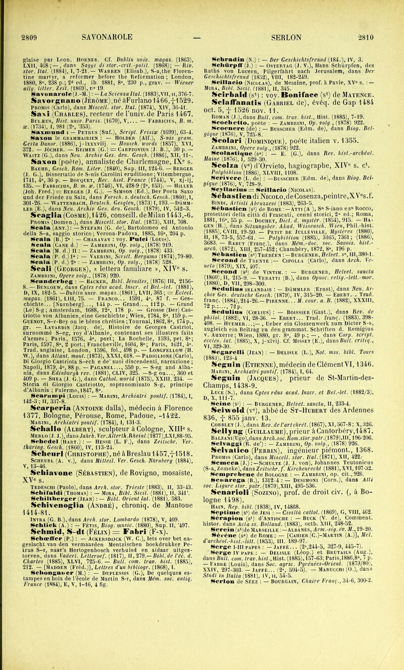 glaise par Leon. Horner. Cf. Dublin univ. magaz. (1863), LXII, 4C8 ; —, dans Sagyi ii slor.-cril.-polit. (1868); —/IZE. stor. liai. (1884), I, 7-21.— Warren (Elisab.), S-a,the Floren- tine mariyr, a reformer before tbe Reformalion ; London, 1880, 8°, 238 p.; 2‘> ed., ib. 1881, 8“, 230 p., grav. — Wiener uUg. iilter. Zeit. (1869), n» 19, Savonarole(J.-M.) : —LaScienzaltal. (1883),VII, ii,376-7. Savorgnano (Jérôme),né àFurlanol466,fl 529. Promis (Carlo), dans Miscell. stor. liai. (1874), XIV, 36-41. Saxî (Charles), recteur del’univ.cle Paris 1467. Bolæus, Hi.st. univ. Paris. (1670), V,... — Fabricius, B. m. æ. (mi), 1, 981 (2“, ’3S3). ISaxniund : — Petros (Suf.), Script. Frisiæ (1699), 63-4. Saxon le grammairien : — Hôlder (Alf.), S-nis gram. Gesta Danor. (1886), j-lxxxviij. — llouseh. mords (1857), XVI, 372. — JôcHER. — Reimer (G.) = Carpzovius (J. B.), 30 p.— Waitz (G.), dans Neu. Archiv Ges. deu. Gesch. (1886), XII, 11-. Saxon (poêle), annaliste de Charlemagne, 1X« s. Baehr, Gesch. Rôm. Liter. (1840), Sup. III, 124-6. — Berger (J. G.), Disserlatio de S-nis Carolini eruditione; Vitembergae, 1741, 4”, 36 p. — Bovquet, Bec. hist. France (1744), V, xj-ij, 135. — Fabricius, B. m. æ. (1746), VI, 428-9 (2“, 133). — Hiller (Job. Fred.)= Berger (J. G.). — Simson (Ed.), Der Poeta Saxo und der Friede zu Salz, dans Forseh.z.deulsch.Gesch. 301-26. — Wattenbach, Deutsch. Gesqlen,({HlS) 1,193.—Dümm- ler (E.), dans Neu. Archiv Ges. deu. Gesch. (1879), IV, 342-3. Scaglia (Cosme),1426, conseill.deMilan 1443,-6. Promi.s (üomen.), dans Miscell. stor. liai. (1873), XIII, 708. Scala (ANT.) :—Stéfani (G. de), Bartolomeo ed Antonio délia S-a, saggio storico; Verona-Padova, 1885, 16”, 204 p. l§caia (B.) 2” : — Charavay : voy. Puici (Lotus). Scala (Cane d.) : — Zambrini, Op. volg.,(iS~8) 919. Scala (M. d.) U : — Zambrini, Op. volg., (1878) 433. §lcala (P. d,)l»; — Vaerini, Scrill. Bergamo (1874),79-80. Isicala (P. d.) 2» : — Zambrini, Op. volg., (1878) 528. Scali (Georges), « leltera familiare », XIV® s. Zambrini, Opéré volg., (1878) 920. Scanderbeg ; — Backer, Bibl. Jésuites, (1876) III, 2156- 8. — Benloew, dans Cptes rditi acad. tmr. et Bel.-tet. (1881), D, IX, 182-5. —Dublin umv. magaz.LVll, 365; = Ecleet. magaz. (1861), LUI, 75. - Franco... 1591, 4», 87 f. — Ges- chichte... [Nurnberg]..., 144 p.— Grand..., 112p. — Grand (Le) S-g; Amsterdam, 1688, 12», 178 p. — Grosse (Der) Cas- trioUo von Albanien,eine Geschichte; Wien, 1784, 8”, 159 p.— Güénot, S-r-Bey ou ie héros chrétien ;Tournai, 1862,8”, 174p., gr. — Lavardin (,Iacq. de). Histoire de Georges Castriot, surnommé S-eg, roy d’Albanie, contenant ses illustres faits d’armes; Paris, 1576, 4”, port; La Rochelle, 1593, pet. 8”; Paris. 1597, 8”, 2 port.; Francheville, 1604, 8; Paris, 1621, 4”. Trad. anglaise, London, 1396, fol., 498 p. — Longfellow (H. W.), dans Allant, mont. (1873), XXXI, 618. — PADiGuoNE(Carlo), Di Giorgio Castriota S-ech e de’ suoi discendenti, narrazione ; Napoli, 1879, 4», 88 p. — Paganel..., 550 p. — S-eg and Alba- nia, dans Edinburgh rev. (1881), CLIV, 325. —S-g ou..., 360 et 409 p. — SiiEA (J. G.), dans Cathol. world (1875), XXIII, 234. — Storia di Giorgio Castriotto, sopronominato S-g, principe d’Albania ; Palermo,1847, 8”. Scamnipi (Loms) : — Marini, Archialri pontif. (1784), I. 142-3 ; II, 337-8. üicarperia (Antoine dalla), médecin à Florence 1377, Bologne, Pérouse, Rome, Padoue, -1422. Marini, Archialri pontif. (1784), 1, 131-3. Schallo (Albert), sculpteur à Cologne, XIII® s. Merlo (J. J.), dans Ja/trfr. Ver. A«ertA.fi/iewL(1877),LX 1,88-93. Scbedel (Hart.) : — Hesse (L. F.), dans Zeilschr. Yer. Ihüring. Gesch. (1860), IV, 113-24. Scheiirl (Christophe),né àBreslau 1457,-rl518. SCHEORL lA. V.), dans Mitteil. Ver. Gesch. Nurnberg (1884), V, 13-46. ' Sciliavone (Sébastien), de Rovigno, mosaïste, XV® s. Tedeschi (Paolo), dans Arch. stor. Trieste (1883), II, 33-43. IScbil'aldi (Thomas) : — Mira, Bibl. Sicil. (1881), II, 341’. SchiUbcfger (Jean) Bibl. Orient lal. (1881). 583. Schivenoglia (André), chroniq. de Mantoue 1414-81. INTRA (G. B.), dans Arch. stor. Lombardo (1878), V, 409. §ichlick (A.) : — Fétis, Biog. music. (1880), Sup. 11, ’497. Sclimid, S-dt (Félix) = Fabrî (F-x). Schœffer (P.) : — Ackersdijck (W. C.), lets over het na- geslacht van den vermaarden Mentzischen bdekdrukker Pe- Irus S-r, naar’s Hertogenbosch verhuisd en aldaar uitges- lorven, dans Yaiert. Letteroef. (1817), 11,219.—Bibl.de t'éc. d. Charles (1885), XLVI, 723-6. — Bull. com. trav. hist. (1883), 212. — [Madden (Fréd.)], Lettres d'un bibliogr. (1868), I. Scliongauer (M.) : — Duplessis (G.), De quelques es- tampes en bois de l’école de Martin S-r, dans Mém. soc. anliq. France (1884), E, V, 1-16, 4 fig. Schradin (N.) : — Der Geschichlsfreund (184.), IV, 3. Scliürpfl'(J.) : — OsTERTAG (J. V.), Hans Schürpfen, des Raths von Lucern, Pilgerfahrt nach Jérusalem, dans Der Geschichlsfreund (1852), VIII, 182-249. iScillacio (Nicolas), de Messine, prof, à Pavie, XV” s. : — Mira, Bibl. Sicil. (1881), II, 345. I^cirbald (s*) : voy. Bonîface (s*) de Maïence. Sclaffanatis (Gabriel de), évêq. de Gap 1484 oct. 5, -j- 1526 nov. 11. Roman (J.),dans corn. trav. hist., Hist. (1885), 7-19. $$cochetto, poète : — Zambrini, Op. volg., (1878) 922. Scoenere (de) : — Bussciier (Edm. de), dans Biog. Bel- gique (1876), V, 725-8. Scolari (Dominique), poète italien v. 1355. Zambrini, Opéré volg., (1878) 922. I^icolastique (s”) ; — E. (G.), dans Bev. hist.-archéol. Maine (1876), I, 529-30. iScolza (v®) d’Orvieto, hagiographe, XIV® s. c*. Polybiblion (1886), XLVIII, 1108. Scpivere (L. de) : —Busscher (Edm. de), dans Biog. Bel- gique (1876), V, 728-9. jücyllaciu8= Scïllacio (Nicolas). Sébastien diNicoLO,deCosenza,peintre,XV®s.f. Bindi, Arlisli Abruzzesi (1883), 263-3. Slébastien (s‘) de Rome :—Atti (A ), S“ S-iano es Rocco, prolettori délia città di Frascati, cenni storici, 2“ ed.; Roma, Î881, 16”, 53 p. — Douhet, Dict. d. mystèr. (1854), 915. — Ha- gen (H.), dans Sitzungsbcr. Akad. Wissensch. Wien, Phil.-hist. (188.3), CVllI, 19-50. — Petit de Julleville, Mystères (1880), 11, 18, 73-5, .557-61. - Polybiblion (1885), 3165,7361; (1886), 3683. — Rabut (Franc.), dans Mém.-doc. soc. Savois. hisl.- arch. (1872), XIII, 257-452; Chambéry, 1872, 8», 196 p. Sébastien (s')Tiiébéen : —Burgener, Helvet. i, 111,380-1. SIecond de Trente Cipoli.a (Carlo), dans Arch. Ve- neto (1879), XIX, 407. Siecood (3‘) de Vintim. : — Burgener, Helvet. sancla (1860), 11, 213-9. — Veratti (B.), dans Opusc. relig.-lett.-mor. (1880), D, Vil, 298-300. Siedtilius IRLANDAIS : — Dümmler (Ernst), dans Neu. Ar- chiv Ges. deutsche Gesch. (1879), IV, 315-20. — Ebert... Trad. franç. (1884), 214-26.—Pirenne.. . M. cour. a. B. (1882), XXXIII, 72 p.;..., 72p. Sedulius (COELius) : — Boissier (Gast.), dans Rev. de philol. (1882), VI, 28-36. — Ebert... Trad. franç. (1883), 398- 408. — Huemer...;—, Ueber ein Glossenwerk zum Dicter S-s, zugleich ein Beitrag zu den gramraat. Schriften d. Remigius V. Auxerre; Wien, 1880, gr. 8”, 49 p.; — , dans Corp. script, eccles. lut. (188.5), X, j-xlvij. Cf. Misset (E.), dansBitlL critiq., VI, 329-30. Siegarelli (Jean) : — Delisle (L.), Not. rnss. bibl. Tours (1883), 123-4 Se$fiiin (Etienne), médecin de Clément VI, 1346. Marini, Archialri pontif. (1784), 1, 64. Segnin (Jacques), prieur de St-Martin-des- Champs, 1438-9. Luce(S.), dans Cptes rdus acad. Inscr. et Bel.-let. (1882/3), D,X, 111-7. SIeine (s‘) : — Burgener, Helvet. sancla. II, 233-4. Seiwold (v®), abbé de St-Hubert des Ardennes 836, 855 janv. 13. CoRBLET(J.),dan3 Rev. deVartchrél.{iS91),'S.\,S91-S', X,326. Üiellyng (Guillaume),prieur àCantorbéry,1487. BALZANi(Ugo),dans Arc4.MC.Rom.s/or.p«tr.(1879),Hl, 196-206. I^elvaggi (R. de’) ; — Zambrini, Op. volg._, (1878) 926. iScIvaiico (Perrin), ingénieur piémont., 1368. Promis (Carlo), dans Miscell. stor. Ital. (1871), XII, 422.- Semeca (J.) Schulte (J. J. von), Johannes Teutonicus (S-a, Zemeke), dans Zeilschr. f. Kirchenrecht (1881), XVI, 107-32. ISeniprebene de Bologne : — Zambrini, op. cit.,926. Seiiarega (B.), 1312-4 : — Desimoni (Corn.), dans Atti soc. Ligure stor. pair. (\kl9),W\l, i9a-S'S9. iSenarioli (Sozino), prof, de droit civ. (, à Bo- logne 1498). Hain, Rep. bibl. (1838), IV, 14868. IÇieptinie (s*) de Jesi : — Civiltà catlol. (1869), G, VllI, 462. §lérapion (s‘) d’ANTiociiE : — BuCK (V. de). Comment, histor. dans Acta ss. Botland. (1883), octb. Xlll, 248-52. Serein (s‘)de Marseille Albanf.s, Arm.-sig. év. M., 19-20. Séi’ène (s«) de Rome: — [Cahier(C.)-Martin {A.)], Met. d’archéol.-hisl.-litt. (1853), 111, 189-97. Serge l-IIl papes : — Jaffé. .. (2\244-5, .327-9, 445-7). Serge IV pape : — Delisle (Léop.) et Brutails (Aug.), dans com. /rat)./iZiL,Hist. (1885),157-63; Paris,1886,8”, 7 p. — Fabre (Louis), dans Sac. agric. Pyrénées-Orient. (1879/80), XXIV, 297-303. — Jaffé... (2», 504-5). — Marucchi (O.), dans Studl in llalia (1881), IV, ii, 54-5. Serlon de Séez : — Bourgain, Chaire Frany., 34-6, 300-2.