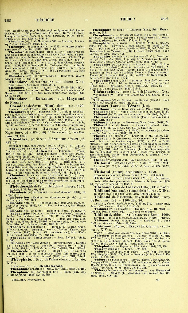 Vlignitatc librorum quos de hist. eccl. scripserunt T-d. Lector et Euagrius ;... SO p.—Sarbazin (Jos. Vict.), De T-ro Lectore, Theophanis fonte praecipuo, dans Comment, philol. lenen. (1881), I, 163-238; Lipsiae, 1881, 8». Tbeodore (s‘), e. de Maiiseii.le 566 Albanès, Armor.- sigil. évêq. Marseille (1884), 17-8. Théodore I de Montfebrat, né 1299 ; — Promis (Carlo), dans Mùcell. stor. liai. (1871), XII, 417-8. Théodore de Mopsi este :—Drbois (Henri), Etude sur les principaux travaux exégétiques de l’école d’Antioche, en par- ticulier sur ceux de T-e de Mopsueste; Genève, 18,58, 8, 71 p. — Kihn... Cf. D. (L.), dans Rev. critiq. B, X, 8-9. — School and influence of T-e of M-tia, dans t’ArfAl. rememb. (1851), XXII, 143. — SwETE (H. B.), T-ri episc. M-t. in epist. b. Pauli comment. (1880-2), introd. Cff. Batiffol (Pier.), dans Ann. phil. vtirét. (1885), G, Xlll, 284-7 ; Dcchesne (L.), dans Bull, criliq. (1885), VI, 309-11. Théodore (s‘>) l-ll d’OCTODURi’M : — Burgener, Helvet. sancta (1860), II, 243-7, 247-9. Théodore, clerc à Ortona, enlumineur, XI® s. BiNDi, Arlisli Abruzzesi (1883), 281-2. Théodore l-II papes : — Jaffé... (2>, 228-30, 244, 441). Théodore Prodrome ; — Miller (Emm.), dans Journ. d. 'Savants (1880), 327-8 ; — Ann.assoc. encour. étud. ÿret'ÿ. (1883), XVII, 18-20. Théodore de Rhynsburg : voy. Raynaud de Nimègue. Théodore de Sovico (Milan), dominicain, 1490. Argelati, Bibl. Mediol. (1745), 11, i, 1429-30. Théodoret de Cvr:—Bertram (Adolf.), T-ti, episcopi Cy- Tensis, doctrina christologica, quam ex eius operibus compo- suit; Hildesheimii, 1883, 8», vj-178 p. Cf. GRURE.dansZeîlscAr. kath. Theol. (1884), VIII, 436-40.— A'ctol.OTa.ç.(1843), 111,447.— Life and wrilings of T-t,bp. of Cyrus, dans Biblic. rev. (1849), V, 289. — Roos (G.), De T-to Clementis et Eusebii compilatore; Halis Sax.1883, gr.8”,32 p. — 2akkeaiq« (’I.^, ©eocroptiTOu Kiipou èmoT. juri (1885), j-viij. Gf. Duchesne (L.), dans Bull, eritiq., VI, 128-9. Théodo»$e, patriarche d’ANTiocHE 869-89 {al. 887-96). ZOTENBERG (H.), dans Journ. Asiatiq. (1876), G, Vlll, 425-35. Théodose I empereur : — Backer, B. J., III, 2070. — CiPOLLA (Carlo): voy. Julien e-r. — Fléchier...; Tours, 1879, 8», 239 p., gr. — Garrucci (Raph.), dans Bull, archéol. Alhén. franç. (1856), il, 15. — Güldenp.-Ifland... Cff.Duchesne (L.), dans Polybiblion (1880), B, XI, 433-4; G. (I.), dans Arcli. .soc. Rom. stor. pair. (1880), 111, 499-501. — Hitzinger (Pet.), dans Millheil. hist. Ver. Krain (1855), X, 81-5. — Poinsignon, Etat politiq ue et religieux de l’empire Romain à la mort de T-e le Grand (395), dans Trav. aead. Reims (1852-4), XVIII, 28; XIX, 132. — T-sius Magnus, imperator ; Madrid, 1881, 8», 324 p. Théodose II emper. : — Güldenpenning (Alb.) : voy. Arcade e-r. — Zorn (P.), De nummo consulari aureo T-sii Il et Valentiniani 111 in quo Baronius sacerdotum pallia repre- sentari credidit ; Sedini, 1727, 4“, 48 p. Théodose,filsderemp.Héraclius H,diacre,-1-659. Backer, Bibl. Jés., III, 1898. Théodosie (s“) de Césarée : — Anal. Botland. (1884), III, app. 164-78. Théodotion d’EpiiÈSE : — Montfaucon (B. de)...; = Patrol. græca, XV, 91-9. Théodule moine : —Groussard (E.), dans Ann. assoc. en- cour. étud. grecq. (1884), XVIII, 142-5.— Legraw,Bibl. Hellén. (1885), I, 150-3. Théodule (s') de Sion : — Burgener, Ilelvel. s», 11,253-7. Théodniphe d’ORLÉANS : — Dümmler (Ernst), dansJVew. Archiv Ces. deutsche Gesch. (1879), IV, 241-50, 579-80. — Ebert... Trad. franç. (1884), 81-97; —, dans Ber. phil.-hist. Sachs. Ges. IVfw. (1878), 95-100. — Liersch (K.), Die Gedichte T-lfs, Bischof V. Orléans ; Halle, 1880, 8, 77 p. Théoi'roy D’Epternach : — Bourgain, Chaire Franç. X/i'.î. (1879), 68. — Rossberg (Konr.), Thiofridi Eptern. vila Willibrordi (1883), j-xxvij. Cf. Goldmann (A.), dans Slud.- ililth. Bened.-Ord. (1884), V, i, 248-54. Théogène (s') d’HELLESPONT : — Anat. Bolland. (1883), II, 206. Théonas (s*) d’AiF.XANDRiE : — Batiffol (Pier.), L’èpître de T-s à Lucien, note..., dans Bull, critiq. {18S6), VII, 155- 60 ; Paris, 1886,8» ; = Bibl. de l'éc. d. CAat /e.s(1886),XLVI!,336-40. Théoneste (s‘) d’ALTiNo : — Bossue (B.), De ss. T-to episc. et mart., ac eociis Tabrata et Tabra item martt., com- ment. præv. dans Actass. Bolland. (1883), octb. Xlll, 33.5-44. Théonhale, méirop. de Fatras etexarq.d’Achaie, XII® s. Farabulini (d.) : voy. liroltaferrata. Théophane Cerameus : —Mira, Bibl. Sicil. (1875), 1, 216’. Théophane (s‘) confesseur 2“ ; — BooR (Car. de), J-nis Chronogr. (1883-5), I-ll, diss. Chevalier, Répertoire, 1. Théophane de Nicée: — Legrand (Em.), Bibl. Ilellén. (1885), II, 224. Théophanie: — Moltmann (Jobs), T-nn, die Gemah- lin Ottosll, inihrer Bedeutung für die Politik Ottos I. u. Ollos II, Inaug.-Dissert.; Schwerin, 1878, gr. 8», 72 p. Théophile (s‘) O’Adana : — Douiiet, Dict. d. myslèr. (18.54), 933-42. — Foster (J.), dans Eclect. rev. (1813), XVII, 297. — Petit de Jullevii.le, Mystères (1880), II, ,5-6, 223-5. — Rutebeui'. — Verwus (E.), De T-lus-en Faust-sage, dans Overijssel. Alm. (1855), 151. Théophile Antf.cessor : — Ferrini (E. G.), Instil. gr. paraph. T-to antec. (1884), I, j-xxiij. Cf. ZACiiARiavoN Lingf.n- TiiAL, dans Zef/st'Ar. Savigny-Stift., Rom. (1884) V, 271-6. Théophile (s') d’ANTiociiE : — Backer ... ; III, 21oIj2. — Salvarese (Giambatt.), dans La scienza e la fede (1855), A, XXIX, 193-220; XXX, 5-32. — Zaiin (Theod.), Der Evangelien- commentar des T-lus von A-hien (Forseh. z. Gesch. d. neulest. Kanons, 11); Erlangen, 1883, gr. 8°, iv-302 p. Cf. Duchesne (L.), dans Bull, criliq. (188.3), IV, 401-7. Théophile prêtre, 985 : — Bordif.r, dans Bull. soc. an- tiq. France (1879), 214-8. — Gf.rspacii, L’art de la verrerie (1885), 1.30-7. — Molinier, IHct. d. émailleurs (1885), 86-7.— MÜNT7. (E.), dans Bull. cit. (1885), 243-5. Tliéolrochus, diacre à Lorsch [Laurùsa], X®s. Wattenbach (W.), dans fieu. Archiv Ges. deu: Gesch. (1879), IV, 409. Thérapont (s‘) de Chypre : — Satiias (Const.), dans Archiv. soc. Orient lut. (1884), H, ii, 407-8. Thesart (Louis) = Ténart (L-s). Thethniar (bx) : — Budinszky, I/nfp. Paris (1876), 125. Thendosie (s«) : — Vitse (Pier.) [Backer, B. J., 111,2511]. Thibaud (bx)d’AuBA : — Beauffort. ..; ib. 1866,12»,55p. Thibaud d’AMiENS 2* ; — Meyer (Paul), dans Romania (1884), XIII, .528-9. Thibaud I’Anglais ; — MoROTius.rAfflG CarlM.(1681),72. Thibaud 1-Vl de Blois : — Anselme, Généal. mais. France. (1726) H, 835-6, 836, 838, 840-1, 842, 843. Thibaud V de Blois, s. 1154-80 :—Luchaire (A.), dans Ann. fae. lett. Bordeaux (1881), III, 76-7. Thibaud de CiiâtoN 2»; — Lecoy de la M., Chaire, 529. Thibaud IV de Champagne: — Charavay : voy. Juvé- nal (Jean) 2». — London magaz. (1821), IV, 472, — Paris (Henri), T-ult le Cbansonnier, comte de Champagne et poète, dans Trav. acad. Reims (1847), VI, 583. — Rev. d. soc. sav. (1878/9), F, Vlll, 96-7. — Rohriciit (R.), Die Kreuzzüge des Grafen Theobald von Navarra und Richard von Cornwallis nach dem heil. Lande, dans Forschung. z. deutsch. Gesch. (1886), XXVI, 67-102. Thibaud V deCiiAMPAGNE:—Rer.d.doc.A/s/.(1873),1,14-7,pl. Thibaud(]’ETAMPES,chap.d’A.de Poitiers, 12ol. Langlois (Ch. V.), dansB/A/. de l'éc. d. CAar/cs(1885), XLVI, 589-93. Thibaud (frère), prédicateur v. 1270. Lecoy de la Marche, Chaire Franç. XIIP s.. (1886) 530. Thibaud I, ducdeLoRRAiNE 1213, -j- 1220 mars. NoéL, Mémoires pour servir à l’histoire de Lorraine, 1213- 20, règne de Thiébaud I; 1845, 8”. Thibaud II,ducde LoRRAiNEl304,-j-1312 mail3. Thibaud(MESSiRE), « roman delà Poire », XIII® s. Raynaud (G.), dans Rép. trav. A/.s/. (1881/2), 1, 1472. Thibaud de Nanteuil, doyen de Reims, évôq. de Beauvais 1283, 1300 déc. 26. Anselme, Généal. mais. France, (1726) II, 270. — Stf.in (H.), dans Bail, moniirn. (1884), E, XII, 452-3. • Thibaud (s‘) de Provins : — Backer, B. }., III, 2120. — Douhet, Dicl. d. myst., 927. — Lamotte = Jamotte. Tliibaiid, abbé de ST-VALEisTiNà Rome, 1060. SETTELE(Gius.),dansA//2 accad.Root.arcAeo/.(1829),Il 1,229-66. Thibaud (s*) des Vaux-de-C. : — Lefèvre (Ë.), dans Bull. soc. Danoise (1870-4), II, 320-2. TIlicttion, Thumo, d’ERFVBT \Ertfordia], esum- ma », XIV® s. Waitz (G.) dans Neu. Archiv Ges. deu. GescA. (1879), IV, 335-6. Thienion (s‘) de Salzbourg: — Polybiblion (1886), XLVllI, 4577. — Riant, La légende du martyre en Orient de T-n, ar- chevêque de Salzbourg (26 sept. 1102), dans Rev. d. Qnest. histor. (1886), XXXIX, 218-37; Paris, 1886, 4», 24 p. Thiephaine : — Répert. archéol. Anjou (1866), 272,336. Thierry antipape : — Jaffé. .. (2“, 772). Thierry d’AssENEDE, f ap. 1290 : — Pauvy (Nap. de), dans Biog. Belgique (1878), VI, 43-6. — Serrure (c. P.), Yaderl. Mu- settOT, (185.), 11, 33-3. Thierry de Bocksdorf : — Distel (Theod.), àansZeilschr. Savigny-Slifl., Germ. (1883) IV, 234. — Schulte, GescA. Canon. Rechls (1877), II, 406. — SteffenhaGen (Emil.), dans Silzungsb. Akad. Wissensch. (Wien, 1885), CX, 219-301. Thierry de Chartres-2°: — Hauréau... ; voy. Bernard de Moelan. — Mf.rlet (L.), dans Mé?n. soc. archéol.-hist. Or- léan. (1883), XIX, 423. 90