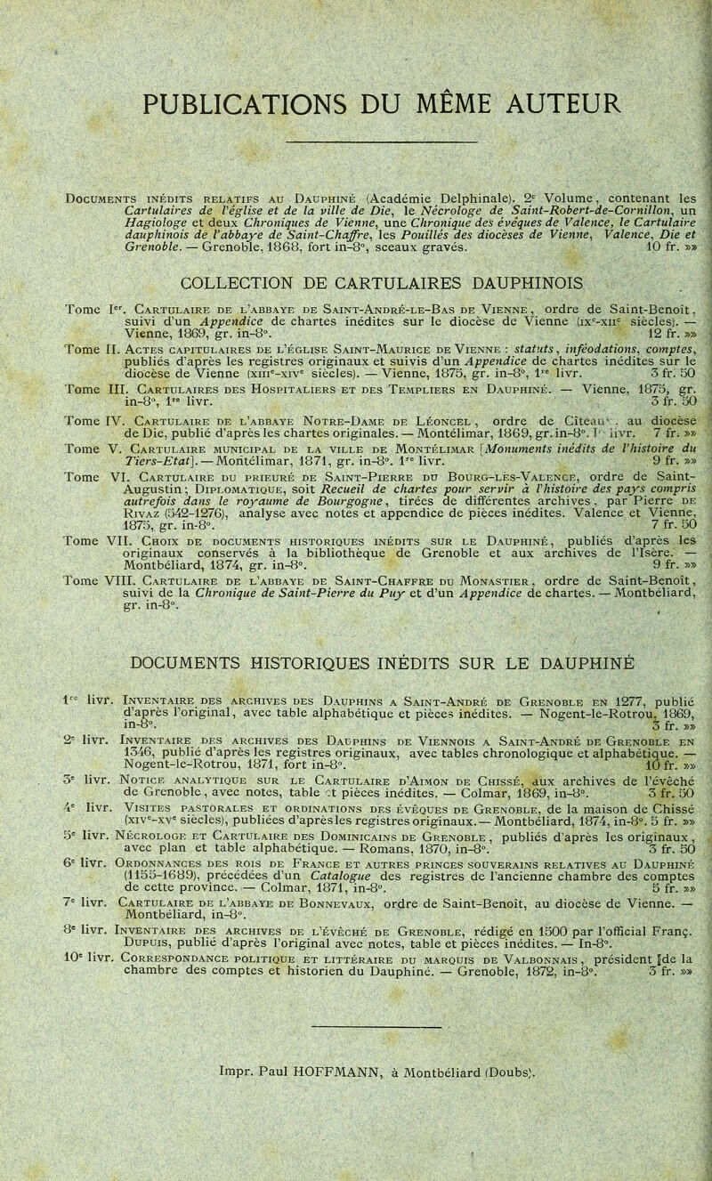 Documents inédits relatifs au Dauphiné (Académie Delphinale). 2= Volume, contenant les Cartulaires de l'église et de la ville de Die, le Nécrologe de Saint-Robert-de-Cornillon, un Hagiologe et deux Chroniques de Vienne, une Chronique des évêques de Valence, le Cartulaire dauphinois de l’abbaye de Saint-Chaffre, les Fouillés des diocèses de Vienne, Valence, Die et Grenoble. — Grenoble, 1868, fort in-8°, sceaux gravés. 10 fr. »» COLLECTION DE CARTULAIRES DAUPHINOIS Tome Vc C.^rtulaire de l’abbaye de Saint-André-le-Bas de Vienne, ordre de Saint-Benoît, suivi d’un Appendice de chartes inédites sur le diocèse de Vienne (ix^-xii' siècles). — Vienne, 1869, gr. in-8“. 12 fr. »» Tome II. Actes capitulaires de l’église Saint-Maurice de Vienne : statuts, inféodations, comptes, publiés d’après les registres originaux et suivis d’un Appendice de chartes inédites sur le diocèse de Vienne (xiii'-xiv= siècles). — Vienne, 1875, gr. in-8°, l’ livr. 3 fr) 50 Tome III. Cartulaires des Hospitaliers et des Templiers en Dauphiné. — Vienne, 1875, gr. in-8“, livr. 3 fr. 50 Tome IV. Cartulaire de l’abbaye Notre-Dame de Léoncel , ordre de Cîteau’ . au diocèse de Die, publié d’après les chartes originales. — Montélimar, 1869, gr. in-8°. T' iivr. 7 fr. »» Tome V. Cartulaire municipal de la ville de Montélimar [Monuments inédits de l’histoire du Tiers-Etat\. — Montélimar, 1871, gr. in-8“. 1'^® livr. 9 fr. »» Tome VI. Cartulaire du prieuré de Saint-Pierre du Bourg-lés-Yalence, ordre de Saint- Augustin ; Diplomatique, soit Recueil de chartes pour servir à l'histoire des pays compris autrefois dans le royaume de Bourgogne, tirées de différentes archives, par Pierre de Rivaz (542-1276), analyse avec notes et appendice de pièces inédites. Valence et Vienne, 1875, gr. in-8°. 7 fr. 50 Tome VIL Choix de documents historiques inédits sur le Dauphiné, publiés d’après les originaux conservés à la bibliothèque de Grenoble et aux archives de l’Isère. — Montbéliard, 1874, gr. in-8°. 9 fr. »» Tome VIII. Cartulaire de l’abbaye de Saint-Chaffre du Monastier, ordre de Saint-Benoît, suivi de la Chronique de Saint-Pierre du Puy et d’un Appendice de chartes. — Montbéliard, gr. in-8°. DOCUMENTS HISTORIQUES INÉDITS SUR LE DAUPHINÉ livr. Inventaire DES archives des Dauphins a Saint-André de Grenoble en 1277, publié d’après l’original, avec table alphabétique et pièces inédites. — Nogent-le-Rotrou, 1869, in-8“. 3 fr. »» 2' livr. Inventaire des archives des Dauphins de Viennois a Saint-André de Grenoble en 1346, publié d’après les registres originaux, avec tables chronologique et alphabétique. — Nogent-le-Rotrou, 1871, fort in-8“. 10 fr. »» 3' livr. Notice analytique sur le Cartul.aire d’Ai.mon de Chissé, aux archives de l’évêché de Grenoble, avec notes, table A pièces inédites. — Colmar, 1869, in-8°. 3 fr. 50 4' livr. Visites pastorales et ordinations des évêques de Grenoble, de la maison de Chissé (xiv'-xv' siècles), publiées d’après les registres originaux.—Montbéliard, 1874, in-8“. 5 fr. »» 5' livr. Nécrologe et Cartulaire des Dominicains de Grenoble, publiés d’après les originaux, avec plan et table alphabétique. — Romans, 1870, in-8°. 3 fr. 50 6' livr. Ordonnances des rois de France et autres princes souverains relatives au Dauphiné (1155-1689), précédées d’un Catalogue des registres de l’ancienne chambre des comptes de cette province. — Colmar, 1871, in-8°. 5 fr. »» 7' livr. Cartulaire de l’abbaye de Bonnevaux, ordre de Saint-Benoît, au diocèse de Vienne. — Montbéliard, in-8°. 8* livr. Inventaire des archives de l’évêché de Grenoble, rédigé en 1500 par l’official Franç. Dupuis, publié d’après l’original avec notes, table et pièces inédites. — In-8°. 10' livr. Correspondance politique et littéraire du marquis de Valbonnais , président Jde la chambre des comptes et historien du Dauphiné. — Grenoble, 1872, in-8“. 3 fr. »»