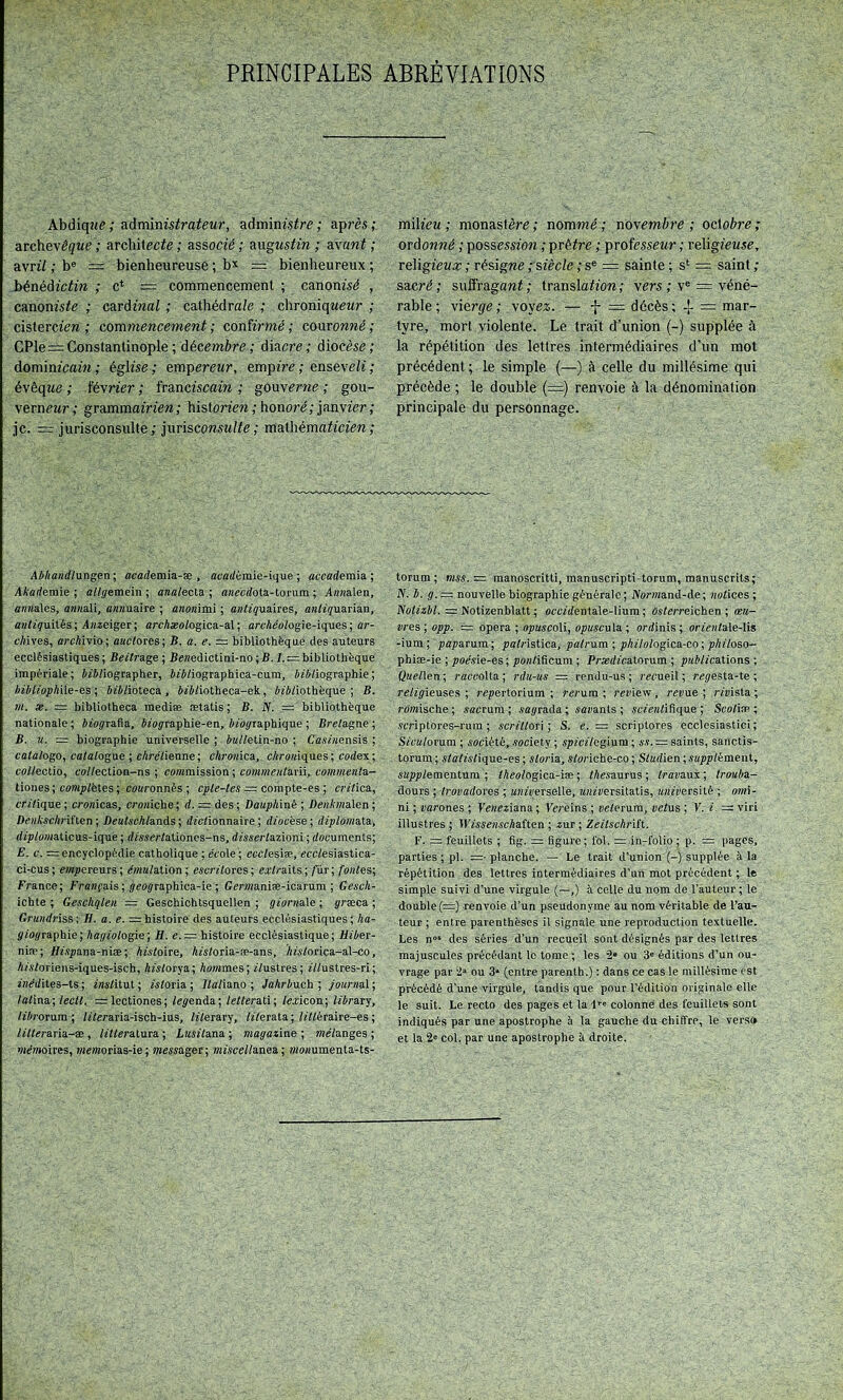 Abdiqîte; ?iàm\mstrateur, admims^re; après; archevèçwe ; architecte ; associé ; mgustin ; &\ant ; avrii ; b® =: bienheureuse ; b’^ = bienheureux ; iénédictiw ; c* = commencement ; canonisé , canoniste ; cardmot ; cathédra/e ; chroniqweMr ; cistercien ; commencement ; confirmé ; couronné ; CPle=Constantinople; décembre ; diacre; diocèse; dominicain ; église ; empereur, empire ; enseve/i ; évêque ; février ; franciscain ; gouverne ; gou- verneur; grammairien; historien;honoré;janvier; je. = jurisconsulte ; jurisconsu/te ; mathématicien ; Al/handltxDgen; acaéemia-æ , atadémie-ique ; awademia ; itA'arfemie ; allgetaein ; asatecta ; aweedota-torum ; AwKalen, anaales, aaaali, aanuaire ; anonimi ; aiitiquniies, aatîiyuarian, a»/2îuUés; Aazeiger; arcAæa/ogica-al ; araAeotogie-iques ; ar- cAives, arcAivio; aactores; B. a. a. ~ bibliothèque des auteurs ecclésiastiques; Beitnge ; Beaedictini-no ; B. /.:= bibliothèque impériale; AdA/iographer, A«A/iographica-cum, A/A/iographie; hiblioph'ûe-es ; At'A/ioteca , AîAtiotheca-ek, AiAliothèque ; B. 711. X. = bibliotheca mediæ ætatis; B. N. = bibliothèque nationale ; AAoÿrafia, Aïoÿraphie-en, Ata^raphique ; Bretagne ; B. «. = biographie universelle ; Aat/etin-no ; Caetaensis ; catalogo, catalogue •, chrétienne; chronicu, cAraaiques; codex; cottectio, eo//ection-ns ; coaimission ; comme/itum^ co/a/acata- tiones ; coaip/ëtes ; coaronnés ; cpte-tes = corapte-es ; crttica, critique ; croaicas, croaiche; d. = des; Dauphiné ; Bea.Ataalen ; BeaAscA/'iften ; Deutschlanis ; dictionnaire ; diocèse ; diplo/)iatu, dtpto/aaticus-ique ; dmertationcs-ns, dtssertazioni ; documents; E. c. = encyclopédie catholique ; ecole ; ecetesiæ, ecctesiastica- ci-cus; mpereurs; ehaatation; escritores; e.rtraits; /ur; fontes; France; Fraafais ; jeoÿraphica-ie ; Genaaniæ-icarum ; Gesch- ichte ; Geschqlen = Geschichtsquellen ; ÿt'oraale ; græca ; Graadriss; H. a. e. =;histoire des auteurs ecclésiastiques; Aa- ÿ/oÿraphie ; hagioiogïe ; H. e. = histoire ecclésiastique ; Hiber- niæ; Bt'apana-niæ ; histoire, Aietoria-æ-ans, Aistorica-al-co, Atstoriens-iques-isch, Aietorya; Aoatmes; itustres; ittustres-ri; iae'dites-ts ; iastitut ; tetoria ; /tatiano ; Jahrbuch ; jour/iaï ; latine; leett. =lectiones; legenàa.; tetterati; lexieon; library, tîArorum ; tticraria-isch-ius, literary, titerata ; ttttéraire-es ; liltei-ana-æ , titteratura ; Lusitana ; magazine ; tae'tanges ; mémoires, taeatorias-ie ; taessager; miscellanea. ; atoaumenta-ts- mih'cu; monastère; nommé; novembre; oeXobre; ordonné ; possession ; prêtre ; professeur ; religieuse, religieua; ; résigne ;sîèc/e ; s® = sainte; s'^ = saint; sacré ; suffragant ; translotion ; vers ; v® = véné- rable ; vierge ; voyez. — 1* — décès ; 4 = mar- tyre, mort violente. Le trait d’union (-) supplée à la répétition des lettres intermédiaires d’un mot précédent; le simple (—) à celle du millésime qui précède ; le double (=) renvoie à la dénomination principale du personnage. torum ; mss.— raanoscritti, manuscripti-torum, manuscrits; N. b. g. ~ nouvelle biographie générale ; IVoraiand-de; aotices ; IVotezAt. = Notizenblatt ; occtdentale-lium ; Ojtcrreichen ; œu- vres ; opp. = opéra ; opuscoM, opuscule ; ordinis ; ortcatale-Us -ium ; paperum ; patristica, palrum ; philologice-co ; philoso- phiæ-ie ; pocsie-es ; yjoatificum ; Prædicetorum ; publiceüons ; Quellen ; racuoXte ; rdu-us — rendu-us ; recueil ; rei/esta-te ; religieuses ; repertorium ; rerum ; reaiew, reaue ; rtaista ; rdaîische; sacrum ; saprada ; saaants ; setentifique ; Scotiæ ; scriptores-rura ; scrillori; S. e. — scriptores ecclcsiastici; S/catorum ; société, society ; spicitegium ; ss. = saints, sanctis- torum; sielislique-es; sloria, s/oriche-co; Sludien;supplkmen\., sapjolementum ; lAeo/ogica-iæ; lAesaurus ; Iraveun; troube- dours ; trovadores ; aaiaerselle, jcazaersitatis, UTiiversité ; o/ai- ni ; aarones ; Veiieziene ; Vereins ; ae/erum, vêtus ; Y. i. = viri illustres ; IFAsscascAaften ; zur ; Zeitschi'iît. F. =: feuillets ; fig. = figure; fol. = .in-folio ; p. = pages, parties ; pl. =• planche. — Le trait d’union (-) supplée à la répétition des lettres intermédiaires d’un mot précédent ; le simple suivi d’une virgule (—,) à celle du nom de l’auteur ; le double (==) renvoie d’un pseudonyme au nom véritable de l’au- teur ; entre parenthèses il signale une reproduction textuelle. Les n°‘ des séries d’un recueil sont désignés par des lettres majuscules précédant le tome ; les ou 3® éditions d’un ou- vrage par ou 3“ (entre parenth.) : dans ce cas le millésime est précédé d’une virgule, tandis que pour l’édition originale elle le suit. Le recto des pages et la I®' colonne des feuillets sont indiqués par une apostrophe à la gauche du chiffre, le vers»