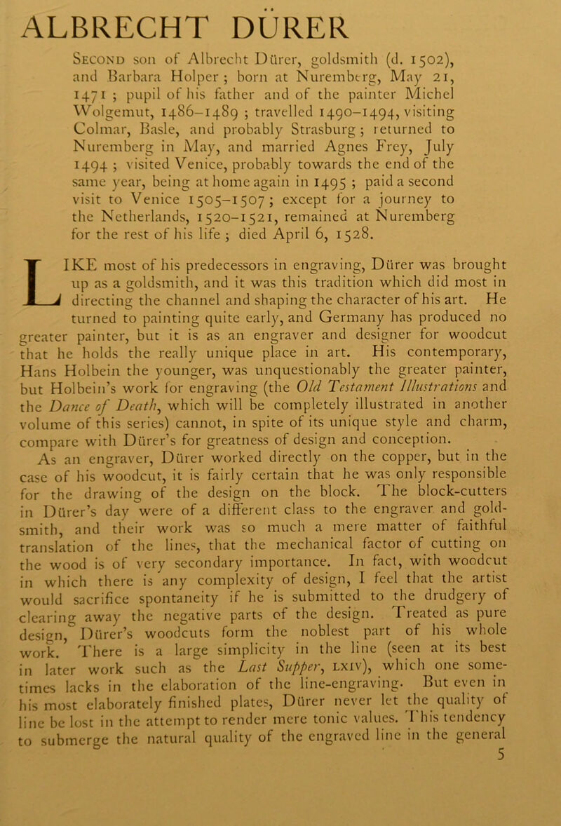 ALBRECHT DURER Second son of Albrecht Diirer, goldsmith (d. 1502), and Barbara Holper ; born at Nuremberg, May 21, 1471 ; pupil of his father and of the painter Michel Wolgemut, 1486-1489 ; travelled 1490-1494, visiting Colmar, Basle, and probably Strasburg ; returned to Nuremberg in May, and married Agnes Frey, July 1494 ; visited Venice, probably towards the end of the same year, being at home again in 1495 ; paid a second visit to Venice 1505-1507; except for a journey to the Netherlands, 1520-1521, remained at Nuremberg for the rest of his life ; died April 6, 1528. LIKE most of his predecessors in engraving, Diirer was brought up as a goldsmith, and it was this tradition which did most in directing the channel and shaping the character of his art. He turned to painting quite early, and Germany has produced no greater painter, but it is as an engraver and designer for woodcut that he holds the really unique place in art. His contemporary, Hans Holbein the younger, was unquestionably the greater painter, but Holbein’s work for engraving (the Old Testa?nent Illustrations and the Dance of Death, which will be completely illustrated in another volume of this series) cannot, in spite of its unique style and charm, compare with Diirer’s for greatness of design and conception. As an engraver, Diirer worked directly on the copper, but in the case of his woodcut, it is fairly certain that he was only responsible for the drawing of the design on the block. The block-cutters in Diirer’s day were of a different class to the engraver and gold- smith, and their work was so much a mere matter of faithful translation of the lines, that the mechanical factor of cutting on the wood is of very secondary importance. In fact, with woodcut in which there is any complexity of design, I feel that the artist would sacrifice spontaneity if he is submitted to the drudgery of clearing away the negative parts of the design. Tieated as puic design, Diirer’s woodcuts form the noblest part of his whole work/ There is a large simplicity in the line (seen at its best in later work such as the Last Supper, lxiv), which one some- times lacks in the elaboration of the line-engraving. But even in his most elaborately finished plates, Diirer never let the quality of line be lost in the attempt to render mere tonic values. This tendency to submerge the natural quality of the engraved line in the general