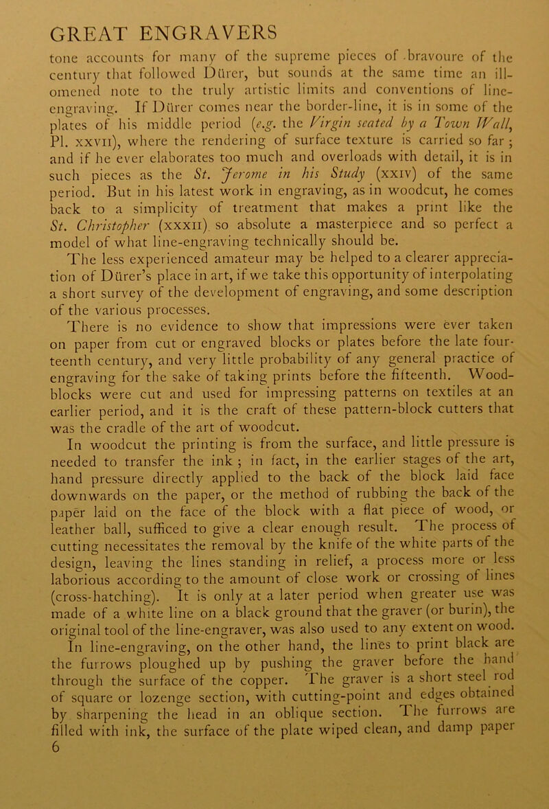 tone accounts for many of the supreme pieces of .bravoure of the century that followed Dttrer, but sounds at the same time an ill- omened note to the truly artistic limits and conventions of line- engraving. If Dttrer comes near the border-line, it is in some of the plates of his middle period (e.g. the Virgin seated by a Town Wall., PI. xxvn), where the rendering of surface texture is carried so far ; and if he ever elaborates too much and overloads with detail, it is in such pieces as the St. Jerome in his Study (xxiv) of the same period. But in his latest work in engraving, as in woodcut, he comes back to a simplicity of treatment that makes a print like the St. Christopher (xxxii) so absolute a masterpiece and so perfect a model of what line-engraving technically should be. The less experienced amateur may be helped to a clearer apprecia- tion of Dttrer’s place in art, if we take this opportunity of interpolating a short survey of the development of engraving, and some description of the various processes. There is no evidence to show that impressions were ever taken on paper from cut or engraved blocks or plates before the late four- teenth century, and very little probability of any general practice of engraving for the sake of taking prints before the fifteenth. Wood- blocks were cut and used for impressing patterns on textiles at an earlier period, and it is the craft of these pattern-block cutters that was the cradle of the art of woodcut. In woodcut the printing is from the surface, and little pressure is needed to transfer the ink ; in fact, in the earlier stages of the art, hand pressure directly applied to the back of the block laid face downwards on the paper, or the method of rubbing the back of the paper laid on the face of the block with a flat piece of wood, or leather ball, sufficed to give a clear enough result. The process of cutting necessitates the removal by the knife of the white parts of the design, leaving the lines standing in relief, a process more oi less laborious according to the amount of close work or crossing of lines (cross-hatching). It is only at a later period when greater use was made of a white line on a black ground that the graver (or buiin), the original tool of the line-engraver, was also used to any extent on wood. In line-engraving, on the other hand, the lines to print black aie the furrows ploughed up by pushing the graver before the hand through the surface of the copper. I he graver is a short steel lod of square or lozenge section, with cutting-point and edges obtainec by sharpening the head in an oblique section. The furrows aie filled with ink, the surface of the plate wiped clean, and damp papei