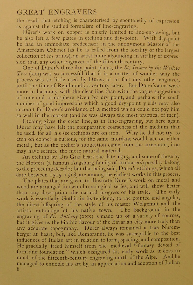 the result that etching is characterised by spontaneity of expression as against the studied formalism of line-engraving. Diirer’s work on copper is chiefly limited to line-engraving, but he also left a few plates in etching and dry-point. With dry-point he had an immediate predecessor in the anonymous Master of the Amsterdam Cabinet (as he is called from the locality of the largest collection of his prints), an artist more abounding in vitality of expres- sion than any other engraver of the fifteenth century. One of Dtirer’s three dry-point plates, the St. Jerome by the Willow Tree (xxi) was so successful that it is a matter of wonder why the process was so little used by Dtirer, or in fact any other engraver, until the time of Rembrandt, a century later. But Dtirer’saims were more in harmony with the clear line than with the vague suggestions of tone and atmosphere given by dry-point, and perhaps the small number of good impressions which a good dry-point yields may also account for Diirer’s avoidance of a method which could not pay him so well in the market (and he was always the most practical of men). Etching gives the clear line, as in line-engraving, but here again Dtirer may have felt the comparative coarseness of the medium that he used, for all his six etchings are on iron. Why he did not try to etch on copper is curious, for the same mordant would act on either metal ; but as the etcher’s suggestion came from the armourers, iron may have seemed the more natural material. An etching by Urs Graf bears the date 1513, and some of those by the Hopfers (a famous Augsburg family of armourers) possibly belong to the preceding decade; but that being said, Dtirer’s etchings, which all date between 1515-1518, are among the earliest works in this process. The plates that are given to illustrate Diirer’s work on metal and wood are arranged in two chronological series, and will show better than any description the natural progress of his style. The early work is essentially Gothic in its tendency to the pointed and angular, the direct offspring of the style of his master Wolgemut and the artistic entourage of his native town. T he background in the engraving of St. Anthony (xxx) is made up of a variety of sources, but it gives us the Gothic flavour of the Bavarian city more truly than any accurate topography. Dtirer always remained a true Nurem- berger at heart, but, like Rembrandt, he was susceptible to the best influences of Italian art in relation to form, spacing, and composition. He gradually freed himself from the medieval “fantasy devoid of form and foundation” which disfigured his early work as it does so much of the fifteenth-century engraving north of the Alps. And he managed to ennoble his art by an appreciation and adoption of Italian