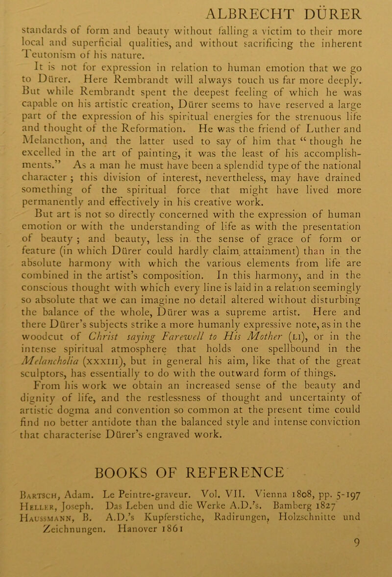 standards of form and beauty without falling a victim to their more local and superficial qualities, and without sacrificing the inherent Teutonism of his nature. It is not for expression in relation to human emotion that we go to Durer. Here Rembrandt will always touch us far more deeply. But while Rembrandt spent the deepest feeling of which he was capable on his artistic creation, Durer seems to have reserved a large part of the expression of his spiritual energies for the strenuous life and thought of the Reformation. He was the friend of Luther and Melancthon, and the latter used to say of him that a though he excelled in the art of painting, it was the least of his accomplish- ments.” As a man he must have been a splendid type of the national character ; this division of interest, nevertheless, may have drained something of the spiritual force that might have lived more permanently and effectively in his creative work. But art is not so directly concerned with the expression of human emotion or with the understanding of life as with the presentation of beauty ; and beauty, less in the sense of grace of form or feature (in which Drirer could hardly claim, attainment) than in the absolute harmony with which the various elements from life are combined in the artist’s composition. In this harmony, and in the conscious thought with which every line is laid in a relation seemingly so absolute that we can imagine no detail altered without disturbing the balance of the whole, Durer was a supreme artist. Here and there Diirer’s subjects strike a more humanly expressive note, as in the woodcut of Christ saying Farewell to His Mother (li), or in the intense spiritual atmosphere that holds one spellbound in the Melancholia (xxxm), but in general his aim, like that of the great sculptors, has essentially to do with the outward form of things. From his work we obtain an increased sense of the beauty and dignity of life, and the restlessness of thought and uncertainty of artistic dogma and convention so common at the present time could find no better antidote than the balanced style and intense conviction that characterise Diirer’s engraved work. BOOKS OF REFERENCE Bartsch, Adam. Le Peintre-graveur. Vol. VII. Vienna 1808, pp. 5-197 Hellkr, Joseph. Das Leben und die Werke A.D.’s. Bamberg 1827 Haussmann, B. A.D.’s Kupferstichc, Radirungen, Holzschnitte und Zcichnungen. Hanover 1861