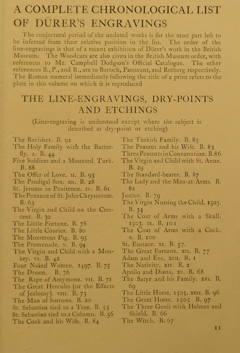 A COMPLETE CHRONOLOGICAL LIST OF DURER’S ENGRAVINGS The conjectural period of the undated works is for the most part left to be inferred from their relative position in the list. The order of the line-engravings is that of a recent exhibition of Diirer’s work in the British Museum. The Woodcuts are also given in the British Museum order, with references to Mr. Campbell Dodgson’s Official Catalogue. The other references B.,P., and R.,are to Bartsch, Passavant, and Retberg respectively. The Roman numeral immediately following the title of a print refers to the plate in this volume on which it is reproduced THE LINE-ENGRAVINGS, DRY-POINTS AND ETCHINGS (Line-engraving is understood except where the subject is described as dry-point or etching) The Ravisher. B. 92 The Holy Family with the Butter- fly. 1. B. 44 Five Soldiers and a Mounted Turk. B. 88 The Offer of Love. 11. B. 93 The Prodigal Son. in. B. 28 St. Jerome in Penitence, iv. B. 61 The Penance of St. John Chrysostom. B. 63 The Virgin and Child on the Cres- cent. B. 30 The Little Fortune. B. 78 The Little Courier. B. 80 The Monstrous Pig. B. 95 The Promenade, v. B. 94 The Virgin and Child with a Mon- key. vi. B. 42 Four Naked Women. 1497. B. 75 The Dream. B. 76 The Rape of Amymone. vn. B. 71 The Great Hercules (or the Effects of Jealousy), vm. B. 73 The Man of Sorrows. B. 20 St. Sebastian tied to a Tree. B. 55 St. Sebastian tied toaColumn. B. 56 The Cook and his Wife. B. 84 The Turkish Family. B. 85 The Peasant and his Wife. B. 83 Three Peasants in Conversation. B.8 6 The Virgin and Child with St. Anne. B. 29 The Standard-bearer. B. 87 The Lady and the Man-at-Arms. B. 82 Justice. B. 79 The Virgin Nursing the Child. 1503. .,B- 34 The Coat of Arms with a Skull. 1503. ix. B. 101 The Coat of Arms with a Cock, x. B. 100 St. Eustace, xi. B. 57. The Great Fortune, xn. B. 77 Adam and Eve. xm. B. 1 The Nativity, xiv. B. 2 Apollo and Diana, xv. B. 68 The Satyr and his Family, xvi. B. 69 ^ The Little Horse. 1505. xvn. B. 96 The Great Horse. 1505 B. 97 The Three Genii with Helmet and Shield. B. 66 'Fhe Witch. B. 67