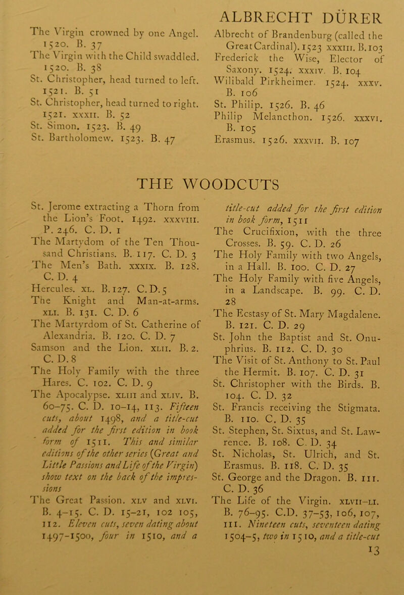 The Virgin crowned by one Angel. I52r°- B< 37 The Virgin with the Child swaddled. 1520. B. 38 St. Christopher, head turned to left. 1521. B. 51 St. Christopher, head turned to right. 1521. xxxii. B. 52 St. Simon. 1523. B. 49 St. Bartholomew. 1523. B. 47 ALBRECHT DURER Albrecht of Brandenburg (called the GreatCardinal). 1523 xxxm. B.103 Frederick the Wise, Fdector of Saxony. 1524. xxxiv. B. 104 Wilibald Pirkheimer. 1524. xxxv. B. 106 St. Philip. 1526. B. 46 Philip Melancthon. 1526. xxxvi. B. 105 Erasmus. 1526. xxxvii. B. 107 THE WOODCUTS St. Jerome extracting a Thorn from the Lion’s Foot. 1492. xxxvm. P. 246. C. D. 1 The Martydom of the Ten Thou- sand Christians. B. 117. C. D. 3 The Men’s Bath, xxxix. B. 128. C. D. 4 Hercules, xl. B. 127. C.D. 5 The Knight and M an-at-arms. xli. B. 131. C. D. 6 The Martyrdom of St. Catherine of Alexandria. B. 120. C. D. 7 Samson and the Lion. xlii. B. 2. C. D. 8 The Holy Family with the three Hares. C. 102. C. D. 9 The Apocalypse, xliii and xliv. B. 60-75. C. D. 10-14, 113. Fifteen cuts, about 1498, and a title-cut added for the first edition in book form of 1511. This and similar editions of the other series (Great and Little Passions and Life of the Virgin) show text on the back of the impres- sions The Great Passion, xlv and xlvi. B. 4-15. C. D. 15-21, 102 105, 112. Eleven cuts, seven dating about 1497-1500, four in 1510, and a title-cut added for the first edition in book form, I511 The Crucifixion, with the three Crosses. B. 59. C. D. 26 The Holy Family with two Angels, in a Hall. B. 100. C. D. 27 The Holy Family with five Angels, in a Landscape. B. 99. C. D. 28 The Ecstasy of St. Mary Magdalene. B. 121. C. D. 29 St. John the Baptist and St. Onu- phrius. B. 112. C. D. 30 The Visit of St. Anthony to St. Paul the Hermit. B. 107. C. D. 31 St. Christopher with the Birds. B. 104. C. D. 32 St. Francis receiving the Stigmata. B. no. C. D. 35 St. Stephen, St. Sixtus, and St. Law- rence. B. 108. C. D. 34 St. Nicholas, St. Ulrich, and St. Erasmus. B. 118. C. D. 35 St. George and the Dragon. B. nr. C. D. 36 The Life of the Virgin, xlvu-li. B. 76-95. C.D. 37-53, 106, 107, in. nineteen cuts, seventeen dating 15°4-5, tzvo in 1510, and a title-cut