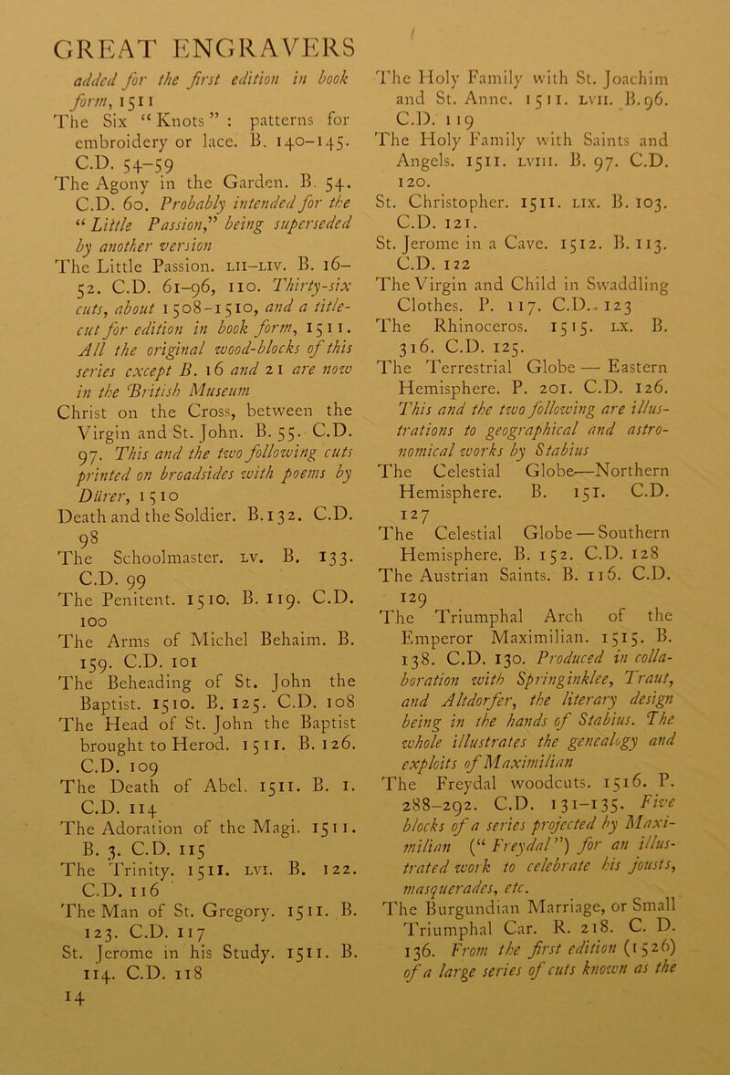 added for the first edition in book form, 1511 The Six “ Knots ” : patterns for embroidery or lace. B. 140-145. C.D. 54-59 The Agony in the Garden. B. 5 + . C.D. 60. Probably intended for the “ Little Passion,” being superseded by another version The Little Passion, lii-liv. B. 16- 52. C.D. 61-96, no. Thirty-six cuts, about 1508-1510, and a title- cut for edition in book form, 15 11. All the original zvood-blocks of this series except B. 16 and 21 are now in the British Museum Christ on the Cross, between the Virgin and St. John. B. 55. C.D. 97. This and the two following cuts printed on broadsides with poems by Diirer, 1510 Death and the Soldier. B.132. C.D. 98 The Schoolmaster, lv. B. 133. C.D. 99 The Penitent. 1510. B. 119. C.D. 100 The Arms of Michel Behaim. B. 159. C.D. 101 The Beheading of St. John the Baptist. 1510. B. 125. C.D. 108 The Head of St. John the Baptist brought to Herod. 1511. B. 126. C.D. 109 The Death of Abel. 1511. B. 1. C.D. 114 The Adoration of the Magi. 1511. B. 3. C.D. 115 The Trinity. 15II. lvi. B. 122. C. D. 116 The Man of St. Gregory. 15 n. B. 123. C.D. 117 St. Jerome in his Study. 1511. B. 114. C.D. 118 The Holy Family with St. Joachim and St. Anne. 1511. lvii. B.96. C.D. 119 The Holy Family with Saints and Angels. 1511. lvii 1. B. 97. C.D. 120. St. Christopher. 1511. lix. B. 103. C.D. 121. St. Jerome in a Cave. 1512. B. 113. C.D. 122 The Virgin and Child in Swaddling Clothes. P. 117. C.D.. 123 The Rhinoceros. 1515. lx. B. 316. C.D. 125. The Terrestrial Globe — Eastern Hemisphere. P. 201. C.D. 126. This and the tzvo following are illus- trations to geographical and astro- nomical zvorks by Stabius The Celestial Globe—Northern Hemisphere. B. 151. C.D. 127 The Celestial Globe — Southern Hemisphere. B. 152- C.D. 128 The Austrian Saints. B. 116. C.D. 129 The Triumphal Arch of the Emperor Maximilian. 1515* 138. C.D. 130. Produced in colla- boration with Springinklee, Traut, and Altdorfer, the literary design being in the hands of Stabius. The whole illustrates the genealogy and exploits of Maximilian The Freydal woodcuts. 1516. P. 288-292. C.D. 131-135- Five blocks of a series projected by Maxi- milian (“ Freydal”) for an illus- trated work to celebrate his jousts, masquerades, etc. The Burgundian Marriage, or Small Triumphal Car. R. 218. C. D. 136. From the first edition (1526) of a large series of cuts known as the