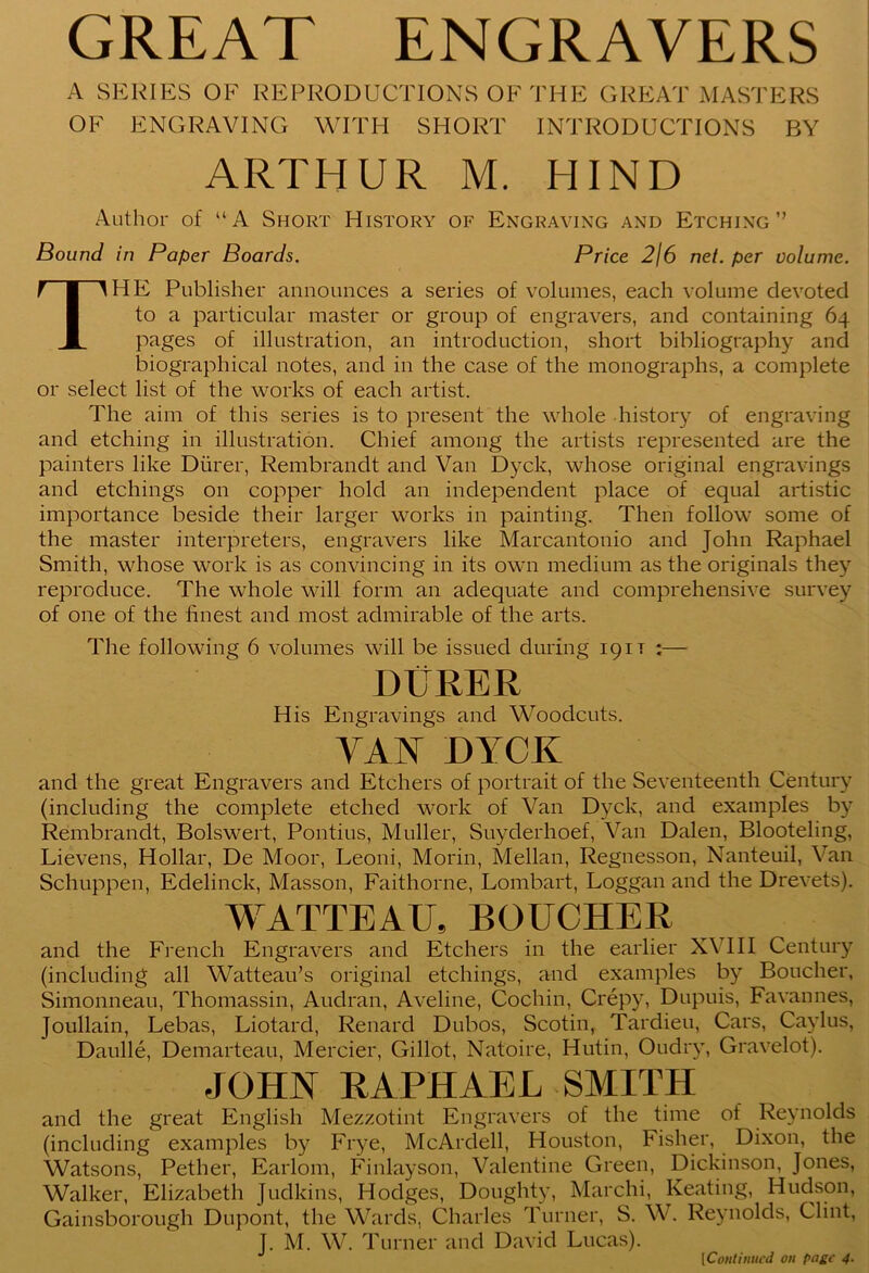 GREAT ENGRAVERS A SERIES OE REPRODUCTIONS OF THE GREAT MASTERS OF ENGRAVING WITH SHORT INTRODUCTIONS BY ARTHUR M. HIND Author of “A Short History of Engraving and Etching” Bound in Paper Boards. Price 2\6 net. per volume. THE Publisher announces a series of volumes, each volume devoted to a particular master or group of engravers, and containing 64 pages of illustration, an introduction, short bibliography and biographical notes, and in the case of the monographs, a complete or select list of the works of each artist. The aim of this series is to present the whole history of engraving and etching in illustration. Chief among the artists represented are the painters like Diirer, Rembrandt and Van Dyck, whose original engravings and etchings on copper hold an independent place of equal artistic importance beside their larger works in painting. Then follow some of the master interpreters, engravers like Marcantonio and John Raphael Smith, whose work is as convincing in its own medium as the originals they reproduce. The whole will form an adequate and comprehensive survey of one of the finest and most admirable of the arts. The following 6 volumes will be issued during 19it :— DURER His Engravings and Woodcuts. VAN DYCK and the great Engravers and Etchers of portrait of the Seventeenth Century (including the complete etched work of Van Dyck, and examples by Rembrandt, Bolswert, Pontius, Muller, Suyderhoef, Van Dalen, Blooteling, Lievens, Hollar, De Moor, Leoni, Morin, Mellan, Regnesson, Nanteuil, Van Schuppen, Edelinck, Masson, Faithorne, Lombart, Loggan and the Drevets). WATTEAU, BOUCHER and the French Engravers and Etchers in the earlier XVIII Century (including all Watteau’s original etchings, and examples by Boucher, Simonneau, Thomassin, Audran, Aveline, Cochin, Crepy, Dupuis, Favannes, Joullain, Lebas, Liotard, Renard Dubos, Scotin, Tardieu, Cars, Caylus, Daulle, Demarteau, Mercier, Gillot, Natoire, Hutin, Oudry, Gravelot). JOHN RAPHAEL SMITH and the great English Mezzotint Engravers of the time of Reynolds (including examples by Frye, McArdell, Houston, Fisher, Dixon, the Watsons, Pether, Earlom, Finlayson, Valentine Green, Dickinson, Jones, Walker, Elizabeth Judkins, Hodges, Doughty, Marchi, Keating, Hudson, Gainsborough Dupont, the Wards, Charles Turner, S. W. Reynolds, Clint, J. M. W. Turner and David Lucas). I Continued on page 4.
