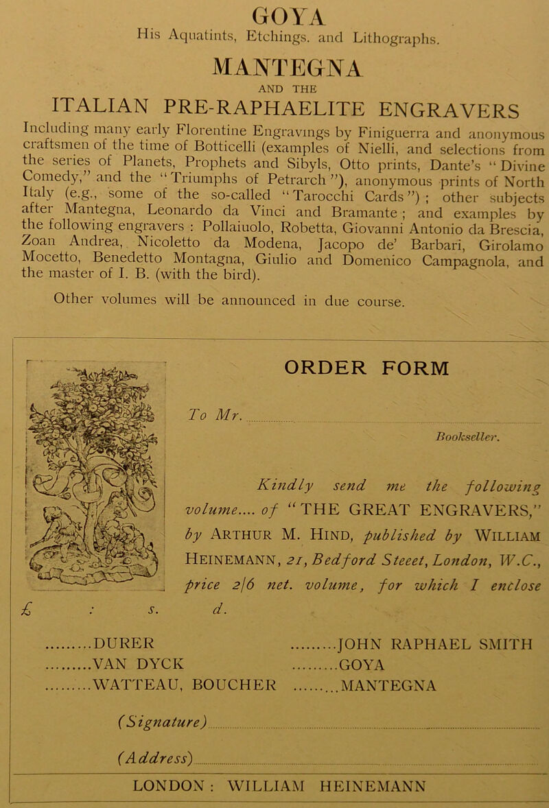 GOYA His Aquatints, Etchings, and Lithographs. MANTEGNA AND THE ITALIAN PRE-RAPHAELITE ENGRAVERS Including many early Florentine Engravings by Finiguerra and anonymous craftsmen of the time of Botticelli (examples of Nielli, and selections from the series of Planets, Prophets and Sibyls, Otto prints, Dante’s “ Divine Comedy,” and the “Triumphs of Petrarch”), anonymous prints of North Italy (e.g., some of the so-called “ Tarocchi Cards”); other subjects aftei Mantegna, Leonardo da Vinci and Bramante ; and examples by the following engravers : Pollaiuolo, Robetta, Giovanni Antonio da Brescia, Zoan Andiea, Nicoletto da Modena, Jacopo de’ Barbari, Girolamo Mocetto, Benedetto Montagna, Giulio and Domenico Campagnola, and the master of I. B. (with the bird). Other volumes will be announced in due course. r + - £ ORDER FORM To Mr. Bookseller. Kindly send me the following volume.... of “ THE GREAT ENGRAVERS,” by Arthur M. Hind, published by William Heinemann, 21, Bedford Steeet, London, W.C., price 216 net. volume, for which I enclose d. DURER VAN DYCK WATTEAU, BOUCHER ..JOHN RAPHAEL SMITH ..GOYA ..MANTEGNA (Signature) (A ddress) LONDON : WILLIAM HEINEMANN