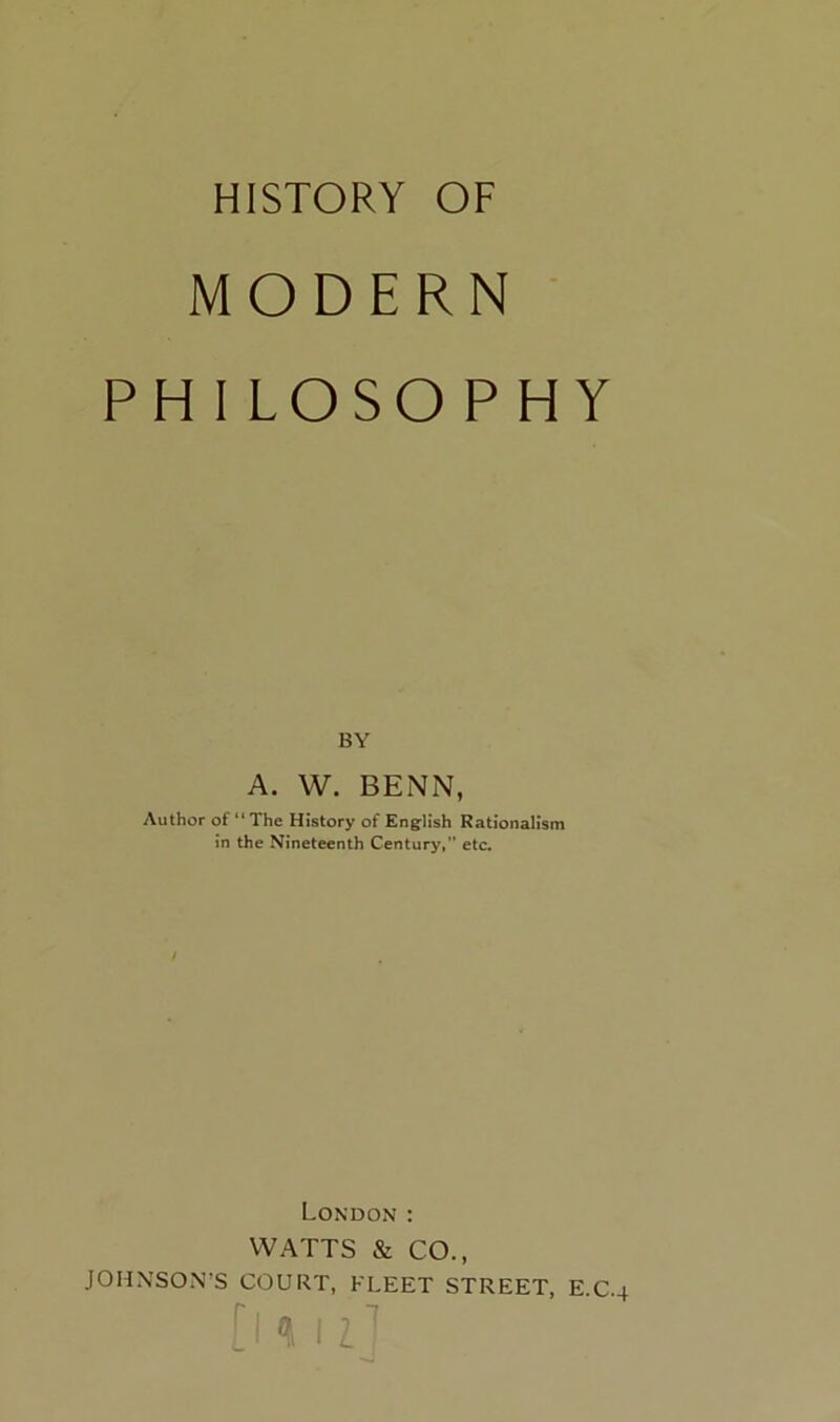 HISTORY OF MODERN PHILOSOPHY BY A. W. BENN, Author of “ The History of Eng:lish Rationalism in the Nineteenth Century,” etc. London ; WATTS & CO., JOHXSO.N’S COURT, FLEET STREET, E.C.4 [ I I Z ■