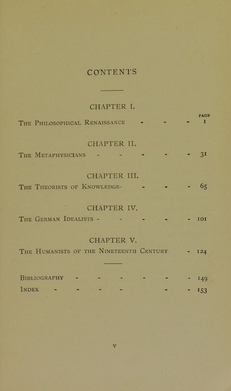 CO'NTENTS CHAPTER I, PAGE The Philosophical Renaissance - - - i CHAPTER II. The Metaphysicians - - - - * 3* CHAPTER III. The Theorists of Knowledge- - - - 65 CHAPTER IV. The German Idealists - - - - - loi CH.APTER V. The Humanists of the Nineteenth Century - 124 Bibliography - 149 Index .... - 153 V
