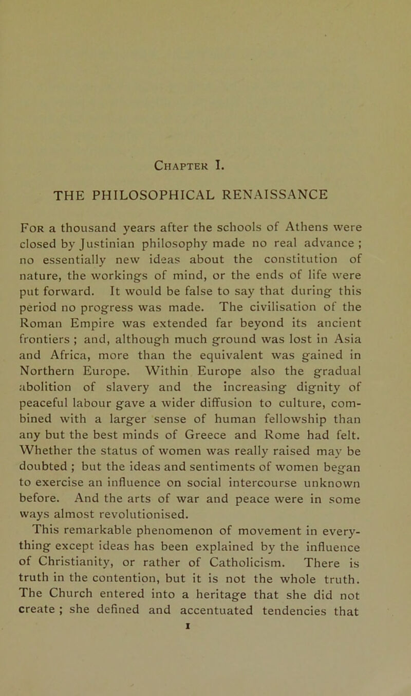 THE PHILOSOPHICAL RENAISSANCE For a thousand years after the schools of Athens were closed by Justinian philosophy made no real advance; no essentially new ideas about the constitution of nature, the workings of mind, or the ends of life were put forward. It would be false to say that during this period no progress was made. The civilisation of the Roman Empire was extended far beyond its ancient frontiers ; and, although much ground was lost in Asia and Africa, more than the equivalent was gained in Northern Europe. Within Europe also the gradual abolition of slavery and the increasing dignity of peaceful labour gave a wider diffusion to culture, com- bined with a larger sense of human fellowship than any but the best minds of Greece and Rome had felt. Whether the status of women was really raised may be doubted ; but the ideas and sentiments of women began to exercise an influence on social intercourse unknown before. And the arts of war and peace were in some ways almost revolutionised. This remarkable phenomenon of movement in every- thing except ideas has been explained by the influence of Christianity, or rather of Catholicism. There is truth in the contention, but it is not the whole truth. The Church entered into a heritage that she did not create ; she defined and accentuated tendencies that I