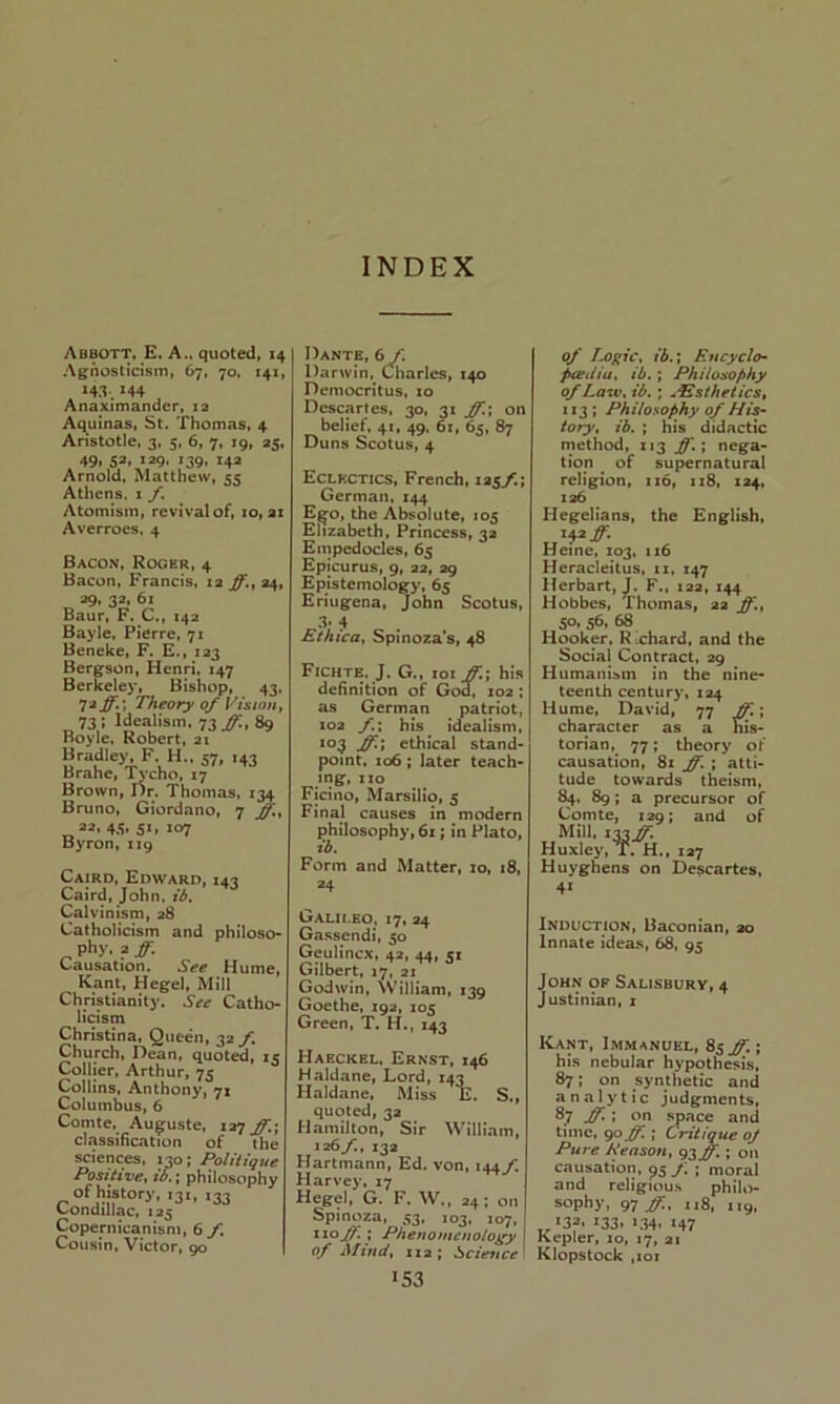 INDEX Abbott. £. A., quoted, 14 Agnosticism, 67, 70, 141, M4 Anaximander, la Aquinas, St. Thomas, 4 Aristotle, 3, 5, 6, 7, 19, 35, 49* S*» 139- *39. 14a Arnold, Matthew, 55 Athens. 1 f. Atomism, revival of, 10, ax Averroes, 4 Bacon, Rogkr, 4 Bacon, Francis, ta 24, 39, 32, 61 Baur, F. C., 142 Bayle. Pierre, 71 Beneke, F. E., 123 Bergson, Henri, 147 Berkeley, Bishop, 43, 72^.; Theory of Vision^ 73; Idealism. 73 89 Boyle, Robert, at Bradley, F. H., <7, 141 Brahe, Tycho, 17 Brown, Dr. Thomas, 134 Bruno, Giordano, 7 32, 45, 51, 107 Byron, 119 Cairo, Edward, 143 Caird, John, ib. Calvinism, 28 Catholicism and philoso- phy, a ff. Causation. See Hume, Kant, Hegel, Mill Christianity. See Catho- licism Christina, Queen, 32 f Church, Dean, quoted, ic Collier, Arthur, 75 Collins, Anthony, 71 Columbus, 6 Comte, Auguste, 127^; ciassiBcation of the sciences. 130; Politique Positive^ io, \ philosophy I3<. 133 Condillac, 125 Copernicanism, 6 f Cousin, Victor, 90 Dante, 6/. Darwin, Charles, 140 Democritus, xo Descartes, 30, 31 ff.', on belief, 41, 49. 61, 65, 87 Duns Scotus, 4 Eclectics, French, 125/.; German. 144 E^o, the Absolute, 105 Elizabeth, Princess, 3a Empedocles, 65 Epicurus, 9, 32, 39 Epistemology, 65 Eriugena, John Scotus, 3. 4 Ethica, Spinoza’s, 48 Fichte. J. G., tor ff,\ his deBnition of God^, 102; as German patriot, 103 f,\ his idealism, *03 ff'i ethical stand- point, 106; later teach- ing, xzo Ficino, Marsilio, 5 Final causes in modern philosophy, 61; in Plato, ib. Form and Matter, 10, 18, 24 Galileo, 17, 24 Gassendi, 50 Geulincx, 42, 44, 51 Gilbert, 17, 2Z Godwin, William, 139 Goethe, 192, 105 Green, T. H,, 143 Haeckel, Ernst, 146 Haldane, Lord, 143 Haldane, Miss E. quoted, 32 Hamilton, Sir William, 126ft 13a Hartmann, Ed. von, 144/. Harvey, 17 Hegel, G. F. W., 24; on Spinoza, 53, 103, 107, xio^; Phenomeuo/o^y of Afittd, 113; licitmee >53 S„ of LogiCt ib.’t Encyclo^ peediut ib.; Philosophy of Lawt ib,; .EstheticSt 113; Philosophy of His- tory, ib. ; his didactic method, 113 ff.\ nega- tion ^ of supernatural religion, 1x6, 118, 124, 136 Hegelians, the English, Heme, Z03, 116 Heracleitus, 11, 147 Herbart, J. F., 122, 144 Hobbes, Thomas, 22 ff„ 50, 56, 68 Hooker, R ^chard, and the Social Contract, 29 Humanism in the nine- teenth century, 124 Hume, David, 77 character as a his- torian, 77; theory of causation, 81 ff, ; atti- tude towards theism, 84. 89; a precursor of Comte, 129; and of Mill. 133.^ Huxley, T. H., 127 Huyghens on Descartes, 4* Induction, Baconian, 20 Innate ideas, 68, 95 John of Salisbury, 4 Justinian, i Kant, Immanuel, 85^; his nebular hypothesis, 87; on synthetic and analytic judgments, 87 ff. \ on space and time, <^off. ; Critique oj Pure RensoUt gsff.; on causation, 95 y; ; moral and religious philo- sophy, 97 ff.t 118, 119. *32. 133. *34. 147 Kepler, 10, 17, 21 Klopstock ,101