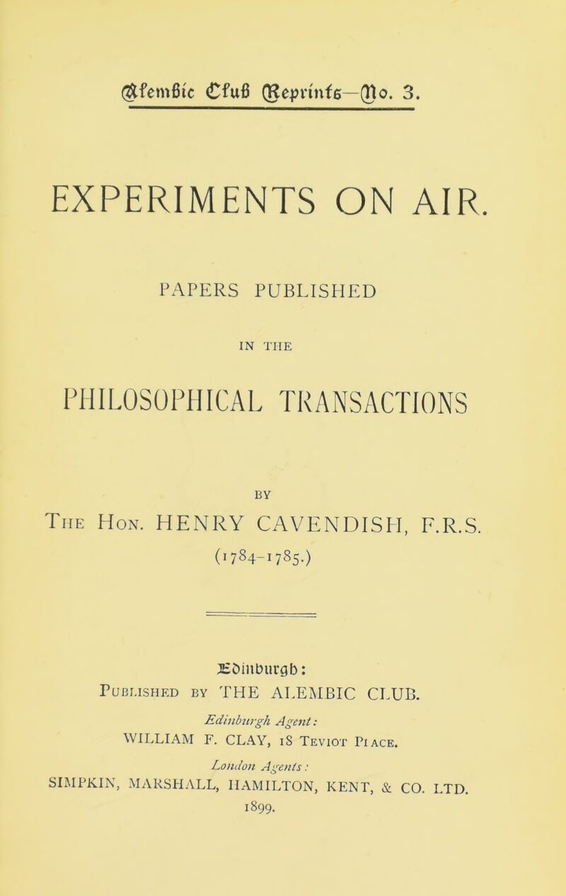 (^femfiic Cfu6 (Re^jn'nte—(Ho. 3. EXPERIMENTS ON AIR. PAPERS PUBLISHED IN THE PllILOSOFIIICAL TRANSACTIONS BY The Hon. HENRY CAVENDISH, F.R.S. (1784-1785.) HDinburgb: Published by THE ALEMBIC CLUB. Edinburgh Agent : WILLIAM F. CLAY, iS Teviot Pi ace. London Agents: SIMPKIN, MARSHALL, HAMILTON, KENT, & CO. LTD. 1899.