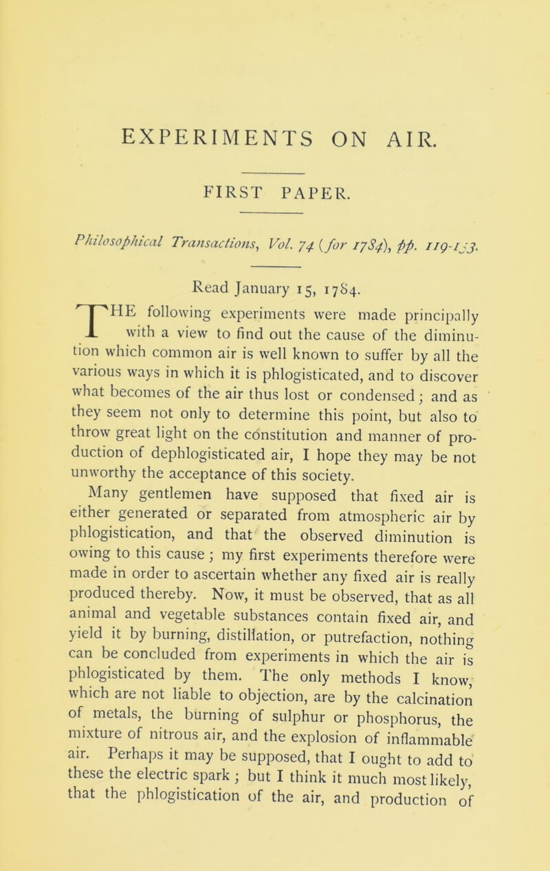 EXPERIMENTS ON AIR. FIRST PAPER. Philosophical Transactions, Vol. {for lySf), fp. Read January 15, 17S4. The following experiments were made principally with a view to find out the cause of the diminu- tion which common air is well known to suffer by all the various ways in which it is phlogisticated, and to discover what becomes of the air thus lost or condensed; and as they seem not only to determine this point, but also to throw great light on the constitution and manner of pro- duction of dephlogisticated air, I hope they may be not unworthy the acceptance of this society. Many gentlemen have supposed that fixed air is either generated or separated from atmospheric air by phlogistication, and that the observed diminution is owing to this cause ; my first experiments therefore were made in order to ascertain whether any fixed air is really produced thereby. Now, it must be observed, that as all animal and vegetable substances contain fixed air, and yield it by burning, distillation, or putrefaction, nothing can be concluded from experiments in which the air is phlogisticated by them. The only methods I know, which are not liable to objection, are by the calcination of metals, the burning of sulphur or phosphorus, the mixture of nitrous air, and the explosion of inflammable air. Perhaps it may be supposed, that I ought to add to these the electric spark ; but I think it much most likely, that the phlogistication of the air, and production of