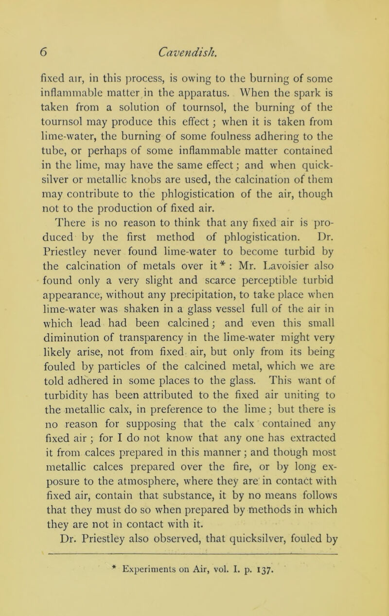 fixed air, in this process, is owing to the burning of some inflammable matter in the apparatus. When the spark is taken from a solution of tournsol, the burning of the tournsol may produce this effect; when it is taken from lime-water, the burning of some foulness adhering to the tube, or perhaps of some inflammable matter contained in the lime, may have the same effect; and when quick- silver or metallic knobs are used, the calcination of them may contribute to the phlogistication of the air, though not to the production of fixed air. There is no reason to think that any fixed air is pro- duced by the first method of phlogistication. Dr. Priestley never found lime-water to become turbid by the calcination of metals over it * : Mr. Lavoisier also found only a very slight and scarce perceptible turbid appearance, without any precipitation, to take place when lime-water was shaken in a glass vessel full of the air in which lead had been calcined; and even this small diminution of transparency in the lime-water might very likely arise, not from fixed air, but only from its being fouled by particles of the calcined metal, whieh we are told adhered in some places to the glass. This want of turbidity has been attributed to the fixed air uniting to the metallic calx, in preference to the lime; but there is no reason for supposing that the calx contained any fixed air ; for I do not know that any one has extracted it from calces prepared in this manner; and though most metallic calces prepared over the fire, or by long ex- posure to the atmosphere, where they are in contact with fixed air, contain that substance, it by no means follows that they must do so when prepared by methods in which they are not in contact with it. Dr. Priestley also observed, that quicksilver, fouled by Experiments on Air, vol. I. p. 137.