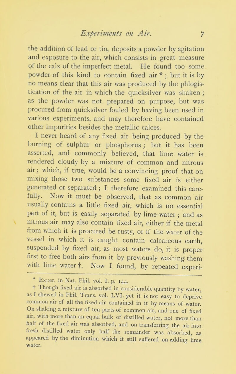 the addition of lead or tin, deposits a powder by agitation and exposure to the air, which consists in great measure of the calx of the imperfect metal. He found too some powder of this kind to contain fixed air * ; but it is by no means clear that this air was produced by the phlogis- tication of the air in which the quicksilver was shaken ; as the powder was not prepared on purpose, but was procured from quicksilver fouled by having been used in various experiments, and may therefore have contained other impurities besides the metallic calces. I never heard of any fixed air being produced by the burning of sulphur or phosphorus; but it has been asserted, and commonly believed, that lime water is rendered cloudy by a mixture of common and nitrous air; which, if true, would be a convincing proof that on mixing those two substances some fixed air is either generated or separated ; I therefore examined this care- fully. Now it must be observed, that as common air usually contains a little fixed air, which is no essential part of it, but is easily separated by lime-water; and as nitrous air may also contain fixed air, either if the metal from which it is procured be rusty, or if the water of the vessel in which it is caught contain calcareous earth, suspended by fixed air, as most waters do, it is proper first to free both airs from it by previously washing them with lime water f. Now I found, by repeated experi- * Exper. in Nat. Phil. vol. I. p. 144. t Though fixed air is absorbed in considerable quantity by water, as I shewed in Phil. Trans, vol. LVI. yet it is not easy to deprive common air of all the fixed air contained in it by means of water. On shaking a mixture of ten parts of common air, and one of fixed air, with more than an equal bulk of distilled water, not more than half of the fixed air was absorbed, and on transferring the air into fresh distilled water only half the remainder was absorbed, as appeared by the diminution which it still suffered on adding lime water.