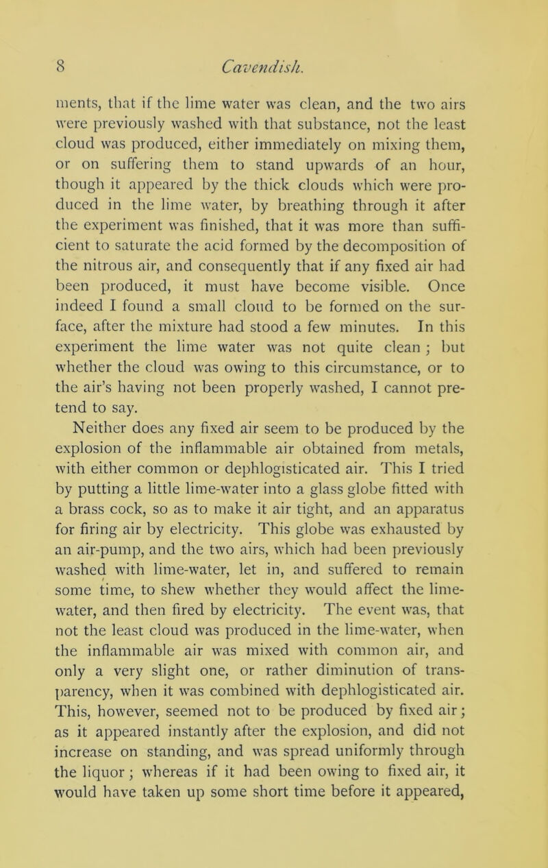 merits, that if the lime water was clean, and the two airs were previously washed with that substance, not the least cloud was produced, either immediately on mixing them, or on suffering them to stand upwards of an hour, though it appeared by the thick clouds which were pro- duced in the lime water, by breathing through it after the experiment was finished, that it was more than suffi- cient to saturate the acid formed by the decomposition of the nitrous air, and consequently that if any fixed air had been produced, it must have become visible. Once indeed I found a small cloud to be formed on the sur- face, after the mixture had stood a few minutes. In this experiment the lime water was not quite clean ; but whether the cloud was owing to this circumstance, or to the air’s having not been properly washed, I cannot pre- tend to say. Neither does any fixed air seem to be produced by the explosion of the inflammable air obtained from metals, with either common or dephlogisticated air. This I tried by putting a little lime-water into a glass globe fitted with a brass cock, so as to make it air tight, and an apparatus for firing air by electricity. This globe was exhausted by an air-pump, and the two airs, which had been previously washed with lime-water, let in, and suffered to remain some time, to shew whether they w'ould affect the lime- water, and then fired by electricity. The event was, that not the least cloud was produced in the lime-water, when the inflammable air was mixed with common air, and only a very slight one, or rather diminution of trans- parency, when it was combined with dephlogisticated air. This, however, seemed not to be produced by fixed air; as it appeared instantly after the explosion, and did not increase on standing, and was spread uniformly through the liquor; whereas if it had been owing to fixed air, it w'ould have taken up some short time before it appeared,